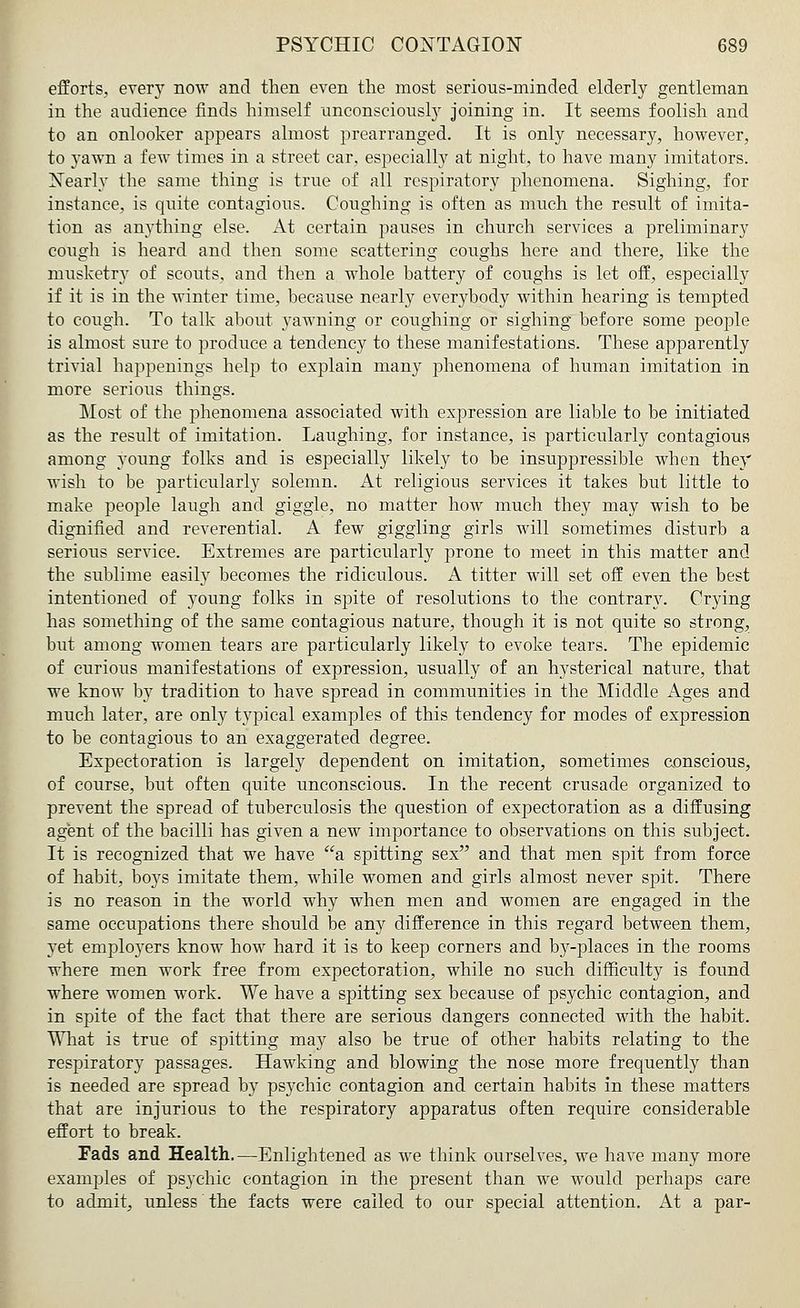efforts, every now and then even the most serious-minded elderly gentleman in the audience finds himself unconsciously joining in. It seems foolish and to an onlooker appears almost prearranged. It is only necessary, however, to yawn a few times in a street car, especially at night, to have many imitators. Nearly the same thing is true of all respiratory phenomena. Sighing, for instance, is quite contagious. Coughing is often as much the result of imita- tion as anything else. At certain pauses in church services a preliminary cough is heard and then some scattering coughs here and there, like the musketry of scouts, and then a whole battery of coughs is let off, especially if it is in the winter time, because nearly everybody within hearing is tempted to cough. To talk about yawning or coughing or sighing before some people is almost sure to produce a tendency to these manifestations. These apparently trivial happenings help to explain many phenomena of human imitation in more serious things. Most of the phenomena associated with expression are liable to be initiated as the result of imitation. Laughing, for instance, is particularly contagious among young folks and is especially likely to be insuppressible when they wish to be particularly solemn. At religious services it takes but little to make people laugh and giggle, no matter how much they may wish to be dignified and reverential. A few giggling girls will sometimes disturb a serious service. Extremes are particularly prone to meet in this matter and the sublime easily becomes the ridiculous. A titter will set off even the best intentioned of young folks in spite of resolutions to the contrary. Crying has something of the same contagious nature, though it is not quite so strong, but among women tears are particularly likely to evoke tears. The epidemic of curious manifestations of expression, usually of an hysterical nature, that we know by tradition to have spread in communities in the Middle Ages and much later, are only typical examples of this tendency for modes of expression to be contagious to an exaggerated degree. Expectoration is largely dependent on imitation, sometimes conscious, of course, but often quite unconscious. In the recent crusade organized to prevent the spread of tuberculosis the question of expectoration as a diffusing agent of the bacilli has given a new importance to observations on this subject. It is recognized that we have a spitting sex and that men spit from force of habit, boys imitate them, while women and girls almost never spit. There is no reason in the world why when men and women are engaged in the same occupations there should be any difference in this regard between them, yet employers know how hard it is to keep corners and by-places in the rooms where men work free from expectoration, while no such difficulty is found where women work. We have a spitting sex because of psychic contagion, and in spite of the fact that there are serious dangers connected with the habit. What is true of spitting may also be true of other habits relating to the respiratory passages. Hawking and blowing the nose more frequently than is needed are spread by psychic contagion and certain habits in these matters that are injurious to the respiratory apparatus often require considerable effort to break. Fads and Health.—Enlightened as we think ourselves, we have many more examples of psychic contagion in the present than we would perhaps care to admit, unless the facts were called to our special attention. At a par-