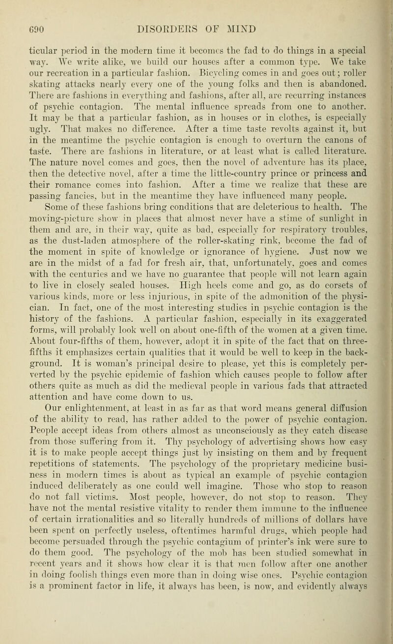 ticular period in the modern time it becomes the fad to do things in a special way. We write alike, we build our houses after a common type. We take our recreation in a particular fashion. Bicycling comes in and goes out; roller skating attacks nearly every one of the young folks and then is abandoned. There are fashions in everything and fashions, after all, are recurring instances of psychic contagion. The mental influence spreads from one to another. It may be that a particular fashion, as in houses or in clothes, is especially ugly. That makes no difference. After a time taste revolts against it, but in the meantime the psychic contagion is enough to overturn the canons of taste. There are fashions in literature, or at least what is called literature. The nature novel comes and goes, then the novel of adventure has its place, then the detective novel, after a time the little-country prince or princess and their romance comes into fashion. After a time we realize that these are passing fancies, but in the meantime they have influenced many people. Some of these fashions bring conditions that are deleterious to health. The moving-picture show in places that almost never have a stime of sunlight in them and are, in their Avay, quite as bad, especially for respiratory troubles, as the dust-laden atmosphere of the roller-skating rink, become the fad of the moment in spite of knowledge or ignorance of hygiene. Just now we are in the midst of a fad for fresh air, that, unfortunately, goes and comes with the centuries and we have no guarantee that people will not learn again to live in closely sealed houses. High heels come and go, as do corsets of various kinds, more or less injurious, in spite of the admonition of the physi- cian. In fact, one of the most interesting studies in psychic contagion is the history of the fashions. A particular fashion, especially in its exaggerated forms, will probably look well on about one-fifth of the women at a given time. About four-fifths of them, however, adopt it in spite of the fact that on three- fifths it emphasizes certain qualities that it would be well to keep in the back- ground. It is woman's principal desire to please, yet this is completely per- verted by the psychic epidemic of fashion which causes people to follow after others quite as much as did the medieval people in various fads that attracted attention and have come down to us. Our enlightenment, at least in as far as that word means general diffusion of the ability to read, has rather added to the power of psychic contagion. People accept ideas from others almost as unconsciously as they catch disease from those suffering from it. Thy psychology of advertising shows how easy it is to make people accept things just by insisting on them and by frequent repetitions of statements. The psychology of the proprietary medicine busi- ness in modern times is about as typical an example of psychic contagion induced deliberately as one could well imagine. Those who stop to reason do not fall victims. Most people, however, do not stop to reason. They have not the mental resistive vitality to render them immune to the influence of certain irrationalities and so literally hundreds of millions of dollars have been spent on perfectly useless, oftentimes harmful drugs, which people had become persuaded through the psychic contagium of printer's ink were sure to do them good. The psychology of the mob has been studied somewhat in recent years and it shows how clear it is that men follow after one another in doing foolish things even more than in doing wise ones. Psychic contagion is a prominent factor in life, it always has been, is now, and evidently always