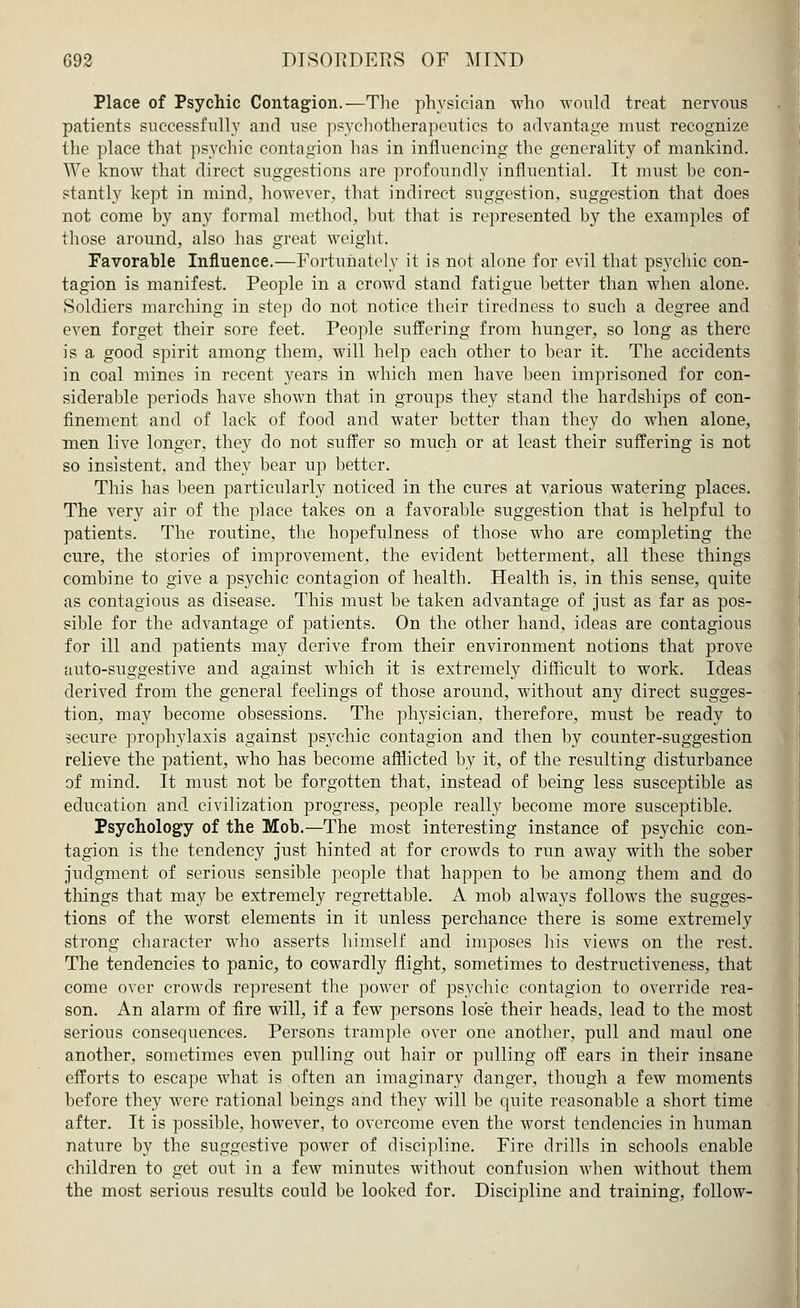 Place of Psychic Contagion.—The physician who would treat nervous patients successfully and use psychotherapeutics to advantage must recognize the place that psychic contagion has in influencing the generality of mankind. We know that direct suggestions are profoundly influential. It must be con- stantly kept in mind, however, that indirect suggestion, suggestion that does not come by any formal method, but that is represented by the examples of those around, also has great weight. Favorable Influence.—Fortunately it is not alone for evil that psychic con- tagion is manifest. People in a crowd stand fatigue better than when alone. Soldiers marching in step do not notice their tiredness to such a degree and even forget their sore feet. People suffering from hunger, so long as there is a good spirit among them, will help each other to bear it. The accidents in coal mines in recent years in which men have been imprisoned for con- siderable periods have shown that in groups they stand the hardships of con- finement and of lack of food and water better than they do when alone, men live longer, they do not suffer so much or at least their suffering is not so insistent, and they bear up better. This has been particularly noticed in the cures at various watering places. The very air of the place takes on a favorable suggestion that is helpful to patients. The routine, the hopefulness of those who are completing the cure, the stories of improvement, the evident betterment, all these things combine to give a psychic contagion of health. Health is, in this sense, quite as contagious as disease. This must be taken advantage of just as far as pos- sible for the advantage of patients. On the other hand, ideas are contagious for ill and patients may derive from their environment notions that prove auto-suggestive and against which it is extremely difficult to work. Ideas derived from the general feelings of those around, without any direct sugges- tion, may become obsessions. The physician, therefore, must be ready to secure prophylaxis against psychic contagion and then by counter-suggestion relieve the patient, who has become afflicted by it, of the resulting disturbance of mind. It must not be forgotten that, instead of being less susceptible as education and civilization progress, people really become more susceptible. Psychology of the Mob.—The most interesting instance of psychic con- tagion is the tendency just hinted at for crowds to run away with the sober judgment of serious sensible people that happen to be among them and do things that may be extremely regrettable. A mob always follows the sugges- tions of the worst elements in it unless perchance there is some extremely strong character who asserts himself and imposes his views on the rest. The tendencies to panic, to cowardly flight, sometimes to destructiveness, that come over crowds represent the power of psychic contagion to override rea- son. An alarm of fire will, if a few persons lose their heads, lead to the most serious consequences. Persons trample over one another, pull and maul one another, sometimes even pulling out hair or pulling off ears in their insane efforts to escape what is often an imaginary danger, though a few moments before they were rational beings and they will be quite reasonable a short time after. It is possible, however, to overcome even the worst tendencies in human nature by the suggestive power of discipline. Fire drills in schools enable children to get out in a few minutes without confusion when without them the most serious results could be looked for. Discipline and training, follow-