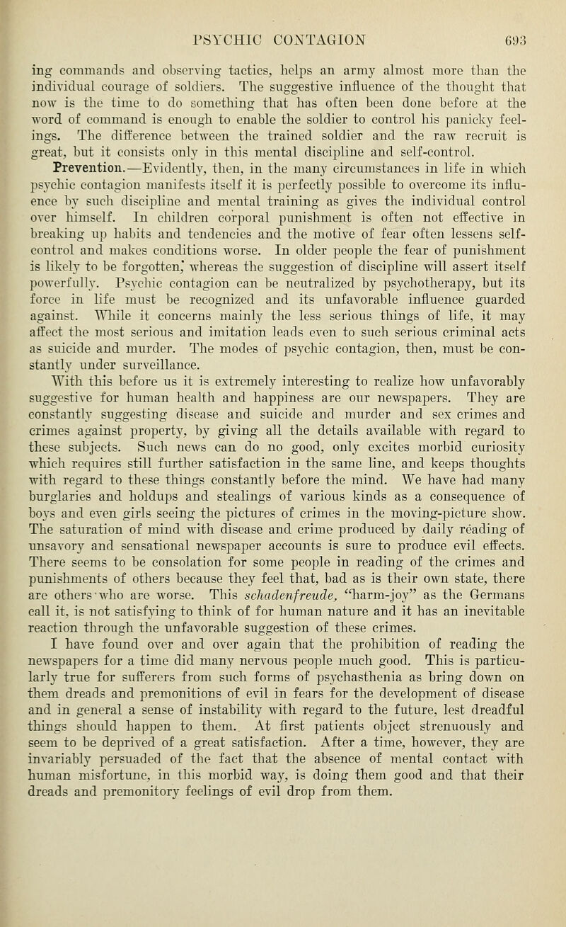ing commands and observing tactics, helps an army almost more than the individual courage of soldiers. The suggestive influence of the thought that now is the time to do something that has often been done before at the word of command is enough to enable the soldier to control his panicky feel- ings. The difference between the trained soldier and the raw recruit is great, but it consists only in this mental discipline and self-control. Prevention.—Evidently, then, in the many circumstances in life in which psychic contagion manifests itself it is perfectly possible to overcome its influ- ence by such discipline and mental training as gives the individual control over himself. In children corporal punishment is often not effective in breaking up habits and tendencies and the motive of fear often lessens self- control and makes conditions worse. In older people the fear of punishment is likely to be forgotten* whereas the suggestion of discipline will assert itself powerfully. Psychic contagion can be neutralized by psychotherapy, but its force in life must be recognized and its unfavorable influence guarded against. While it concerns mainly the less serious things of life, it may affect the most serious and imitation leads even to such serious criminal acts as suicide and murder. The modes of psychic contagion, then, must be con- stantly under surveillance. With this before us it is extremely interesting to realize how unfavorably suggestive for human health and happiness are our newspapers. They are constantly suggesting disease and suicide and murder and sex crimes and crimes against property, by giving all the details available with regard to these subjects. Such news can do no good, only excites morbid curiosity which requires still further satisfaction in the same line, and keeps thoughts with regard to these things constantly before the mind. We have had many burglaries and holdups and stealings of various kinds as a consequence of boys and even girls seeing the pictures of crimes in the moving-picture show. The saturation of mind with disease and crime produced by daily reading of unsavory and sensational newspaper accounts is sure to produce evil effects. There seems to be consolation for some people in reading of the crimes and punishments of others because they feel that, bad as is their own state, there are others-who are worse. This schadenfreude, harm-joy as the Germans call it, is not satisfying to think of for human nature and it has an inevitable reaction through the unfavorable suggestion of these crimes. I have found over and over again that the prohibition of reading the newspapers for a time did many nervous people much good. This is particu- larly true for sufferers from such forms of psychasthenia as bring down on them dreads and premonitions of evil in fears for the development of disease and in general a sense of instability with regard to the future, lest dreadful things should happen to them. At first patients object strenuously and seem to be deprived of a great satisfaction. After a time, however, they are invariably persuaded of the fact that the absence of mental contact with human misfortune, in this morbid way, is doing them good and that their dreads and premonitory feelings of evil drop from them.