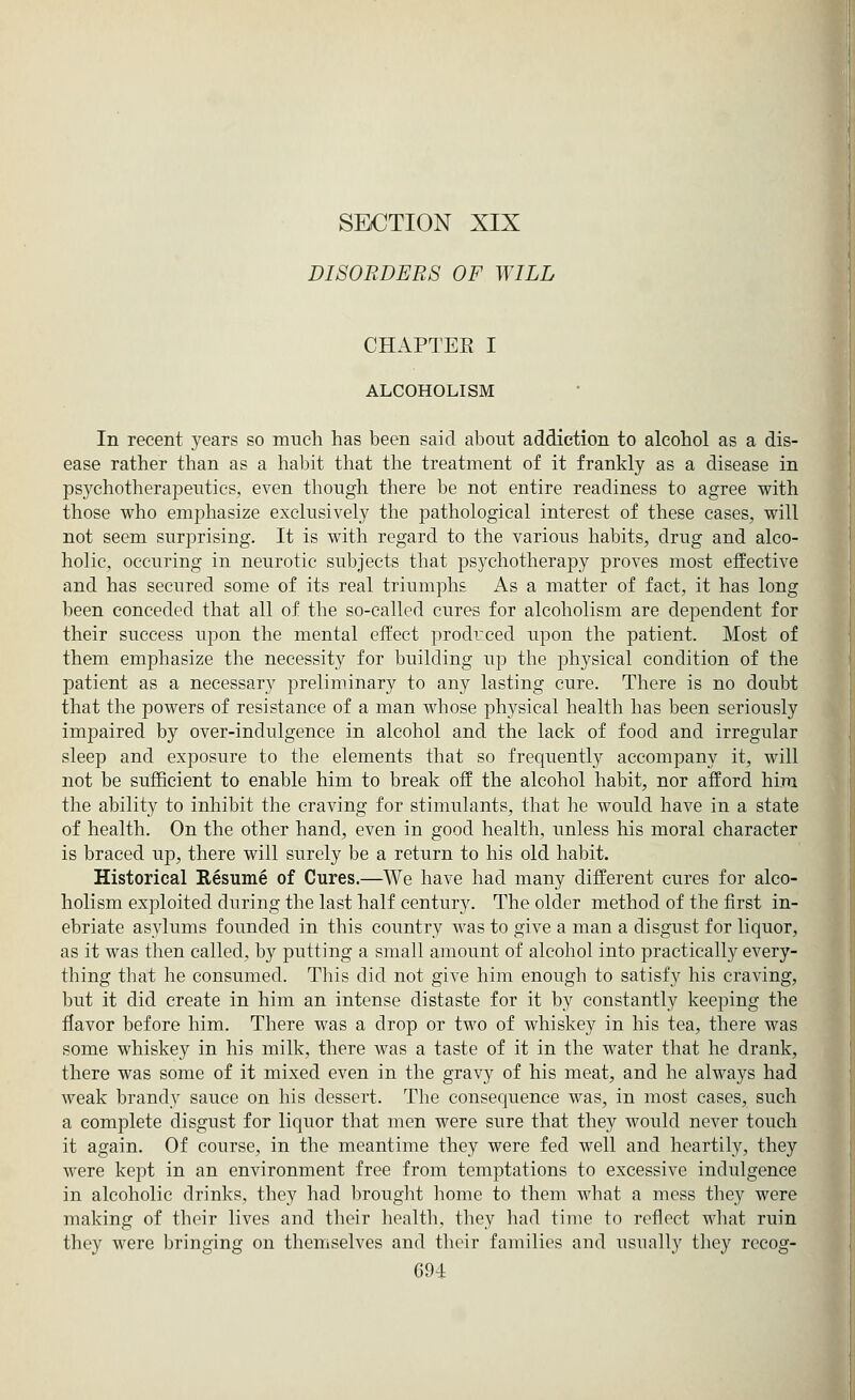 SECTION XIX DISORDERS OF WILL CHAPTER I ALCOHOLISM In recent years so much has been said about addiction to alcohol as a dis- ease rather than as a habit that the treatment of it frankly as a disease in psychotherapeutics, even though there be not entire readiness to agree with those who emphasize exclusively the pathological interest of these cases, will not seem surprising. It is with regard to the various habits, drug and alco- holic, occuring in neurotic subjects that psychotherapy proves most effective and has secured some of its real triumphs As a matter of fact, it has long been conceded that all of the so-called cures for alcoholism are dependent for their success upon the mental effect prodrced upon the patient. Most of them emphasize the necessity for building up the physical condition of the patient as a necessary preliminary to any lasting cure. There is no doubt that the powers of resistance of a man whose physical health has been seriously impaired by over-indulgence in alcohol and the lack of food and irregular sleep and exposure to the elements that so frequently accompany it, will not be sufficient to enable him to break off the alcohol habit, nor afford him the ability to inhibit the craving for stimulants, that he would have in a state of health. On the other hand, even in good health, unless his moral character is braced up, there will surely be a return to his old habit. Historical Resume of Cures.—We have had many different cures for alco- holism exploited during the last half century. The older method of the first in- ebriate asylums founded in this country was to give a man a disgust for liquor, as it was then called, by putting a small amount of alcohol into practically every- thing that he consumed. This did not give him enough to satisfy his craving, but it did create in him an intense distaste for it by constantly keeping the flavor before him. There was a drop or two of whiskey in his tea, there was some whiskey in his milk, there was a taste of it in the water that he drank, there was some of it mixed even in the gravy of his meat, and he always had weak brandy sauce on his dessert. The consequence was, in most cases, such a complete disgust for liquor that men were sure that they would never touch it again. Of course, in the meantime they were fed well and heartily, they were kept in an environment free from temptations to excessive indulgence in alcoholic drinks, they had brought home to them what a mess they were making of their lives and their health, they had time to reflect what ruin they were bringing on themselves and their families and usually they recog-