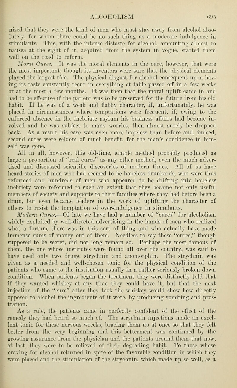 nized that they were the kind of men who must stay away from alcohol abso- lutely, for whom there could be no such thing as a moderate indulgence in stimulants. This, with the intense distaste for alcohol, amounting almost to nausea at the sight of it, acquired from the system in vogue, started them well on the road to reform. Moral Cures.—It was the moral elements in the cure, however, that were the most important, though its inventors were sure that the physical elements played the largest role. The physical disgust for alcohol consequent upon hav- ing its taste constantly recur in everything at table passed off in a few weeks or at the most a few months. It was then that the moral uplift came in and had to be effective if the patient was to be preserved for the future from his old habit. If he was of a weak and flabby character, if, unfortunately, he was placed in circumstances where temptations were frequent, if, owing to the enforced absence in the inebriate as}dum his business affairs had become in- volved and he was subject to many worries, then almost surely he dropped back. As a result his case was even more hopeless than before and, indeed, second cures were seldom of much benefit, for the man's confidence in him- self was gone. All in all, however, this old-time, simple method probably produced as large a proportion of real cures as any other method, even the much adver- tised and discussed scientific discoveries of modern times. All of us have heard stories of men who had seemed to be hopeless drunkards, who were thus reformed and hundreds of men who appeared to be drifting into hopeless inebriety were reformed to such an extent that they became not only useful members of society and supports to their families where they had before been a drain, but even became leaders in the work of uplifting the character of others to resist the temptation of over-indulgence in stimulants. Modem Cures.—Of late we have had a number of cures for alcoholism widely exploited by well-directed advertising in the hands of men who realized what a fortune there was in this sort of thing and who actually have made immense sums of money out of them. Needless to say these cures, though supposed to be secret, did not long remain so. Perhaps the most famous of them, the one whose institutes were found all over the country, was said to have used only two drugs, strychnin and apomorphin. The strychnin was given as a needed and well-chosen tonic for the physical condition of the patients who came to the institution usually in a rather seriously broken down condition. When patients began the treatment they were distinctly told that if they wanted whiskey at any time they could have it, but that the next injection of the cure after they took the whiskey would show how directly opposed to alcohol the ingredients of it were, by producing vomiting and pros- tration. As a rule, the patients came in perfectly confident of the effect of the remedy they had heard so much of. The strychnin injections made an excel- lent tonic for these nervous wrecks, bracing them up at once so that they felt better from the very beginning and this betterment was confirmed by the growing assurance from the physician and the patients around them that now, at last, they were to be relieved of their degrading habit. To those whose craving for alcohol returned in spite of the favorable condition in which tbey were placed and the stimulation of the strychnin, which made up so well, as a