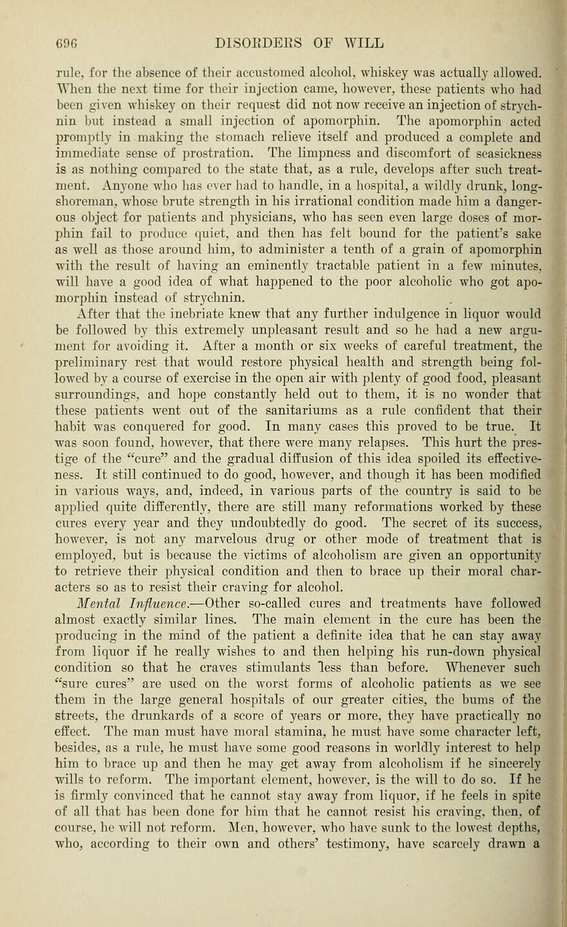 rule, for the absence of their accustomed alcohol, whiskey was actually allowed. When the next time for their injection came, however, these patients who had been given whiskey on their request did not now receive an injection of strych- nin but instead a small injection of apomorphin. The apomorphin acted promptly in making the stomach relieve itself and produced a complete and immediate sense of prostration. The limpness and discomfort of seasickness is as nothing compared to the state that, as a rule, develops after such treat- ment. Anyone who has ever had to handle, in a hospital, a wildly drunk, long- shoreman, whose brute strength in his irrational condition made him a danger- ous object for patients and physicians, who has seen even large doses of mor- phin fail to produce quiet, and then has felt bound for the patient's sake as well as those around him, to administer a tenth of a grain of apomorphin with the result of having an eminently tractable patient in a few minutes, will have a good idea of what happened to the poor alcoholic who got apo- morphin instead of strychnin. After that the inebriate knew that any further indulgence in liquor would be followed by this extremely unpleasant result and so he had a new argu- ment for avoiding it. After a month or six weeks of careful treatment, the preliminary rest that would restore physical health and strength being fol- lowed by a course of exercise in the open air with plenty of good food, pleasant surroundings, and hope constantly held out to them, it is no wonder that these patients went out of the sanitariums as a rule confident that their habit was conquered for good. In many cases this proved to be true. It was soon found, however, that there were many relapses. This hurt the pres- tige of the cure and the gradual diffusion of this idea spoiled its effective- ness. It still continued to do good, however, and though it has been modified in various ways, and, indeed, in various parts of the country is said to be applied quite differently, there are still many reformations worked by these cures every year and they undoubtedly do good. The secret of its success, however, is not any marvelous drug or other mode of treatment that is employed, but is because the victims of alcoholism are given an opportunity to retrieve their physical condition and then to brace up their moral char- acters so as to resist their craving for alcohol. Mental Influence.—Other so-called cures and treatments have followed almost exactly similar lines. The main element in the cure has been the producing in the mind of the patient a definite idea that he can stay away from liquor if he really wishes to and then helping his run-down physical condition so that he craves stimulants less than before. Whenever such sure cures are used on the worst forms of alcoholic patients as we see them in the large general hospitals of our greater cities, the bums of the streets, the drunkards of a score of years or more, they have practically no effect. The man must have moral stamina, he must have some character left, besides, as a rule, he must have some good reasons in worldly interest to help him to brace up and then he may get away from alcoholism if he sincerely wills to reform. The important element, however, is the will to do so. If he is firmly convinced that he cannot stay away from liquor, if he feels in spite of all that has been done for him that he cannot resist his craving, then, of course, he will not reform. Men, however, who have sunk to the lowest depths, who, according to their own and others' testimony, have scarcely drawn a