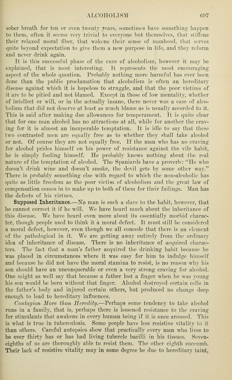 sober breath for ten or even twenty years, sometimes have something happen to them, often it seems very trivial to everyone but themselves, that stiffens their relaxed moral fiber, that wakens their sense of manhood, that serves quite beyond expectation to give them a new purpose in life, and they reform and never drink again. It is this successful phase of the cure of alcoholism, however it may be explained, that is most interesting. It represents the most encouraging aspect of the whole question. Probably nothing more harmful has ever been done than the public proclamation that alcoholism is often an hereditary disease against which it is hopeless to struggle, and that the poor victims of it are to be pitied and not blamed. Except in those of low mentality, whether of intellect or will, or in the actually insane, there never was a case of alco- holism that did not deserve at least as much blame as is usually accorded to it. This is said after making due allowances for temperament. It is quite clear that for one man alcohol has no attractions at all, while for another the crav- ing for it is almost an insuperable temptation. It is idle to say that these two contrasted men are equally free as to whether they shall take alcohol or not. Of course they are not equally free. If the man who has no craving for alcohol prides himself on his power of resistance against the vile habit, he is simply fooling himself. He probably knows nothing about the real nature of the temptation of alcohol. The Spaniards have a proverb: He who doesn't drink wine and doesn't smoke, the devil gets by some other way. There is probabty something else with regard to which the non-alcoholic has quite as little freedom as the poor victim of alcoholism and the great law of compensation comes in to make up to both of them for their failings. Man has the defects of his virtues. Supposed Inheritance.—No man is such a slave to the habit, however, that he cannot correct it if he will. We have heard much about the inheritance of this disease. We have heard even more about its essentially morbid charac- ter, though people used to think it a moral defect. It must still be considered a moral defect, however, even though we all concede that there is an element of the pathological in it. We are getting away entirely from the ordinary idea of inheritance of disease. There is no inheritance of acquired charac- ters. The fact that a man's father acquired the drinking habit because he was placed in circumstances where it was easy for him to indulge himself and because he did not have the moral stamina to resist, is no reason why his son should have an unconquerable or even a very strong craving for alcohol. One might as well say that because a father lost a finger when he was young his son would be born without that finger. Alcohol destroyed certain cells in the father's body and injured certain others, but produced no change deep enough to lead to hereditary influences. Contagion More than Heredity.—Perhaps some tendency to take alcohol runs in a family, that is, perhaps there is lessened resistance to the craving for stimulants that awakens in every human being if it is once aroused. This is what is true in tuberculosis. Some people have less resistive vitality to it than others. Careful autopsies show that practically every man who lives to be over thirty has or has had living tubercle bacilli in his tissues. Seven- eighths of us are thoroughly able to resist them. The other eighth succumb. Their lack of resistive vitality may in some degree be due to hereditary taint,