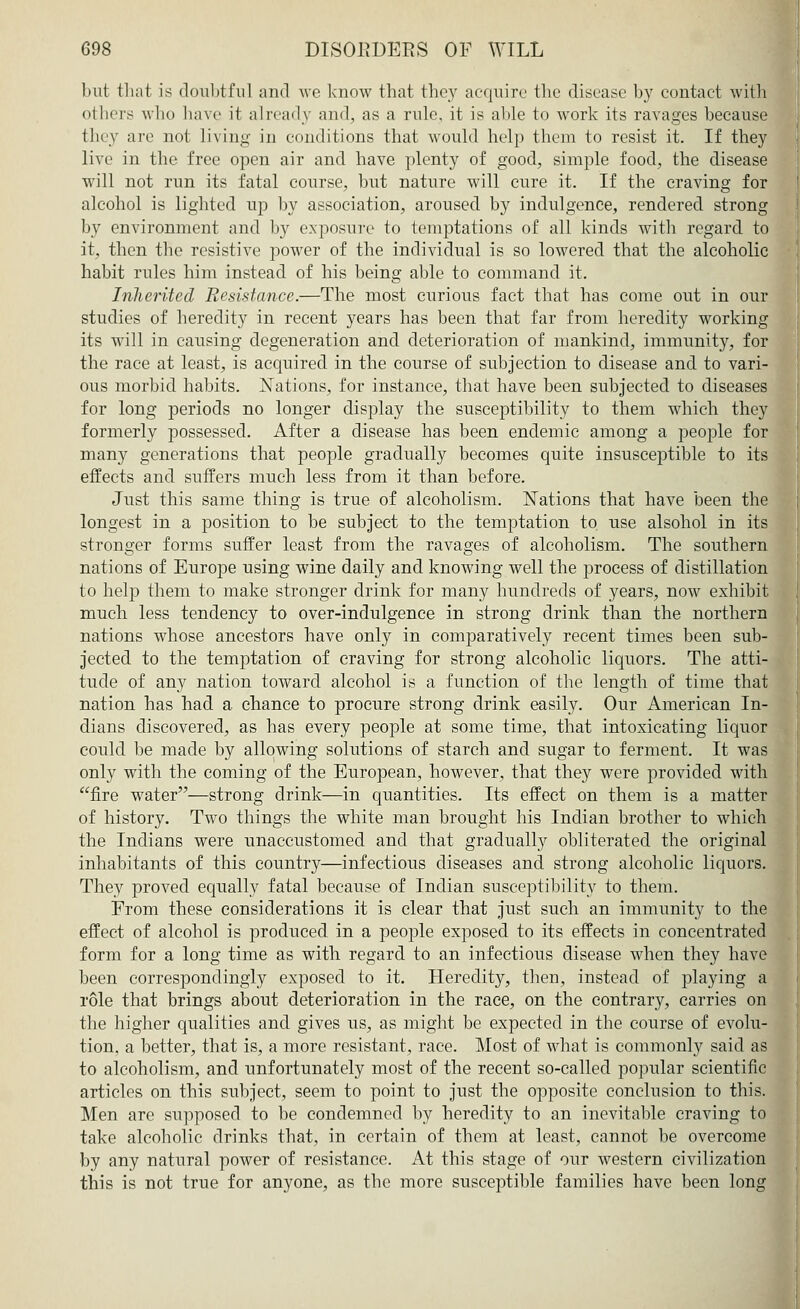 but that is doubtful and we know that they acquire the disease by contact with others who have it already and, as a rule, it is able to work its ravages because they are not living in conditions that would help them to resist it. If they live in the free open air and have plenty of good, simple food, the disease will not run its fatal course, but nature will cure it. If the craving for alcohol is lighted up by association, aroused by indulgence, rendered strong by environment and by exposure to temptations of all kinds with regard to it, then the resistive power of the individual is so lowered that the alcoholic habit rules him instead of his being able to command it. Inherited Resistance.—The most curious fact that has come out in our studies of heredity in recent years has been that far from heredity working its will in causing degeneration and deterioration of mankind, immunity, for the race at least, is acquired in the course of subjection to disease and to vari- ous morbid habits. Nations, for instance, that have been subjected to diseases for long periods no longer display the susceptibility to them which they formerly possessed. After a disease has been endemic among a people for many generations that people gradually becomes quite insusceptible to its effects and suffers much less from it than before. Just this same thing is true of alcoholism. Nations that have been the longest in a position to be subject to the temptation to use alsohol in its stronger forms suffer least from the ravages of alcoholism. The southern nations of Europe using wine daily and knowing well the process of distillation to help them to make stronger drink for many hundreds of years, now exhibit much less tendency to over-indulgence in strong drink than the northern nations whose ancestors have only in comparatively recent times been sub- jected to the temptation of craving for strong alcoholic liquors. The atti- tude of any nation toward alcohol is a function of the length of time that nation has had a chance to procure strong drink easily. Our American In- dians discovered, as has every people at some time, that intoxicating liquor could be made by allowing solutions of starch and sugar to ferment. It was only with the coming of the European, however, that they were provided with fire water—strong drink—in quantities. Its effect on them is a matter of history. Two things the white man brought his Indian brother to which the Indians were unaccustomed and that gradually obliterated the original inhabitants of this country—infectious diseases and strong alcoholic liquors. They proved equally fatal because of Indian susceptibility to them. From these considerations it is clear that just such an immunity to the effect of alcohol is produced in a people exposed to its effects in concentrated form for a long time as with regard to an infectious disease when they have been correspondingly exposed to it. Heredity, then, instead of playing a role that brings about deterioration in the race, on the contrary, carries on the higher qualities and gives us, as might be expected in the course of evolu- tion, a better, that is, a more resistant, race. Most of what is commonly said as to alcoholism, and unfortunately most of the recent so-called popular scientific articles on this subject, seem to point to just the opposite conclusion to this. Men are supposed to be condemned by heredity to an inevitable craving to take alcoholic drinks that, in certain of them at least, cannot be overcome by any natural power of resistance. At this stage of our western civilization this is not true for anyone, as the more susceptible families have been long
