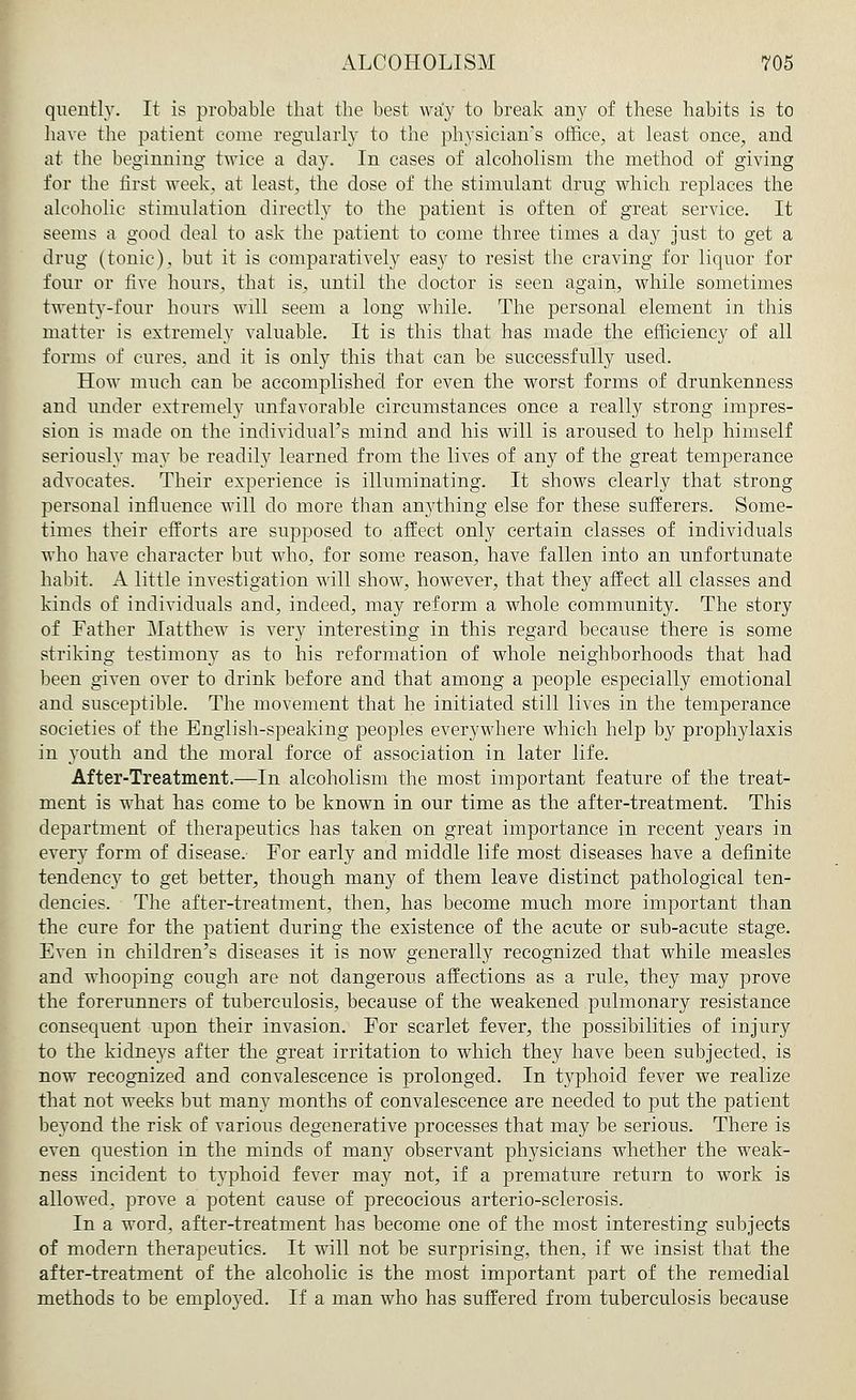 quently. It is probable that the best way to break any of these habits is to have the patient come regularly to the physician's office, at least once, and at the beginning twice a day. In cases of alcoholism the method of giving for the first week, at least, the dose of the stimulant drug which replaces the alcoholic stimulation directly to the patient is often of great service. It seems a good deal to ask the patient to come three times a day just to get a drug (tonic), but it is comparatively easy to resist the craving for liquor for four or five hours, that is, until the doctor is seen again, while sometimes twenty-four hours will seem a long while. The personal element in this matter is extremely valuable. It is this that has made the efficiency of all forms of cures, and it is only this that can be successfully used. How much can be accomplished for even the worst forms of drunkenness and under extremely unfavorable circumstances once a really strong impres- sion is made on the individual's mind and his will is aroused to help himself seriously may be readily learned from the lives of any of the great temperance advocates. Their experience is illuminating. It shows clearly that strong personal influence will do more than an}7thing else for these sufferers. Some- times their efforts are supposed to affect only certain classes of individuals who have character but who, for some reason, have fallen into an unfortunate habit. A little investigation will show, however, that they affect all classes and kinds of individuals and, indeed, may reform a whole community. The story of Father Matthew is very interesting in this regard because there is some striking testimony as to his reformation of whole neighborhoods that had been given over to drink before and that among a people especially emotional and susceptible. The movement that he initiated still lives in the temperance societies of the English-speaking peoples everywhere which help by prophylaxis in youth and the moral force of association in later life. After-Treatment.—In alcoholism the most important feature of the treat- ment is what has come to be known in our time as the after-treatment. This department of therapeutics has taken on great importance in recent years in every form of disease. For early and middle life most diseases have a definite tendency to get better, though many of them leave distinct pathological ten- dencies. The after-treatment, then, has become much more important than the cure for the patient during the existence of the acute or sub-acute stage. Even in children's diseases it is now generally recognized that while measles and whooping cough are not dangerous affections as a rule, they may prove the forerunners of tuberculosis, because of the weakened pulmonary resistance consequent upon their invasion. For scarlet fever, the possibilities of injury to the kidneys after the great irritation to which they have been subjected, is now recognized and convalescence is prolonged. In typhoid fever we realize that not weeks but many months of convalescence are needed to put the patient beyond the risk of various degenerative processes that may be serious. There is even question in the minds of many observant physicians whether the weak- ness incident to typhoid fever may not, if a premature return to work is allowed, prove a potent cause of precocious arterio-sclerosis. In a word, after-treatment has become one of the most interesting subjects of modern therapeutics. It will not be surprising, then, if we insist that the after-treatment of the alcoholic is the most important part of the remedial methods to be employed. If a man who has suffered from tuberculosis because