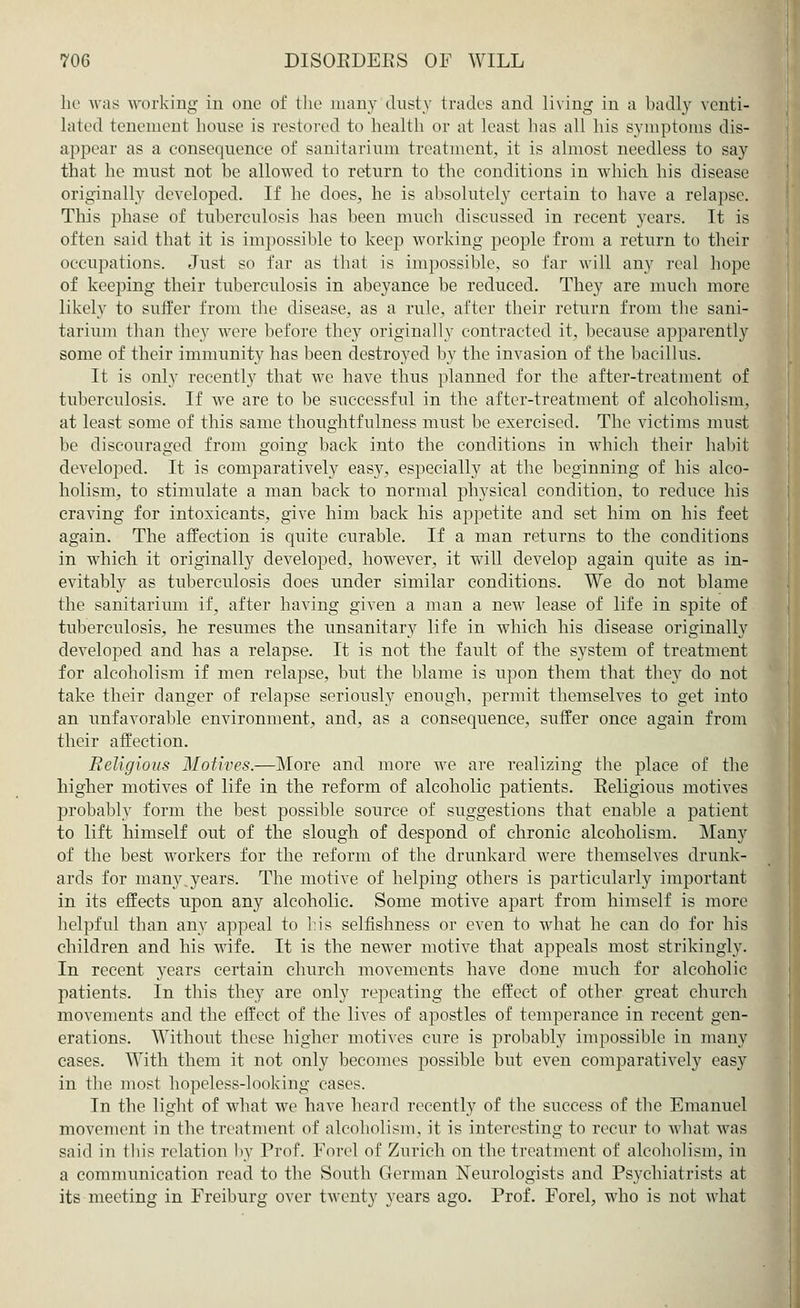 he was working- in one of the many dusty trades and living in a badly venti- lated tenement house is restored to health or at least has all his symptoms dis- appear as a consequence of sanitarium treatment, it is almost needless to say that he must not be allowed to return to the conditions in which his disease originally developed. If he does, he is absolutely certain to have a relapse. This phase of tuberculosis has been much discussed in recent years. It is often said that it is impossible to keep working people from a return to their occupations. Just so far as that is impossible, so far will any real hope of keeping their tuberculosis in abeyance be reduced. They are much more likely to sutfer from the disease, as a rule, after their return from the sani- tarium than they were before they originally contracted it, because apparently some of their immunity has been destroyed by the invasion of the bacillus. It is only recently that we have thus planned for the after-treatment of tuberculosis. If we are to be successful in the after-treatment of alcoholism, at least some of this same thoughtfulness must be exercised. The victims must be discouraged from going back into the conditions in which their habit developed. It is comparatively easy, especially at the beginning of his alco- holism, to stimulate a man back to normal physical condition, to reduce his craving for intoxicants, give him back his appetite and set him on his feet again. The affection is quite curable. If a man returns to the conditions in which it originalhy developed, however, it will develop again quite as in- evitably as tuberculosis does under similar conditions. We do not blame the sanitarium if, after having given a man a new lease of life in spite of tuberculosis, he resumes the unsanitary life in which his disease originally developed and has a relapse. It is not the fault of the system of treatment for alcoholism if men relapse, but the blame is upon them that they do not take their danger of relapse seriously enough, permit themselves to get into an unfavorable environment, and, as a consequence, suffer once again from their affection. Religious Motives.—More and more we are realizing the place of the higher motives of life in the reform of alcoholic patients. Eeligious motives probably form the best possible source of suggestions that enable a patient to lift himself out of the slough of despond of chronic alcoholism. Many of the best workers for the reform of the drunkard were themselves drunk- ards for many.years. The motive of helping others is particularly important in its effects upon any alcoholic. Some motive apart from himself is more helpful than any appeal to bis selfishness or even to what he can do for his children and his wife. It is the newer motive that appeals most strikingly. In recent years certain church movements have done much for alcoholic patients. In this they are only repeating the effect of other great church movements and the effect of the lives of apostles of temperance in recent gen- erations. Without these higher motives cure is probably imjjossible in many cases. With them it not only becomes possible but even comparatively easy in the most hopeless-looking cases. In the light of what we have heard recently of the success of the Emanuel movement in the treatment of alcoholism, it is interesting to recur to what was said in this relation by Prof. Forel of Zurich on the treatment of alcoholism, in a communication read to the South German Neurologists and Psychiatrists at its meeting in Freiburg over twenty years ago. Prof. Forel, who is not what