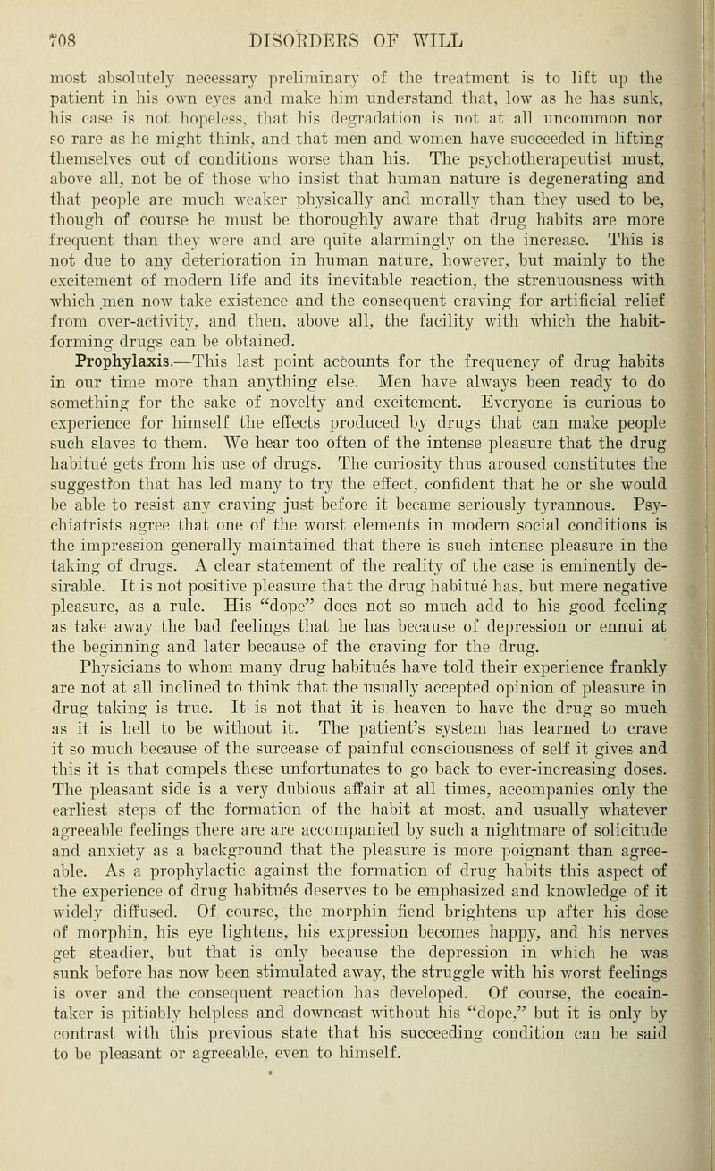 most absolutely necessary preliminary of the treatment is to lift up the patient in his own eyes and make him understand that, low as he has sunk, his case is not hopeless, that his degradation is not at all uncommon nor so rare as he might think, and that men and women have succeeded in lifting themselves out of conditions worse than his. The psychotherapeutist must, above all, not be of those who insist that human nature is degenerating and that people are much weaker physically and morally than they used to be, though of course he must be thoroughly aware that drug habits are more frequent than they were and are quite alarmingly on the increase. This is not due to any deterioration in human nature, however, but mainly to the excitement of modern life and its inevitable reaction, the strenuousness with which men now take existence and the consequent craving for artificial relief from over-activity, and then, above all, the facility with which the habit- forming drugs can be obtained. Prophylaxis.—This last point accounts for the frequency of drug habits in our time more than anything else. Men have always been ready to do something for the sake of novelty and excitement. Everyone is curious to experience for himself the effects produced by drugs that can make people such slaves to them. We hear too often of the intense pleasure that the drug habitue gets from his use of drugs. The curiosity thus aroused constitutes the suggestion that has led many to try the effect, confident that he or she would be able to resist any craving just before it became seriously tyrannous. Psy- chiatrists agree that one of the worst elements in modern social conditions is the impression generally maintained that there is such intense pleasure in the taking of drugs. A clear statement of the reality of the case is eminently de- sirable. It is not positive pleasure that the drug habitue has, but mere negative pleasure, as a rule. His dope does not so much add to his good feeling as take away the bad feelings that he has because of depression or ennui at the beginning and later because of the craving for the drug. Physicians to whom many drug habitues have told their experience frankly are not at all inclined to think that the usually accepted opinion of pleasure in drus; taking is true. It is not that it is heaven to have the druff so much as it is hell to be without it. The patient's system has learned to crave it so much because of the surcease of painful consciousness of self it gives and this it is that compels these unfortunates to go back to ever-increasing doses. The pleasant side is a very dubious affair at all times, accompanies only the earliest steps of the formation of the habit at most, and usually whatever agreeable feelings there are are accompanied by such a nightmare of solicitude and anxiety as a background that the pleasure is more poignant than agree- able. As a prophylactic against the formation of drug habits this aspect of the experience of drug habitues deserves to be emphasized and knowledge of it widely diffused. Of course, the morphin fiend brightens up after his dose of morphin, his eye lightens, his expression becomes happy, and his nerves get steadier, but that is only because the depression in which he was sunk before has now been stimulated away, the struggle with his worst feelings is over and the consequent reaction has developed. Of course, the cocain- taker is pitiably helpless and downcast without his dope, but it is only by contrast with this previous state that his succeeding condition can be said to be pleasant or agreeable, even to himself.
