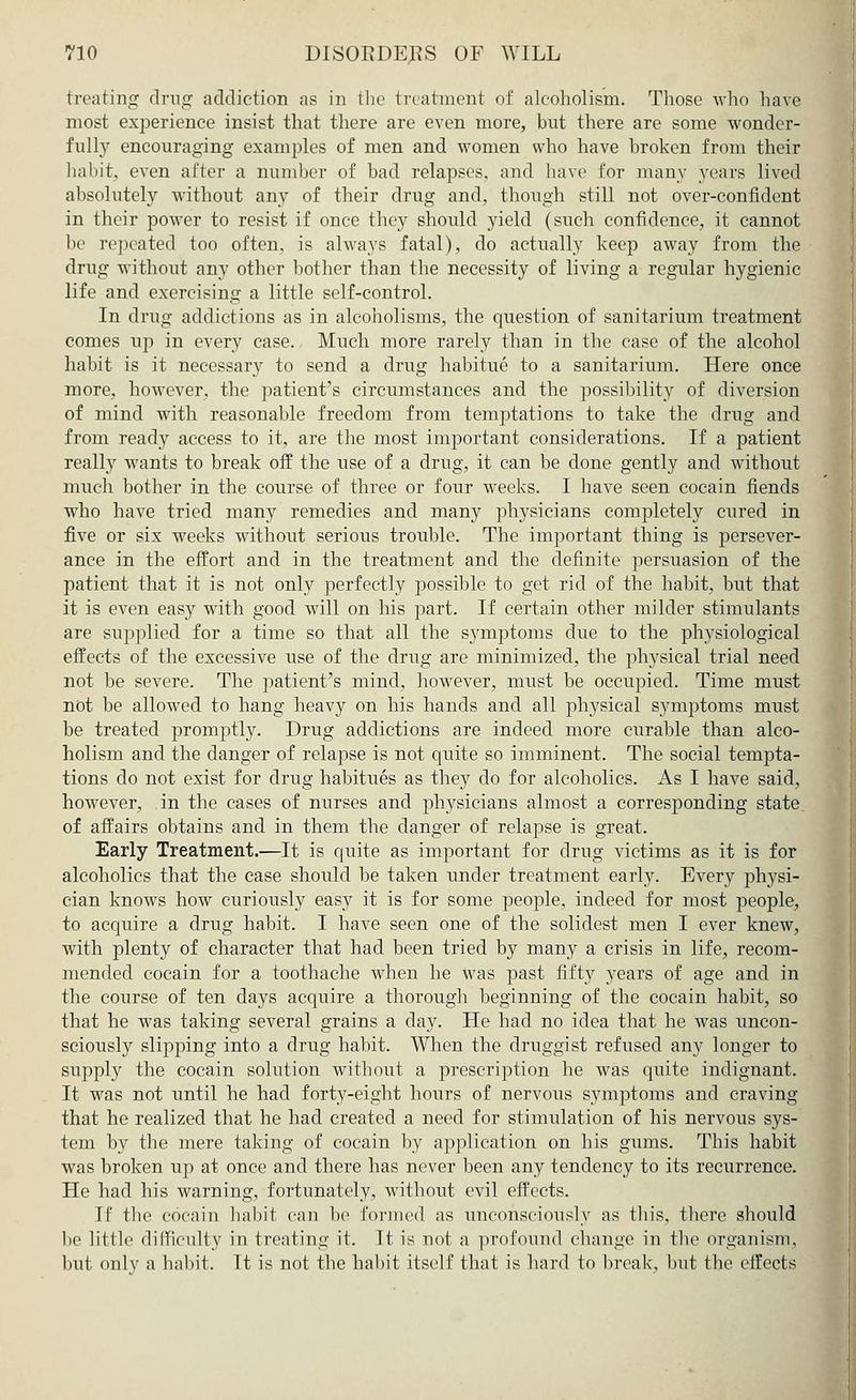 treating drug addiction as in the treatment of alcoholism. Those who have most experience insist that there are even more, but there are some wonder- fully encouraging examples of men and women who have broken from their habit, even after a number of bad relapses, and have for many years lived absolutely without any of their drug and, though still not over-confident in their power to resist if once they should yield (such confidence, it cannot be repeated too often, is always fatal), do actually keep away from the drug without any other bother than the necessity of living a regular hygienic life and exercising a little self-control. In drug addictions as in alcoholisms, the question of sanitarium treatment comes up in every case. Much more rarely than in the case of the alcohol habit is it necessary to send a drug habitue to a sanitarium. Here once more, however, the patient's circumstances and the possibility of diversion of mind with reasonable freedom from temptations to take the drug and from ready access to it, are the most important considerations. If a patient really wants to break off the use of a drug, it can be done gently and without much bother in the course of three or four weeks. I have seen cocain fiends who have tried many remedies and many physicians completely cured in five or six weeks without serious trouble. The important thing is persever- ance in the effort and in the treatment and the definite persuasion of the patient that it is not only perfectly possible to get rid of the habit, but that it is even easy with good will on his part. If certain other milder stimulants are supplied for a time so that all the symptoms due to the physiological effects of the excessive use of the drug are minimized, the physical trial need not be severe. The patient's mind, however, must be occupied. Time must not be allowed to hang heavy on his hands and all physical symptoms must be treated promptly. Drug addictions are indeed more curable than alco- holism and the danger of relapse is not quite so imminent. The social tempta- tions do not exist for drug habitues as they do for alcoholics. As I have said, however, in the cases of nurses and physicians almost a corresponding state of affairs obtains and in them the danger of relapse is great. Early Treatment.—It is quite as important for drug victims as it is for alcoholics that the case should be taken under treatment early. Every physi- cian knows how curiously easy it is for some people, indeed for most people, to acquire a drug habit. I have seen one of the solidest men I ever knew, with plenty of character that had been tried by many a crisis in life, recom- mended cocain for a toothache when he was past fifty years of age and in the course of ten days acquire a thorough beginning of the cocain habit, so that he was taking several grains a day. He had no idea that he was uncon- sciously slipping into a drug habit. When the druggist refused any longer to supply the cocain solution without a prescription he was quite indignant. It was not until he had forty-eight hours of nervous symptoms and craving that he realized that he had created a need for stimulation of his nervous sys- tem by the mere taking of cocain by application on his gums. This habit was broken up at once and there has never been any tendency to its recurrence. He had his warning, fortunately, without evil effects. If the cocain habit can be formed as unconsciously as this, there should be little difficulty in treating it. It is not a profound change in the organism, but only a habit, Tt is not the habit itself that is hard to break, but the effects
