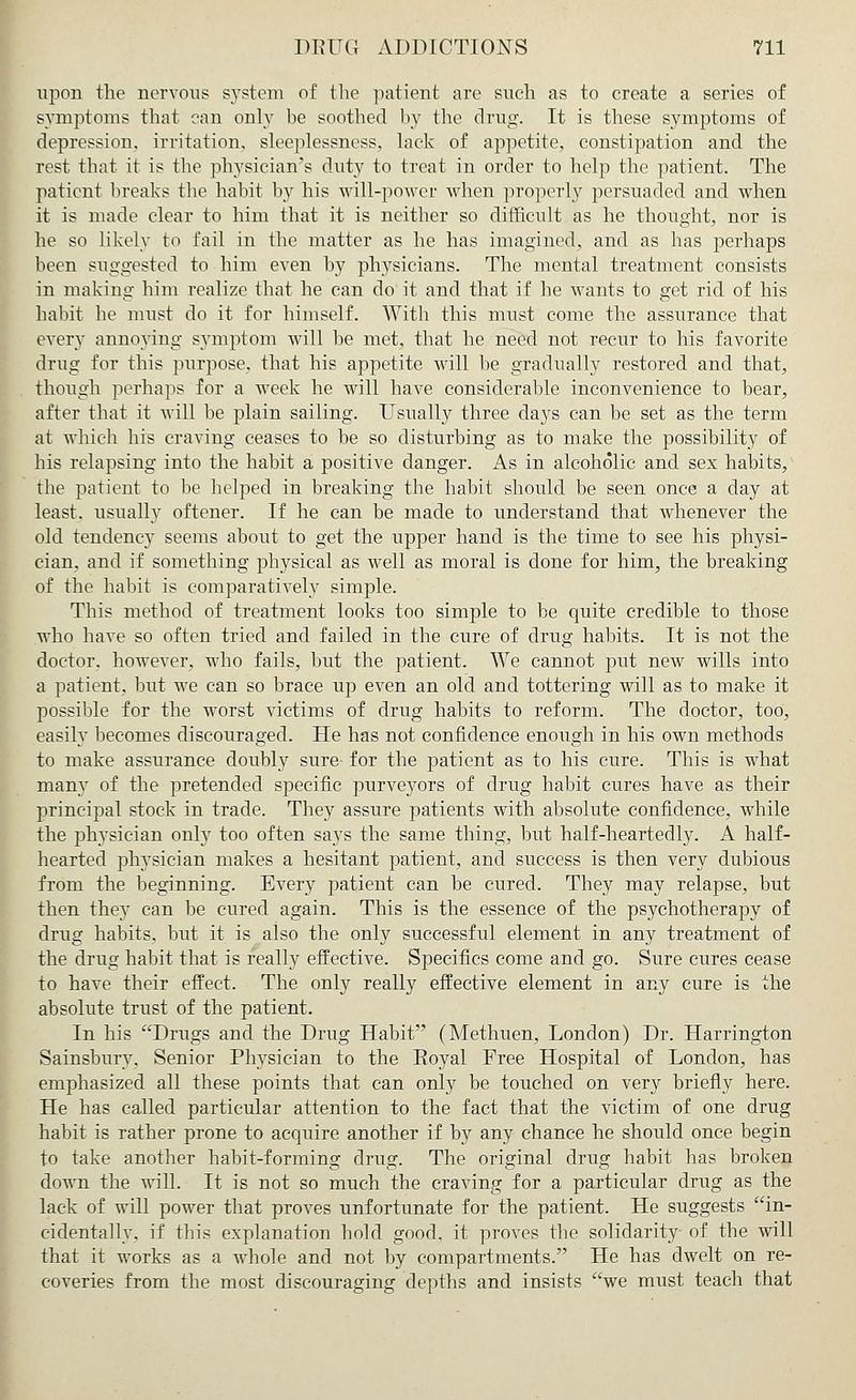 upon the nervous system of the patient are such as to create a series of symptoms that can only be soothed by the drug. It is these symptoms of depression, irritation, sleeplessness, lack of appetite, constipation and the rest that it is the physician's duty to treat in order to help the patient. The patient breaks the habit by his will-power when properly persuaded and when it is made clear to him that it is neither so difficult as he thought, nor is he so likely to fail in the matter as he has imagined, and as has perhaps been suggested to him even by physicians. The mental treatment consists in making him realize that he can do it and that if he wants to get rid of his habit he must do it for himself. With this must come the assurance that every annoying symptom will be met, that he need not recur to his favorite drug for this purpose, that his appetite will be gradually restored and that, though perhaps for a week he will have considerable inconvenience to bear, after that it will be plain sailing. Usually three days can be set as the term at which his craving ceases to be so disturbing as to make the possibility of his relapsing into the habit a positive danger. As in alcoholic and sex habits, the patient to be helped in breaking the habit should be seen once a day at least, usually oftener. If he can be made to understand that whenever the old tendency seems about to get the upper hand is the time to see his physi- cian, and if something physical as well as moral is done for him, the breaking of the habit is comparatively simple. This method of treatment looks too simple to be quite credible to those who have so often tried and failed in the cure of drug habits. It is not the doctor, however, who fails, but the patient. We cannot put new wills into a patient, but we can so brace up even an old and tottering will as to make it possible for the worst victims of drug habits to reform. The doctor, too, easily becomes discouraged. He has not confidence enough in his own methods to make assurance doubly sure- for the patient as to his cure. This is what many of the pretended specific purveyors of drug habit cures have as their principal stock in trade. They assure patients with absolute confidence, while the physician only too often says the same thing, but half-heartedly. A half- hearted physician makes a hesitant patient, and success is then very dubious from the beginning. Every patient can be cured. They may relapse, but then they can be cured again. This is the essence of the psychotherapy of drug habits, but it is also the only successful element in any treatment of the drug habit that is really effective. Specifics come and go. Sure cures cease to have their effect. The only really effective element in any cure is the absolute trust of the patient. In his Drugs and the Drug Habit (Methuen, London) Dr. Harrington Sainsbury. Senior Physician to the Eoyal Free Hospital of London, has emphasized all these points that can only be touched on very briefly here. He has called particular attention to the fact that the victim of one drug habit is rather prone to acquire another if by any chance he should once begin to take another habit-forming drug. The original drug habit has broken down the will. It is not so much the craving for a particular drug as the lack of will power that proves unfortunate for the patient. He suggests in- cidentally, if this explanation hold good, it proves the solidarity- of the will that it works as a whole and not by compartments. He has dwelt on re- coveries from the most discouraging depths and insists we must teach that