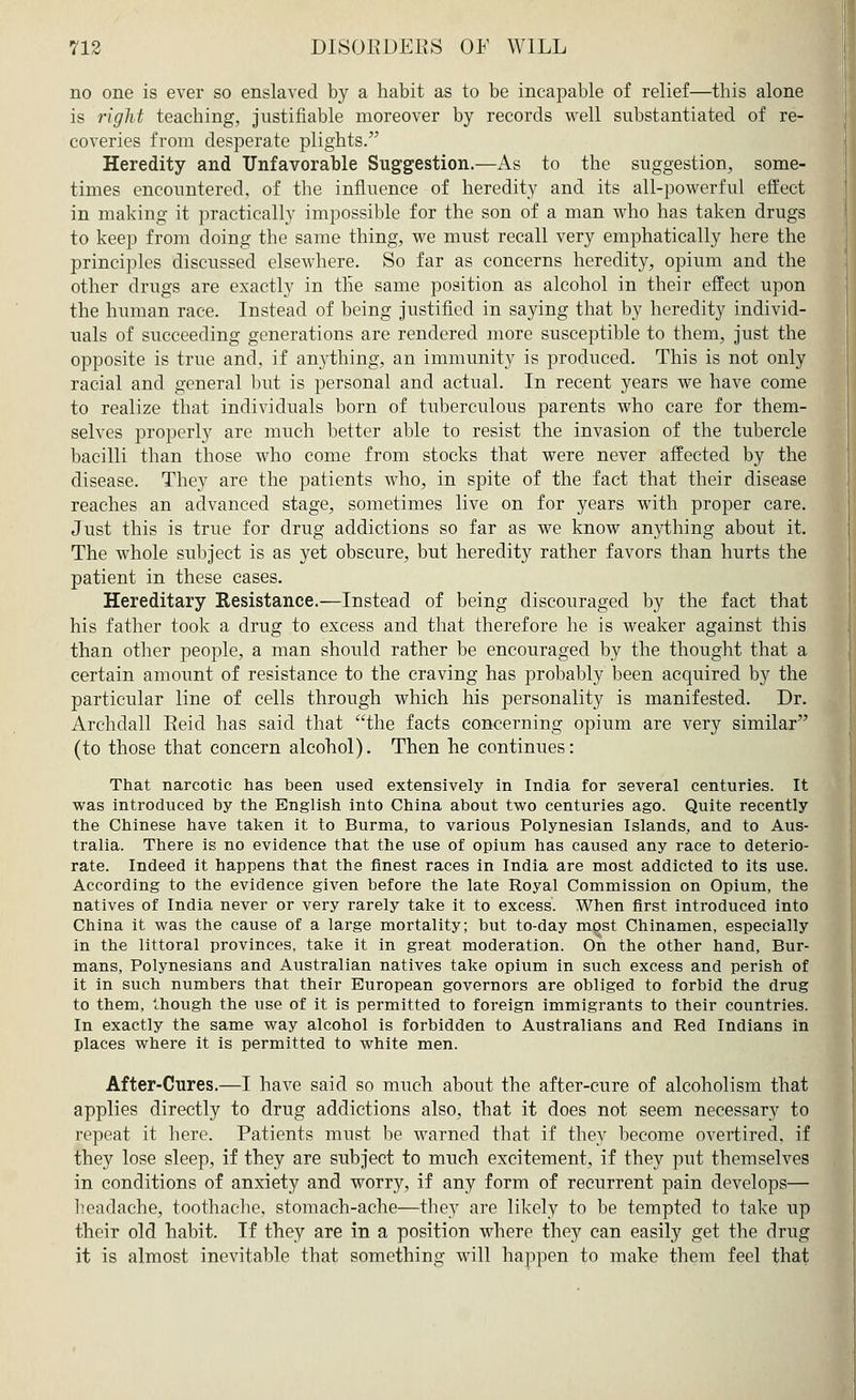 no one is ever so enslaved by a habit as to be incapable of relief—this alone is right teaching, justifiable moreover by records well substantiated of re- coveries from desperate plights. Heredity and Unfavorable Suggestion.—As to the suggestion, some- times encountered, of the influence of heredity and its all-powerful effect in making it practically impossible for the son of a man who has taken drugs to keep from doing the same thing, we must recall very emphatically here the principles discussed elsewhere. So far as concerns heredity, opium and the other drugs are exactly in the same position as alcohol in their effect upon the human race. Instead of being justified in saying that by heredity individ- uals of succeeding generations are rendered more susceptible to them, just the opposite is true and, if anything, an immunity is produced. This is not only racial and general but is personal and actual. In recent years we have come to realize that individuals born of tuberculous parents who care for them- selves properly are much better able to resist the invasion of the tubercle bacilli than those who come from stocks that were never affected by the disease. They are the patients who, in spite of the fact that their disease reaches an advanced stage, sometimes live on for years with proper care. Just this is true for drug addictions so far as we know anything about it. The whole subject is as yet obscure, but heredity rather favors than hurts the patient in these cases. Hereditary Resistance.—Instead of being discouraged by the fact that his father took a drug to excess and that therefore he is weaker against this than other people, a man should rather be encouraged by the thought that a certain amount of resistance to the craving has probably been acquired by the particular line of cells through which his personality is manifested. Dr. Archdall Eeid has said that the facts concerning opium are very similar (to those that concern alcohol). Then he continues: That narcotic has been used extensively in India for several centuries. It was introduced by the English into China about two centuries ago. Quite recently the Chinese have taken it to Burma, to various Polynesian Islands, and to Aus- tralia. There is no evidence that the use of opium has caused any race to deterio- rate. Indeed it happens that the finest races in India are most addicted to its use. According to the evidence given before the late Royal Commission on Opium, the natives of India never or very rarely take it to excess. When first introduced into China it was the cause of a large mortality; but to-day most Chinamen, especially in the littoral provinces, take it in great moderation. On the other hand, Bur- mans, Polynesians and Australian natives take opium in such excess and perish of it in such numbers that their European governors are obliged to forbid the drug to them, though the use of it is permitted to foreign immigrants to their countries. In exactly the same way alcohol is forbidden to Australians and Red Indians in places where it is permitted to white men. After-Cures.—I have said so much about the after-cure of alcoholism that applies directly to drug addictions also, that it does not seem necessary to repeat it here. Patients must be warned that if they become overtired, if they lose sleep, if they are subject to much excitement, if they put themselves in conditions of anxiety and worry, if any form of recurrent pain develops— headache, toothache, stomach-ache—they are likely to be tempted to take up their old habit. If they are in a position where they can easily get the drug it is almost inevitable that something will happen to make them feel that