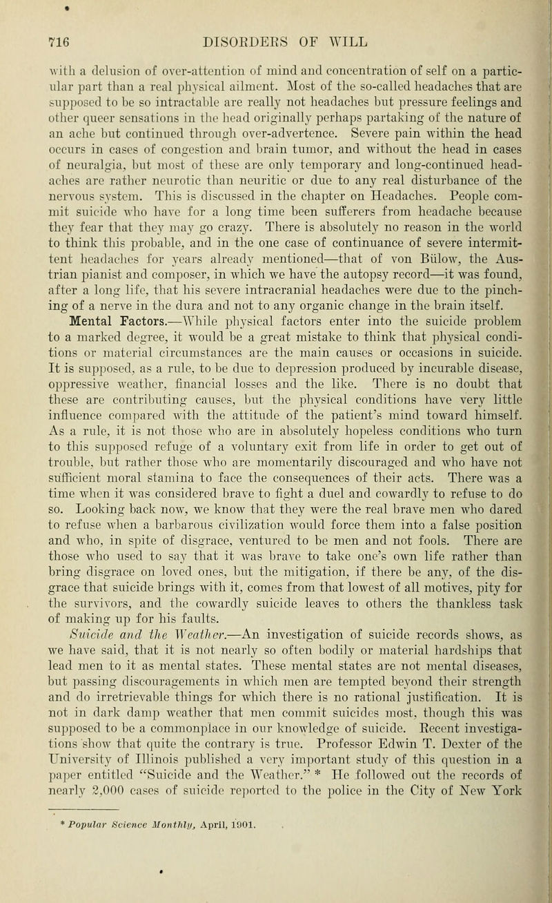 with a delusion of over-attention of mind and concentration of self on a partic- ular part than a real physical ailment. Most of the so-called headaches that are supposed to be so intractable are really not headaches but pressure feelings and other queer sensations in the head originally perhaps partaking of the nature of an ache but continued through over-advertence. Severe pain within the head occurs in cases of congestion and brain tumor, and without the head in cases of neuralgia, but most of these are only temporary and long-continued head- aches are rather neurotic than neuritic or due to any real disturbance of the nervous system. This is discussed in the chapter on Headaches. People com- mit suicide who have for a long time been sufferers from headache because they fear that they may go crazy. There is absolutely no reason in the world to think this probable, and in the one case of continuance of severe intermit- tent headaches for years already mentioned—that of von BiiloAV, the Aus- trian pianist and composer, in which we have the autopsy record—it was found, after a long life, that his severe intracranial headaches were due to the pinch- ing of a nerve in the dura and not to any organic change in the brain itself. Mental Factors.—While physical factors enter into the suicide problem to a marked degree, it wrould be a great mistake to think that physical condi- tions or material circumstances are the main causes or occasions in suicide. It is supposed, as a rule, to be due to depression produced by incurable disease, oppressive weather, financial losses and the like. There is no doubt that these are contributing causes, but the physical conditions have very little influence compared with the attitude of the patient's mind toward himself. As a rule, it is not those who are in absolutely hopeless conditions who turn to this supposed refuge of a voluntary exit from life in order to get out of trouble, but rather those who are momentarily discouraged and who have not sufficient moral stamina to face the consequences of their acts. There was a time when it wras considered brave to fight a duel and cowardly to refuse to do so. Looking back now, we know that they were the real brave men who dared to refuse when a barbarous civilization would force them into a false position and who, in spite of disgrace, ventured to be men and not fools. There are those who used to say that it was brave to take one's own life rather than bring disgrace on loved ones, but the mitigation, if there be any, of the dis- grace that suicide brings with it, comes from that lowest of all motives, pity for the survivors, and the cowardly suicide leaves to others the thankless task of making up for his faults. Suicide and the Weather.—An investigation of suicide records shows, as we have said, that it is not nearly so often bodily or material hardships that lead men to it as mental states. These mental states are not mental diseases, but passing discouragements in which men are tempted beyond their strength and do irretrievable things for which there is no rational justification. It is not in dark damp weather that men commit suicides most, though this was supposed to be a commonplace in our knowledge of suicide. Eecent investiga- tions show that quite the contrary is true. Professor Edwin T. Dexter of the University of Illinois published a very important study of this question in a paper entitled Suicide and the Weather. * He followed out the records of nearly 2,000 cases of suicide reported to the police in the City of New York * Popular Science Monthly, April, 1001.