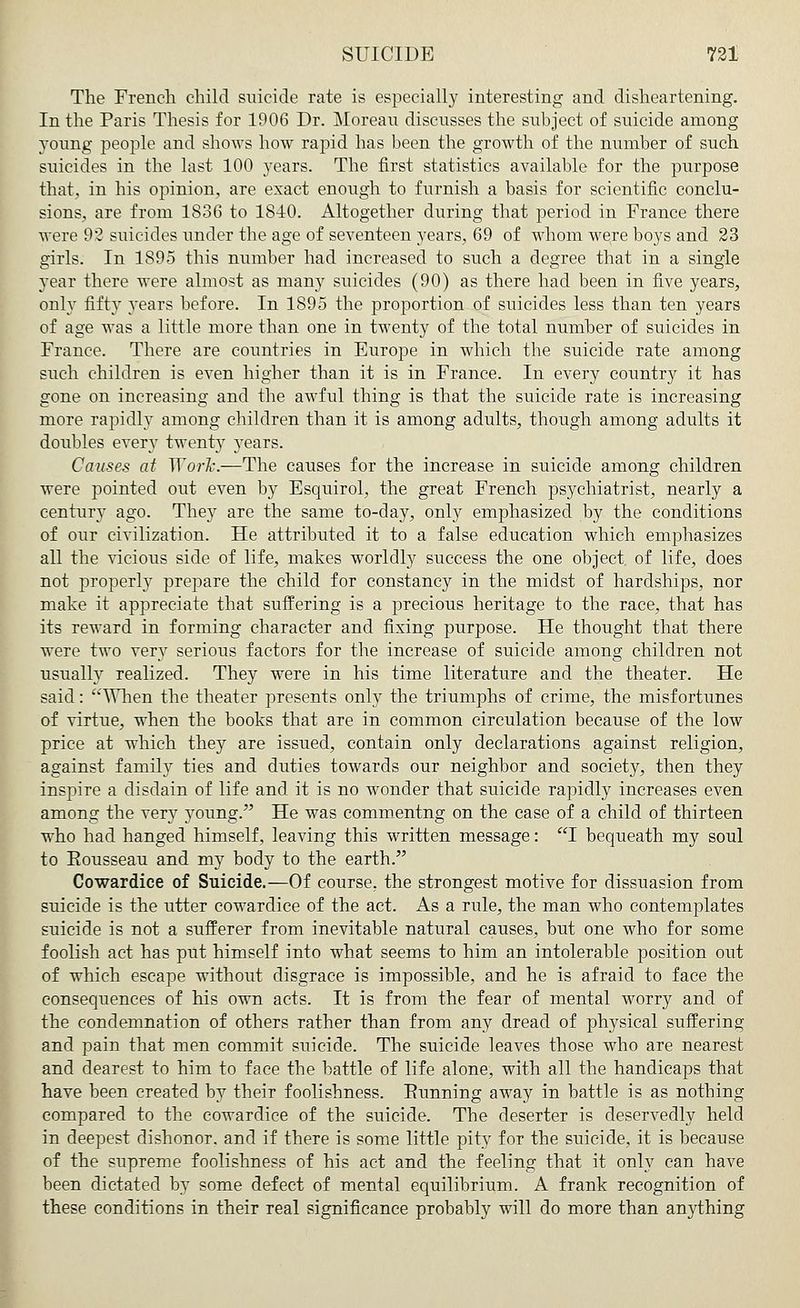 The French child suicide rate is especially interesting and disheartening. In the Paris Thesis for 1906 Dr. Moreau discusses the subject of suicide among young people and shows how rapid has been the growth of the number of such suicides in the last 100 years. The first statistics available for the purpose that, in his opinion, are exact enough to furnish a basis for scientific conclu- sions, are from 1836 to 1840. Altogether during that period in France there were 92 suicides under the age of seventeen years, 69 of whom were boys and 23 girls. In 1895 this number had increased to such a degree that in a single year there were almost as many suicides (90) as there had been in five years, only fifty years before. In 1895 the proportion of suicides less than ten years of age was a little more than one in twenty of the total number of suicides in France. There are countries in Europe in which the suicide rate among such children is even higher than it is in France. In every country it has gone on increasing and the awful thing is that the suicide rate is increasing more rapidly among children than it is among adults, though among adults it doubles every twenty years. Causes at '\Yor~k.—The causes for the increase in suicide among children were pointed out even by Esquirol, the great French psychiatrist, nearly a century ago. They are the same to-day, only emphasized by the conditions of our civilization. He attributed it to a false education which emphasizes all the vicious side of life, makes worldly success the one object, of life, does not properly prepare the child for constancy in the midst of hardships, nor make it appreciate that suffering is a precious heritage to the race, that has its reward in forming character and fixing purpose. He thought that there were two very serious factors for the increase of suicide among children not usually realized. They were in his time literature and the theater. He said: ''When the theater presents only the triumphs of crime, the misfortunes of virtue, when the books that are in common circulation because of the low price at which they are issued, contain only declarations against religion, against family ties and duties towards our neighbor and society, then they inspire a disdain of life and it is no wonder that suicide rapidly increases even among the very young. He was commentng on the case of a child of thirteen who had hanged himself, leaving this written message: I bequeath my soul to Rousseau and my body to the earth. Cowardice of Suicide.—Of course, the strongest motive for dissuasion from suicide is the utter cowardice of the act. As a rule, the man who contemplates suicide is not a sufferer from inevitable natural causes, but one who for some foolish act has put himself into what seems to him an intolerable position out of which escape without disgrace is impossible, and he is afraid to face the consequences of his own acts. It is from the fear of mental worry and of the condemnation of others rather than from any dread of physical suffering and pain that men commit suicide. The suicide leaves those who are nearest and dearest to him to face the battle of life alone, with all the handicaps that have been created by their foolishness. Running away in battle is as nothing compared to the cowardice of the suicide. The deserter is deservedly held in deepest dishonor, and if there is some little pity for the suicide, it is because of the supreme foolishness of his act and the feeling that it only can have been dictated by some defect of mental equilibrium. A frank recognition of these conditions in their real significance probably will do more than anything