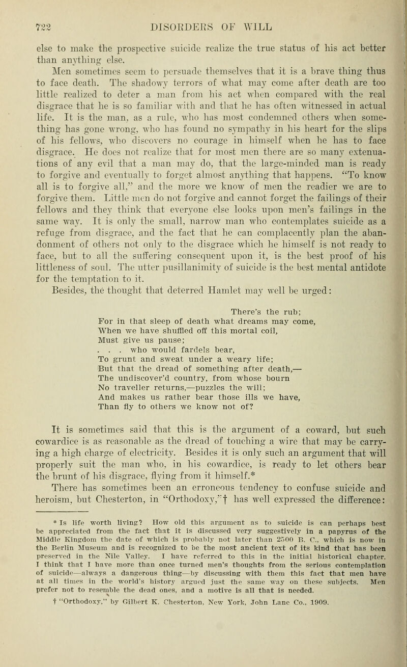 else to make the prospective suicide realize the true status of his act better than anything- else. Men sometimes seem to persuade themselves that it is a brave thing thus to face death. The shadow}' terrors of what may come after death are too little realized to deter a man from his act when compared with the real disgrace that he is so familiar with and that he has often witnessed in actual life. It is the man. as a rule, who lias most condemned others when some- thing has gone wrong, who has found no sympathy in his heart for the slips of his fellows, who discovers no courage in himself when he has to face disgrace. He does not realize that for most men there are so many extenua- tions of any evil that a man may do, that the large-minded man is ready to forgive and eventually to forget almost anything that happens. aTo know all is to forgive all, and the more we know of men the readier we are to forgive them. Little men do not forgive and cannot forget the failings of their fellows and they think that everyone else looks upon men's failings in the same way. It is only the small, narrow man who contemplates suicide as a refuge from disgrace, and the fact that he can complacently plan the aban- donment of others not only to the disgrace which he himself is not ready to face, but to all the suffering consequent upon it, is the best proof of his littleness of soul. The utter pusillanimity of suicide is the best mental antidote for the temptation to it. Besides, the thought that deterred Hamlet may well be urged: There's the rub; For in that sleep of death what dreams may come, When we have shuffled off this mortal coil, Must give us pause; . . . who would fardels bear, To grunt and sweat under a weary life; But that the dread of something after death,— The undiscover'd country, from whose bourn No traveller returns,—puzzles the will; And makes us rather bear those ills we have, Than fly to others we know not of? It is sometimes said that this is the argument of a coward, but such cowardice is as reasonable as the dread of touching a wire that may be carry- ing a high charge of electricity. Besides it is only such an argument that will properly suit the man who. in his cowardice, is ready to let others bear the brunt of his disgrace, flying from it himself.* There has sometimes been an erroneous tendency to confuse suicide and heroism, but Chesterton, in Orthodoxy,'-f has well expressed the difference: * Is life worth living? How old this argument as to suicide is can perhaps best be appreciated from the fact that it is discussed very suggestively in a papyrus of the Middle Kingdom the date of which is probably not later than 2.iOO r>. C, which is now in the Berlin Museum and is recognized to be the most ancient text of its kind that has been preserved in the Nile Valley. I have referred to this in the initial historical chapter. I think that I have more than once turned men's thoughts from the serious contemplation of suicide—always a dangerous thing—by discussing with them this fact that men have at all times in the world's history argued just the same way on these subjects. Men prefer not to resemble the dead ones, and a motive is all that is needed. > t Orthodoxy, by Gilbert K. Chesterton, New York, John Lane Co.. 1900.
