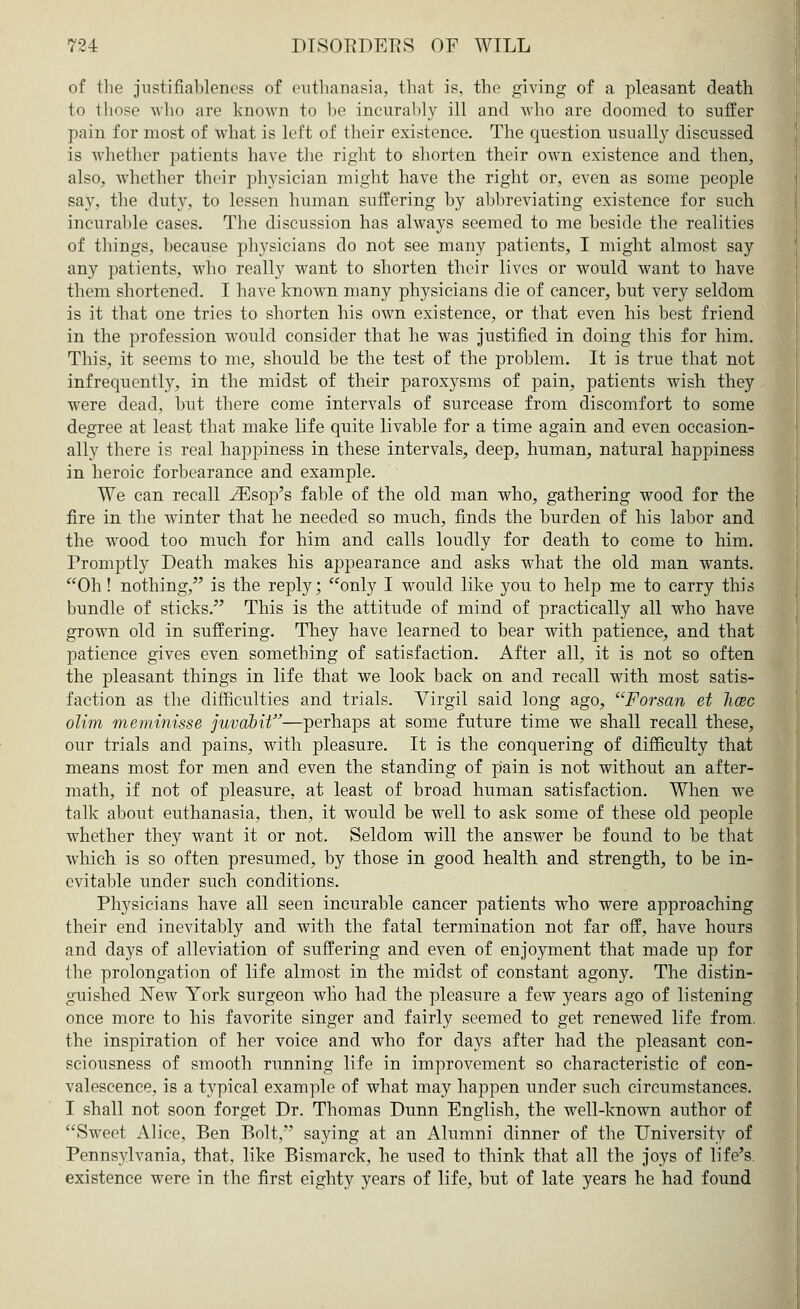 of the justifiableness of euthanasia, that is, the giving of a pleasant death to those who are known to he incurably ill and who are doomed to suffer pain for most of what is left of their existence. The question usually discussed is whether patients have the right to shorten their own existence and then, also, whether their physician might have the right or, even as some people say, the duty, to lessen human suffering hy abbreviating existence for such incurable cases. The discussion has always seemed to me beside the realities of things, because physicians do not see many patients, I might almost say any patients, who really want to shorten their lives or would want to have them shortened. I have known many physicians die of cancer, but very seldom is it that one tries to shorten his own existence, or that even his best friend in the profession would consider that he was justified in doing this for him. This, it seems to me, should be the test of the problem. It is true that not infrequently, in the midst of their paroxysms of pain, patients wish they were dead, but there come intervals of surcease from discomfort to some degree at least that make life quite livable for a time again and even occasion- ally there is real happiness in these intervals, deep, human, natural happiness in heroic forbearance and example. We can recall iEsop's fable of the old man who, gathering wood for the fire in the winter that he needed so much, finds the burden of his labor and the wood too much for him and calls loudly for death to come to him. Promptly Death makes his appearance and asks what the old man wants. Oh! nothing, is the reply; only I would like you to help me to carry this bundle of sticks. This is the attitude of mind of practically all who have grown old in suffering. They have learned to bear with patience, and that patience gives even something of satisfaction. After all, it is not so often the pleasant things in life that we look back on and recall with most satis- faction as the difficulties and trials. Virgil said long ago, Forsan et hcec olim meminisse juvdbit—perhaps at some future time we shall recall these, our trials and pains, with pleasure. It is the conquering of difficulty that means most for men and even the standing of pain is not without an after- math, if not of pleasure, at least of broad human satisfaction. When we talk about euthanasia, then, it would be well to ask some of these old people whether they want it or not. Seldom will the answer be found to be that which is so often presumed, by those in good health and strength, to be in- evitable under such conditions. Physicians have all seen incurable cancer patients who were approaching their end inevitably and with the fatal termination not far off, have hours and days of alleviation of suffering and even of enjoyment that made up for the prolongation of life almost in the midst of constant agony. The distin- guished New York surgeon who had the pleasure a few years ago of listening once more to his favorite singer and fairly seemed to get renewed life from, the inspiration of her voice and who for days after had the pleasant con- sciousness of smooth running life in improvement so characteristic of con- valescence, is a typical example of what may happen under such circumstances. I shall not soon forget Dr. Thomas Dunn English, the well-known author of Sweet Alice, Ben Bolt, saying at an Alumni dinner of the University of Pennsylvania, that, like Bismarck, he used to think that all the joys of life's, existence were in the first eighty years of life, but of late years he had found