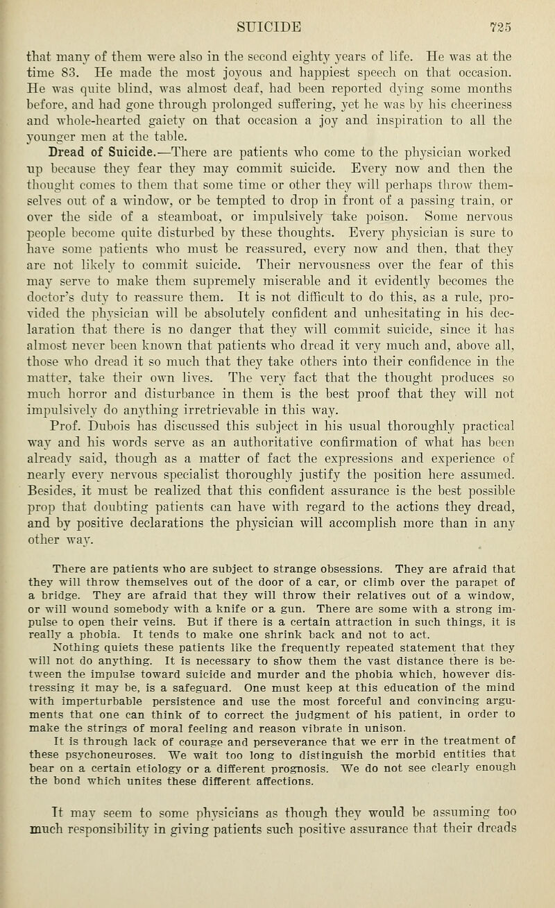 that many of them -were also in the second eighty years of life. He was at the time 83. He made the most joyous and happiest speech on that occasion. He was quite blind, was almost deaf, had been reported dying some months before, and had gone through prolonged suffering, yet he was by his cheeriness and whole-hearted gaiety on that occasion a joy and inspiration to all the younger men at the table. Dread of Suicide.—There are patients who come to the physician worked up because they fear they may commit suicide. Every now and then the thought comes to them that some time or other they will perhaps throw them- selves out of a window, or be tempted to drop in front of a passing train, or over the side of a steamboat, or impulsively take poison. Some nervous people become quite disturbed by these thoughts. Every physician is sure to have some patients who must be reassured, every now and then, that they are not likely to commit suicide. Their nervousness over the fear of this may serve to make them supremely miserable and it evidently becomes the doctor's duty to reassure them. It is not difficult to do this, as a rule, pro- vided the physician will be absolutely confident and unhesitating in his dec- laration that there is no danger that they will commit suicide, since it has almost never been known that patients who dread it very much and, above all, those who dread it so much that they take others into their confidence in the matter, take their own lives. The very fact that the thought produces so much horror and disturbance in them is the best proof that they will not impulsively do anything irretrievable in this way. Prof. Dubois has discussed this subject in his usual thoroughly practical way and his words serve as an authoritative confirmation of what has been already said, though as a matter of fact the expressions and experience of nearly every nervous specialist thoroughly justify the position here assumed. Besides, it must be realized that this confident assurance is the best possible prop that doubting patients can have with regard to the actions they dread, and by positive declarations the physician will accomplish more than in any other wa}r. There are patients who are subject to strange obsessions. They are afraid that they will throw themselves out of the door of a car, or climb over the parapet of a bridge. They are afraid that they will throw their relatives out of a window, or will wound somebody with a knife or a gun. There are some with a strong im- pulse to open their veins. But if there is a certain attraction in such things, it is really a phobia. It tends to make one shrink back and not to act. Nothing quiets these patients like the frequently repeated statement that they will not do anything. It is necessary to show them the vast distance there is be- tween the impulse toward suicide and murder and the phobia which, however dis- tressing it may be, is a safeguard. One must keep at this education of the mind with imperturbable persistence and use the most forceful and convincing argu- ments that one can think of to correct the judgment of his patient, in order to make the strings of moral feeling and reason vibrate in unison. It is through lack of courage and perseverance that we err in the treatment of these psychoneuroses. We wait too long to distinguish the morbid entities that bear on a certain etiology or a different prognosis. We do not see clearly enough the bond which unites these different affections. It may seem to some physicians as though they would be assuming too much responsibility in giving patients such positive assurance that their dreads