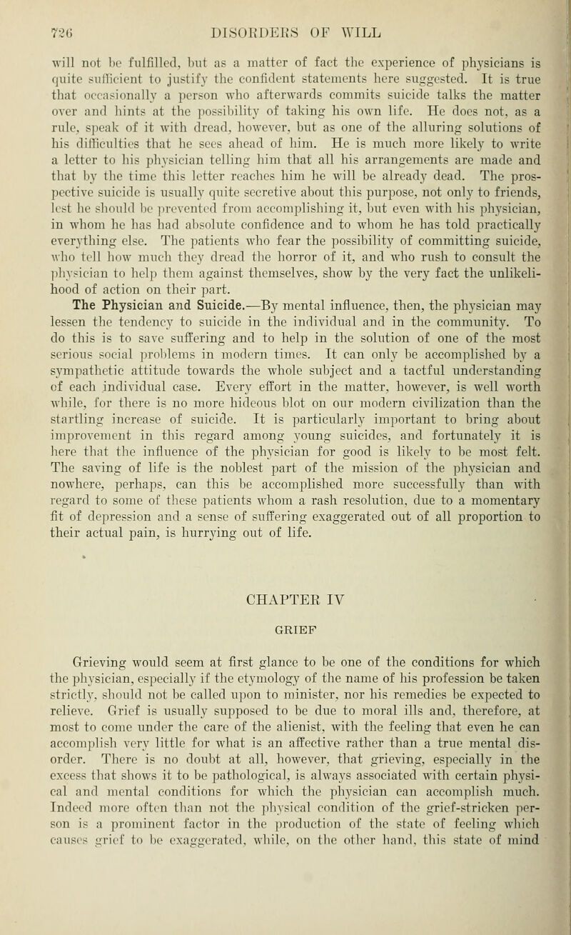 will not be fulfilled, but as a matter of fact the experience of physicians is quite sufficient to justify the confident statements here suggested. It is true that occasionally a person who afterwards commits suicide talks the matter over and hints at the possibility of taking his own life. He docs not, as a rule, speak of it with dread, however, but as one of the alluring solutions of his difficulties that he sees ahead of him. He is much more likely to write a letter to his physician telling him that all his arrangements are made and that by the time this letter reaches him he will be already dead. The pros- pective suicide is usually quite secretive about this purpose, not only to friends, lest he should be prevented from accomplishing it, but even with his physician, in whom he has had absolute confidence and to whom he has told practically everything else. The patients who fear the possibility of committing suicide, who tell how much they dread the horror of it, and who rush to consult the physician to help them against themselves, show by the very fact the unlikeli- hood of action on their part. The Physician and Suicide.—By mental influence, then, the physician may lessen the tendency to suicide in the individual and in the community. To do this is to save suffering and to help in the solution of one of the most serious social problems in modern times. It can only be accomplished by a sympathetic attitude towards the whole subject and a tactful understanding of each individual case. Every effort in the matter, however, is well worth while, for there is no more hideous blot on our modern civilization than the startling increase of suicide. It is particularly important to bring about improvement in this regard among young suicides, and fortunately it is here that the influence of the physician for good is likely to be most felt. The saving of life is the noblest part of the mission of the physician and nowhere, perhaps, can this be accomplished more successfully than with regard to some of these patients whom a rash resolution, due to a momentary fit of depression and a sense of suffering exaggerated out of all proportion to their actual pain, is hurrying out of life. CHAPTER. IV GRIEF Grieving would seem at first glance to be one of the conditions for which the physician, especially if the etymology of the name of his profession be taken strictly, should not be called upon to minister, nor his remedies be expected to relieve. Grief is usually supposed to be due to moral ills and, therefore, at most to come under the care of the alienist, with the feeling that even he can accomplish very little for what is an affective rather than a true mental dis- order. There is no doubt at all, however, that grieving, especially in the excess that shows it to be pathological, is always associated with certain physi- cal and mental conditions for which the physician can accomplish much. Indeed more often than not the physical condition of the grief-stricken per- son is a prominent factor in the production of the state of feeling which causes grief to be exaggerated, while, on the other hand, this state of mind