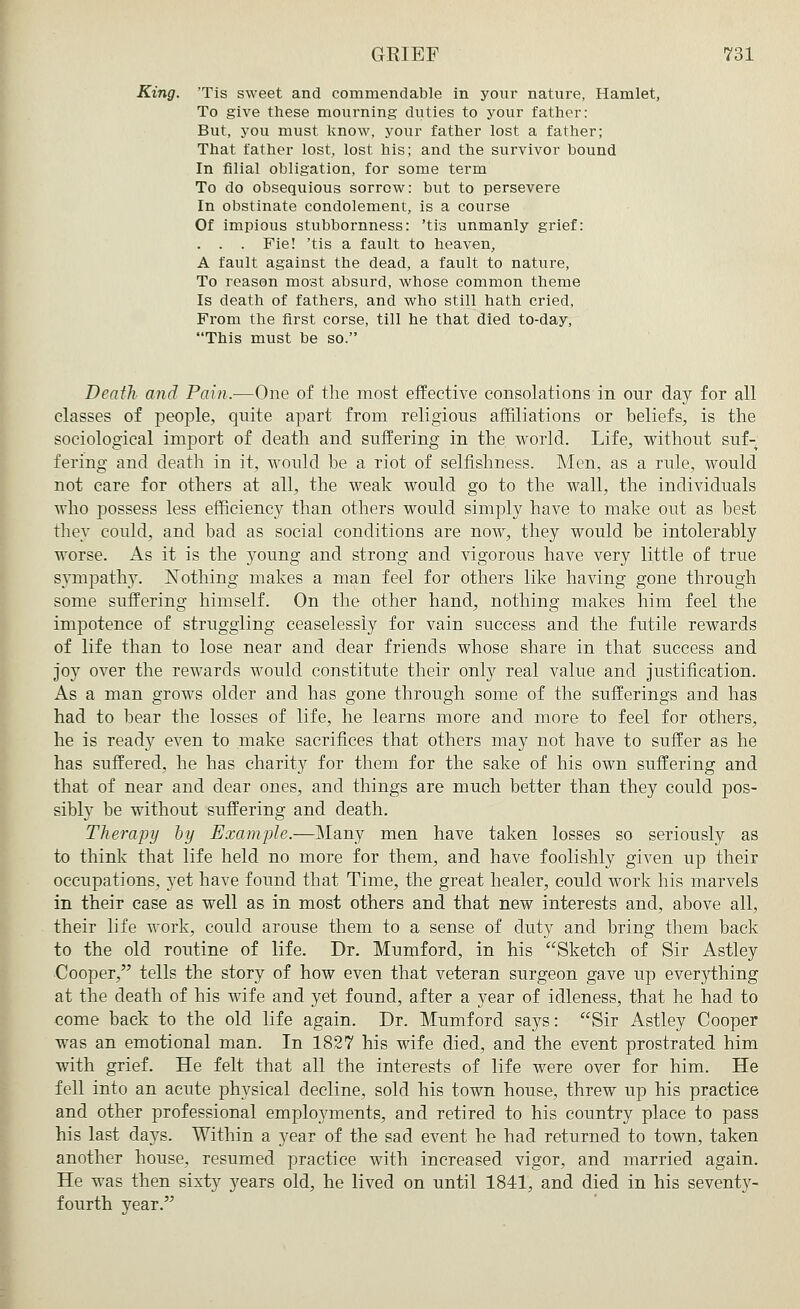 King. Tis sweet and commendable in your nature, Hamlet, To give these mourning duties to your father: But, you must know, your father lost a father; That father lost, lost his; and the survivor bound In filial obligation, for some term To do obsequious sorrow: but to persevere In obstinate condolement, is a course Of impious stubbornness: 'tis unmanly grief: . . . Fie! 'tis a fault to heaven, A fault against the dead, a fault to nature, To reason most absurd, whose common theme Is death of fathers, and who still hath cried, From the first corse, till he that died to-day, This must be so. Death and Pain.—One of the most effective consolations in our day for all classes of people, quite apart from religious affiliations or beliefs, is the sociological import of death and suffering in the world. Life, without suf- fering and death in it, would be a riot of selfishness. Men, as a rule, would not care for others at all, the weak would go to the wall, the individuals who possess less efficiency than others would simply have to make out as best they could, and bad as social conditions are now, they would be intolerably worse. As it is the young and strong and vigorous have very little of true sympathy. Nothing makes a man feel for others like having gone through some suffering himself. On the other hand, nothing makes him feel the impotence of struggling ceaselessly for vain success and the futile rewards of life than to lose near and dear friends whose share in that success and joy over the rewards would constitute their only real value and justification. As a man grows older and has gone through some of the sufferings and has had to bear the losses of life, he learns more and more to feel for others, he is ready even to make sacrifices that others may not have to suffer as he has suffered, he has charity for them for the sake of his own suffering and that of near and dear ones, and things are much better than they could pos- sibly be without suffering and death. Therapy by Example.—Many men have taken losses so seriously as to think that life held no more for them, and have foolishly given up their occupations, yet have found that Time, the great healer, could work his marvels in their case as well as in most others and that new interests and, above all, their life work, could arouse them to a sense of duty and bring them back to the old routine of life. Dr. Mumford, in his Sketch of Sir Astley Cooper, tells the story of how even that veteran surgeon gave up everything at the death of his wife and yet found, after a year of idleness, that he had to come back to the old life again. Dr. Mumford says: Sir Astley Cooper was an emotional man. In 1827 his wife died, and the event prostrated him with grief. He felt that all the interests of life were over for him. He fell into an acute physical decline, sold his town house, threw up his practice and other professional employments, and retired to his country place to pass his last days. Within a year of the sad event he had returned to town, taken another house, resumed practice with increased vigor, and married again. He was then sixty years old, he lived on until 1841, and died in his seventy- fourth vear.
