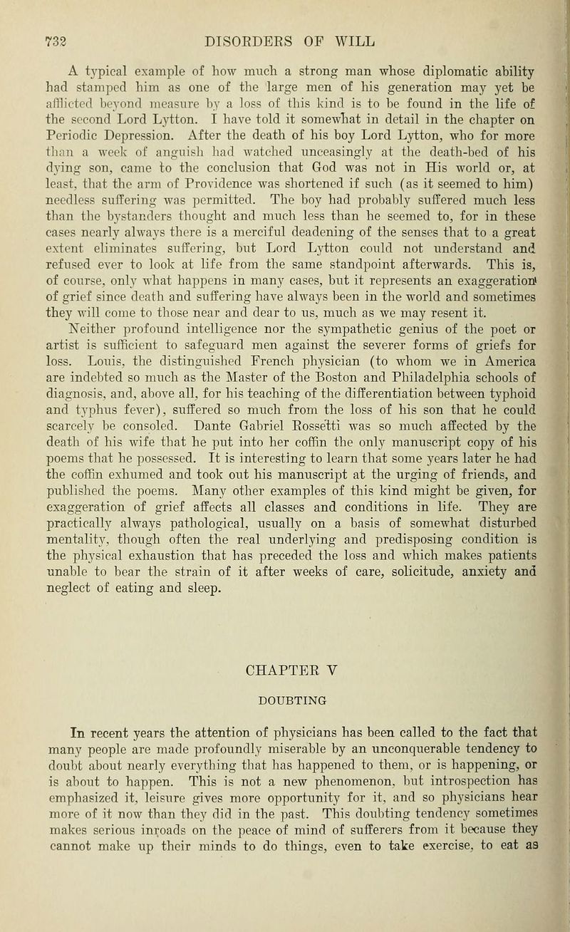 A typical example of how much a strong man whose diplomatic ability had stamped him as one of the large men of his generation may yet be afflicted beyond measure by a loss of this kind is to be found in the life of the second Lord Lytton. I have told it somewhat in detail in the chapter on Periodic Depression. After the death of his boy Lord Lytton, who for more than a work of anguish had watched unceasingly at the death-bed of his dving son, came to the conclusion that God was not in His world or, at least, that the arm of Providence was shortened if such (as it seemed to him) needless suffering was permitted. The boy had probably suffered much less than the bystanders thought and much less than he seemed to, for in these cases nearly always there is a merciful deadening of the senses that to a great extent eliminates suffering, but Lord Lytton could not understand and refused ever to look at life from the same standpoint afterwards. This is, of course, only what happens in many cases, but it represents an exaggeration* of grief since death and suffering have always been in the world and sometimes they will come to those near and clear to us, much as we may resent it. Neither profound intelligence nor the sympathetic genius of the poet or artist is sufficient to safeguard men against the severer forms of griefs for loss. Louis, the distinguished French physician (to whom we in America are indebted so much as the Master of the Boston and Philadelphia schools of diagnosis, and, above all, for his teaching of the differentiation between typhoid and typhus fever), suffered so much from the loss of his son that he could scarcely be consoled. Dante Gabriel Rossetti was so much affected by the death of his wife that he put into her coffin the only manuscript copy of his poems that he possessed. It is interesting to learn that some years later he had the coffin exhumed and took out his manuscript at the urging of friends, and published the poems. Many other examples of this kind might be given, for exaggeration of grief affects all classes and conditions in life. They are practically always pathological, usually on a basis of somewhat disturbed mentality, though often the real underlying and predisposing condition is the physical exhaustion that has preceded the loss and which makes patients unable to bear the strain of it after weeks of care, solicitude, anxiety and neglect of eating and sleep. CHAPTER V DOUBTING In recent years the attention of physicians has been called to the fact that many people are made profoundly miserable by an unconquerable tendency to doubt about nearly everything that has happened to them, or is happening, or is about to happen. This is not a new phenomenon, but introspection has emphasized it, leisure gives more opportunity for it, and so physicians hear more of it now than they did in the past. This doubting tendency sometimes makes serious inroads on the peace of mind of sufferers from it because they cannot make up their minds to do things, even to take exercise, to eat as