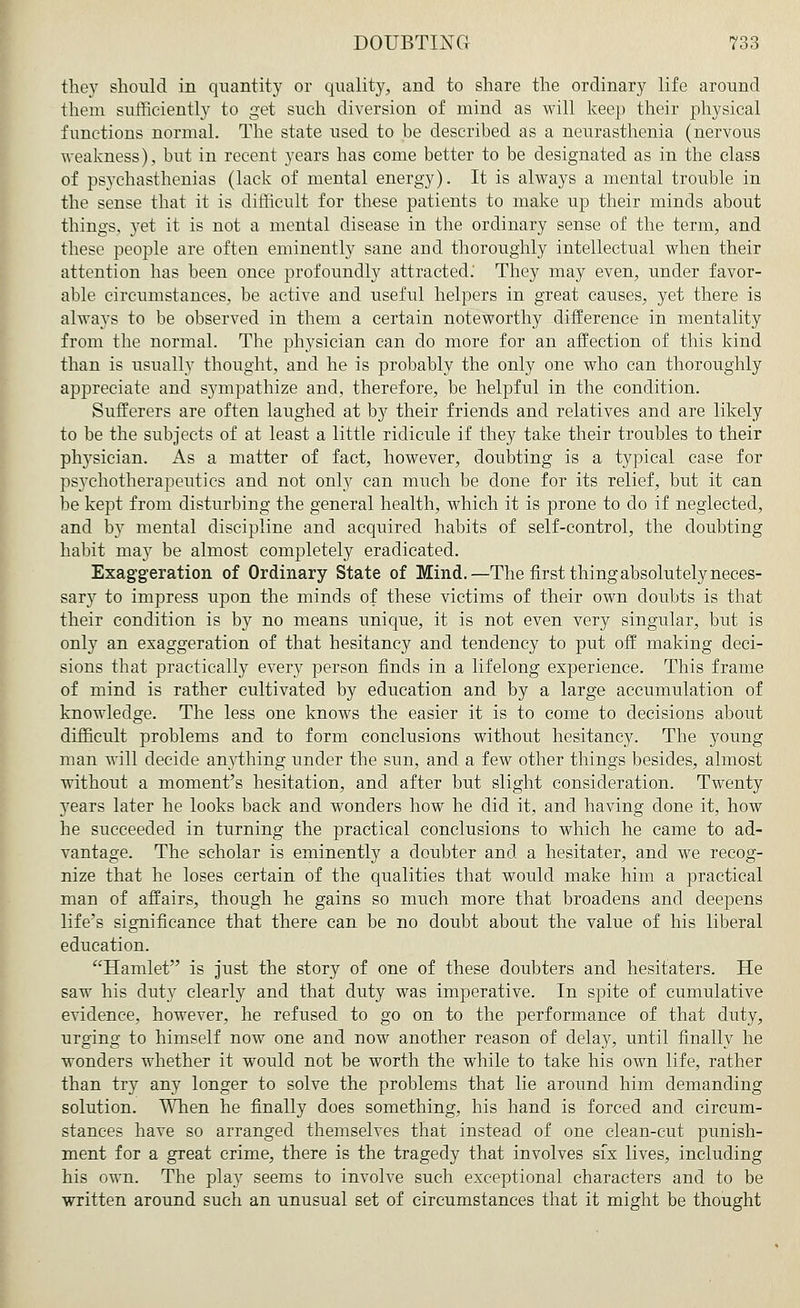 they should in quantity or quality, and to share the ordinary life around them sufficiently to get such diversion of mind as will keep their physical functions normal. The state used to be described as a neurasthenia (nervous weakness), but in recent years has come better to be designated as in the class of psychasthenias (lack of mental energy). It is always a mental trouble in the sense that it is difficult for these patients to make up their minds about things, yet it is not a mental disease in the ordinary sense of the term, and these people are often eminently sane aud thoroughly intellectual when their attention has been once profoundly attracted: They may even, under favor- able circumstances, be active and useful helpers in great causes, yet there is always to be observed in them a certain noteworthy difference in mentality from the normal. The physician can do more for an affection of this kind than is usually thought, and he is probably the only one who can thoroughly appreciate and sympathize and, therefore, be helpful in the condition. Sufferers are often laughed at by their friends and relatives and are likely to be the subjects of at least a little ridicule if they take their troubles to their physician. As a matter of fact, however, doubting is a typical case for psychotherapeutics and not only can much be done for its relief, but it can be kept from disturbing the general health, which it is prone to do if neglected, and by mental discipline and acquired habits of self-control, the doubting habit may be almost completely eradicated. Exaggeration of Ordinary State of Mind.—The first thing absolutely neces- sary to impress upon the minds of these victims of their own doubts is that their condition is by no means unique, it is not even very singular, but is only an exaggeration of that hesitancy and tendency to put off making deci- sions that practically every person finds in a lifelong experience. This frame of mind is rather cultivated by education and by a large accumulation of knowledge. The less one knows the easier it is to come to decisions about difficult problems and to form conclusions without hesitancy. The young man will decide anything under the sun, and a few other things besides, almost without a moment's hesitation, and after but slight consideration. Twenty years later he looks back and wonders how he did it, and having done it, how he succeeded in turning the practical conclusions to which he came to ad- vantage. The scholar is eminently a doubter and a hesitater, and we recog- nize that he loses certain of the qualities that would make him a practical man of affairs, though he gains so much more that broadens and deepens life's significance that there can be no doubt about the value of his liberal education. Hamlet is just the story of one of these doubters and hesitaters. He saw his duty clearly and that duty was imperative. In spite of cumulative evidence, however, he refused to go on to the performance of that duty, urging to himself now one and now another reason of delay, until finally he wonders whether it would not be worth the while to take his own life, rather than try any longer to solve the problems that lie around him demanding solution. When he finally does something, his hand is forced and circum- stances have so arranged themselves that instead of one clean-cut punish- ment for a great crime, there is the tragedy that involves six lives, including his own. The play seems to involve such exceptional characters and to be written around such an unusual set of circumstances that it might be thought