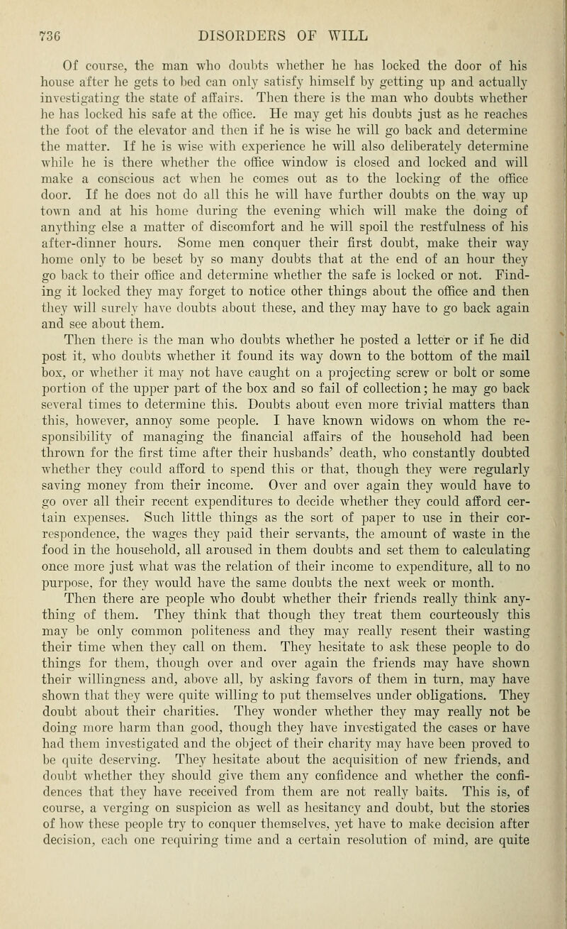 Of course, the man who doubts whether he has locked the door of his house after he gets to bed can only satisfy himself by getting up and actually investigating the state of affairs. Then there is the man who doubts whether he has locked his safe at the office. He may get his doubts just as he reaches the foot of the elevator and then if he is wise he will go back and determine the matter. If he is wise with experience he will also deliberately determine while he is there whether the office window is closed and locked and will make a conscious act when he comes out as to the locking of the office door. If he does not do all this he will have further doubts on the way up town and at his home during the evening which will make the doing of anything else a matter of discomfort and he will spoil the restfulness of his after-dinner hours. Some men conquer their first doubt, make their way home only to be beset by so many doubts that at the end of an hour they go back to their office and determine whether the safe is locked or not. Find- ing it locked they may forget to notice other things about the office and then they will surely have doubts about these, and they may have to go back again and see about them. Then there is the man who doubts whether he posted a letter or if he did post it, who doubts whether it found its way down to the bottom of the mail box, or whether it may not have caught on a projecting screw or bolt or some portion of the upper part of the box and so fail of collection; he may go back several times to determine this. Doubts about even more trivial matters than this, however, annoy some people. I have known widows on whom the re- sponsibility of managing the financial affairs of the household had been thrown for the first time after their husbands' death, who constantly doubted whether they could afford to spend this or that, though they were regularly saving money from their income. Over and over again they would have to go over all their recent expenditures to decide whether they could afford cer- tain expenses. Such little things as the sort of paper to use in their cor- respondence, the wages they paid their servants, the amount of waste in the food in the household, all aroused in them doubts and set them to calculating once more just what was the relation of their income to expenditure, all to no purpose, for they would have the same doubts the next week or month. Then there are people who doubt whether their friends really think any- thing of them. They think that though they treat them courteously this may be only common politeness and they may really resent their wasting their time when they call on them. They hesitate to ask these people to do things for them, though over and over again the friends may have shown their willingness and, above all, by asking favors of them in turn, may have shown that they were quite willing to put themselves under obligations. They doubt about their charities. They wonder whether they may really not be doing more harm than good, though they have investigated the cases or have had them investigated and the object of their charity may have been proved to be quite deserving. They hesitate about the acquisition of new friends, and doubt whether they should give them any confidence and whether the confi- dences that they have received from them are not really baits. This is, of course, a verging on suspicion as well as hesitancy and doubt, but the stories of how these people try to conquer themselves, yet have to make decision after decision, each one requiring time and a certain resolution of mind, are quite