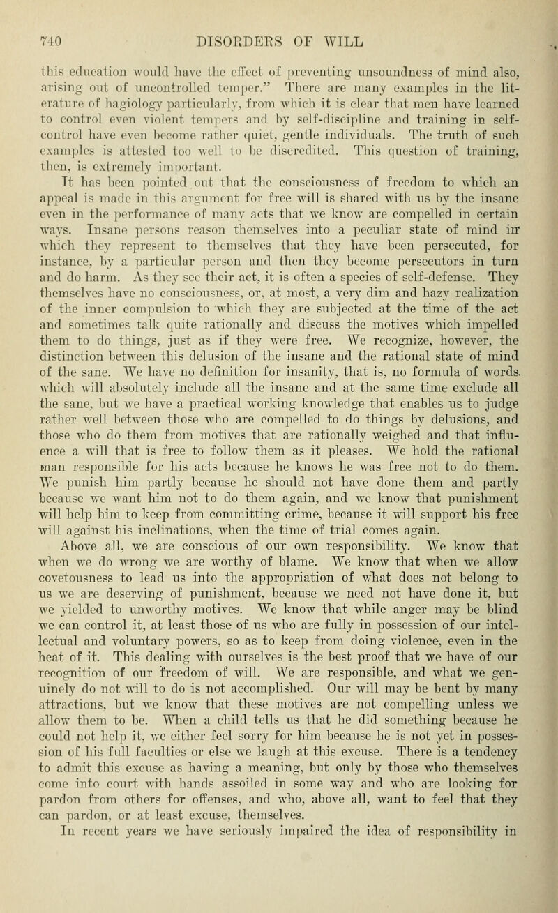 this education would have the effect of preventing unsoundness of mind also, arising out of uncontrolled temper. There are many examples in the lit- erature of hagiology particularly, from which it is clear that men have learned to control even violent tempers and by self-discipline and training in self- control have even become rather quiet, gentle individuals. The truth of such examples is attested too well to be discredited. This question of training, then, is extremely important. It has been pointed out that the consciousness of freedom to which an appeal is made in this argument for free will is shared with us by the insane even in the performance of many acts that we know are compelled in certain ways. Insane persons reason themselves into a peculiar state of mind in which they represent to themselves that they have been persecuted, for instance, by a particular person and then they become persecutors in turn and do harm. As they see their act, it is often a species of self-defense. They themselves have no consciousness, or, at most, a very dim and hazy realization of the inner compulsion to which they are subjected at the time of the act and sometimes talk quite rationally and discuss the motives which impelled them to do things, just as if they were free. We recognize, however, the distinction between this delusion of the insane and the rational state of mind of the sane. We have no definition for insanity, that is, no formula of words, which will absolutely include all the insane and at the same time exclude all the sane, but we have a practical working knowledge that enables us to judge rather well between those who are compelled to do things by delusions, and those who do them from motives that are rationally weighed and that influ- ence a will that is free to follow them as it pleases. We hold the rational man responsible for his acts because he knows he was free not to do them. We punish him partly because he should not have done them and partly because we want him not to do them again, and we know that punishment will help him to keep from committing crime, because it will support his free will against his inclinations, when the time of trial comes again. Above all, we are conscious of our own responsibility. We know that when we do wrong we are worthy of blame. We know that when we allow covetousness to lead us into the appropriation of what does not belong to us we are deserving of punishment, because we need not have done it, but we yielded to unworthy motives. We know that while anger may be blind we can control it, at least those of us who are fully in possession of our intel- lectual and voluntary powers, so as to keep from doing violence, even in the heat of it. This dealing with ourselves is the best proof that we have of our recognition of our freedom of will. We are responsible, and what we gen- uinely do not will to do is not accomplished. Our will may be bent by many attractions, but we know that these motives are not compelling unless we allow them to be. When a child tells us that he did something because he could not help it, we cither feel sorry for him because he is not yet in posses- sion of his full faculties or else we laugh at this excuse. There is a tendency to admit this excuse as having a meaning, but only by those who themselves come into court with hands assoiled in some way and who are looking for pardon from others for offenses, and who, above all, want to feel that they can pardon, or at least excuse, themselves. In recent years we have seriously impaired the idea of responsibility in