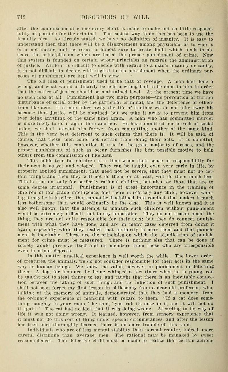 after the commission of crime every effort is made to make out as little responsi- bility as possible for the criminal. The easiest way to do this has been to use the insanity plea. As already stated, we have no definition of insanity. It is easy to understand then that there will be a disagreement among physicians as to who is or is not insane, and the result is almost sure to create doubt which tends to ob- scure the principles on which are based the proper punishment of crime. Now this system is founded on certain wrong principles as regards the administration of justice. While it is difficult to decide with regard to a man's insanity or sanity, it is not difficult to decide with regard to his punishment when the ordinary pur- poses of punishment are kept well in view. The old idea of punishment used to be that of revenge. A man had done a wrong, and what would ordinarily be held a wrong had to be done to him in order that the scales of justice should be maintained level. At the present time we have no such idea at all. Punishment has two main purposes—the prevention of further disturbance of social order by the particular criminal, and the deterrence of others from like acts. If a man takes away the life of another we do not take away his because thus justice will be obtained, but we take it away to prevent him from ever doing anything of the same kind again. A man who has committed murder is more likely to do it again than another. He has committed one breach of social order; we shall prevent him forever from committing another of the same kind. This is the very best deterrent to such crimes that there is. It will be said, of course, that these men could not refrain from doing their acts. It is doubtful, however, whether this contention is true in the great majority of cases, and the proper punishment of such as occur furnishes the best possible motive to help others from the commission of like acts. This holds true for children at a time when their sense of responsibility for their acts is as yet undeveloped. They can be taught, even very early in life, by properly applied punishment, that need not be severe, that they must not do cer- tain things, and then they will not do them, or at least, will do them much less. This is true not only for perfectly rational children, but also for those that are to some degree irrational. Punishment is of great importance in the training of children of low grade intelligence, and there is scarcely any child, however want- ing it may be in intellect, that cannot be disciplined into conduct that makes it much less bothersome than would ordinarily be the case. This is well known and it is also well known that the attempt to manage such children without punishment would be extremely difficult, not to say impossible. They do not reason about the thing, they are not quite responsible for their acts; but they do connect punish- ment with what they have done, and are in many cases deterred from doing it again, especially while they realize that authority is near them and that punish- ment is inevitable. These are the principles on which the adjudication of punish- ment for crime must be measured. There is nothing else that can be done if society would preserve itself and its members from those who are irresponsible even in minor degrees. In this matter practical experience is well worth the while. The lower order of creatures, the animals, we do not consider responsible for their acts in the same way as human beings. We know the value, however, of punishment in deterring them. A dog, for instance, by being whipped a few times when he is young, can be taught not to steal things to eat, and taught that there is an inevitable connec- tion between the taking of such things and the infliction of such punishment. I shall not soon forget my first lesson in philosophy from a dear old professor, who, talking of the memory of animals, demonstrated that they had a memory, from the ordinary experience of mankind with regard to them. If a cat does some- thing naughty in your room, he said, you rub its nose in it, and it will not do it again. The cat had no idea that it was doing wrong. According to its way of life it was not doing wrong. It learned, however, from sensory experience that it must not do this sort of thing under special circumstances, and after the lesson has been once thoroughly learned there is no more trouble of this kind. Individuals who are of less mental stability than normal require, indeed, more careful discipline than average men. The rational may be managed by sweet reasonableness. The defective child must be made to realize that certain actions