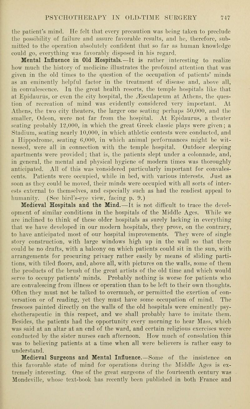 PSYCHOTHEEAPY IN OLD-TIME SUBGEEY 717 the patient's mind. He felt that every precaution was being taken to preclude the possibility of failure and assure favorable results, and he, therefore, sub- mitted to the operation absolutely confident that so far as human knowledge could go, everything was favorably disposed in his regard. Mental Influence in Old Hospitals.—It is rather interesting to realize how much the history of medicine illustrates the profound attention that was given in the old times to the question of the occupation of patients' minds as an eminently helpful factor in the treatment of disease and, above all, in convalescence. In the great health resorts, the temple hospitals like that at Epiclaurus, or even the city hospital, the iEseulapeum at Athens, the ques- tion of recreation of mind was evidently considered very important. At Athens, the two city theaters, the larger one seating perhaps 50,000, and the smaller, Odeon, were not far from the hospital. At Epidaurus, a theater seating probably 12,000, in which the great Greek classic plays were given; a Stadium, seating nearly 10,000, in which athletic contests were conducted, and a Hippodrome, seating 6,000, in which animal performances might be wit- nessed, were all in connection with the temple hospital. Outdoor sleeping apartments were provided; that is, the patients slept under a colonnade, and, in general, the mental and physical hygiene of modern times was thoroughly anticipated. All of this was considered particularly important for convales- cents. Patients were occupied, while in bed, with various interests. Just as- soon as they could be moved, their minds were occupied with all sorts of inter- ests external to themselves, and especially such as had the readiest appeal to humanity. (See bird's-eye view, facing p. 9.) Medieval Hospitals and the Mind.—It is not difficult to trace the devel- opment of similar conditions in the hospitals of the Middle Ages. While we are inclined to think of these older hospitals as surely lacking in everything that we have developed in our modern hospitals, they prove, on the contrary, to have anticipated most of our hospital improvements. They were of single story construction, with large windows high up in the wall so that there could be no drafts, with a balcony on which patients could sit in the sun, with arrangements for procuring privacy rather easily by means of sliding parti- tions, with tiled floors, and, above all, with pictures on the walls, some of them the products of the brush of the great artists of the old time and which would serve to occupy patients' minds. Probably nothing is worse for patients who are convalescing from illness or operation than to be left to their own thoughts. Often they must not be talked to overmuch, or permitted the exertion of con- versation or of reading, yet they must have some occupation of mind. The frescoes painted directly on the walls of the old hospitals were eminently psy- chotherapeutic in this respect, and we shall probably have to imitate them. Besides, the patients had the opportunity every morning to hear Mass, which was said at an altar at an end of the ward, and certain religious exercises were conducted by the sister nurses each afternoon. How much of consolation this was to believing patients at a time when all were believers is rather easy to understand. Medieval Surgeons and Mental Influence.—Some of the insistence on this favorable state of mind for operations during the Middle Ages is ex- tremely interesting. One of the great surgeons of the fourteenth century was Mondeville, whose text-book has recently been published in both France and
