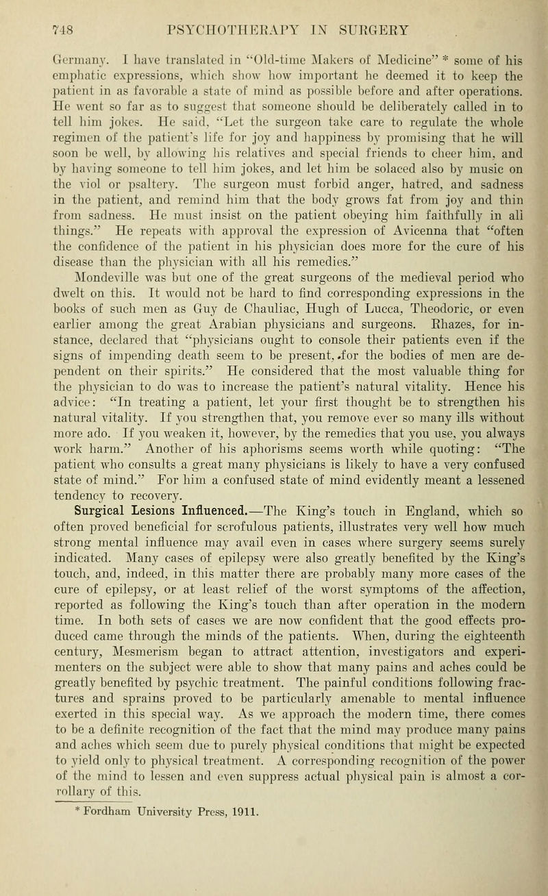 Germany. 1 have translated in Old-time Makers of Medicine * some of his emphatic expressions, which show how important he deemed it to keep the patient in as favorable a state of mind as possible before and after operations. He went so far as to suggest that someone should be deliberately called in to tell him jokes. He said, Let the surgeon take care to regulate the whole regimen of the patient's life for joy and happiness by promising that he will soon be well, by allowing his relatives and special friends to cheer him, and by having someone to tell him jokes, and let him be solaced also by music on the viol or psaltery. The surgeon must forbid anger, hatred, and sadness in the patient, and remind him that the body grows fat from joy and thin from sadness. He must insist on the patient obeying him faithfully in all things. He repeats with approval the expression of Avicenna that often the confidence of the patient in his physician does more for the cure of his disease than the physician with all his remedies. Mondeville was but one of the great surgeons of the medieval period who dwelt on this. It would not be hard to find corresponding expressions in the books of such men as Guy de Chauliac, Hugh of Lucca, Theodoric, or even earlier among the great Arabian physicians and surgeons. Rhazes, for in- stance, declared that physicians ought to console their patients even if the signs of impending death seem to be present, .for the bodies of men are de- pendent on their spirits. He considered that the most valuable thing for the physician to do was to increase the patient's natural vitality. Hence his advice: In treating a patient, let your first thought be to strengthen his natural vitality. If you strengthen that, you remove ever so many ills without more ado. If you weaken it, however, by the remedies that you use, you always work harm. Another of his aphorisms seems worth while quoting: The patient who consults a great many physicians is likely to have a very confused state of mind. For him a confused state of mind evidently meant a lessened tendency to recovery. Surgical Lesions Influenced.—The King's touch in England, which so often proved beneficial for scrofulous patients, illustrates very well how much strong mental influence may avail even in cases where surgery seems surely indicated. Many cases of epilepsy were also greatly benefited by the King's touch, and, indeed, in this matter there are probably many more cases of the cure of epilepsy, or at least relief of the worst symptoms of the affection, reported as following the King's touch than after operation in the modern time. In both sets of cases we are now confident that the good effects pro- duced came through the minds of the patients. When, during the eighteenth century, Mesmerism began to attract attention, investigators and experi- menters on the subject were able to show that many pains and aches could be greatly benefited by psychic treatment. The painful conditions following frac- tures and sprains proved to be particularly amenable to mental influence exerted in this special way. As we approach the modern time, there comes to be a definite recognition of the fact that the mind may produce many pains and aches which seem due to purely physical conditions that might be expected to yield only to physical treatment. A corresponding recognition of the power of the mind to lessen and even suppress actual physical pain is almost a cor- rollary of this. * Fordham University Press, 1911.