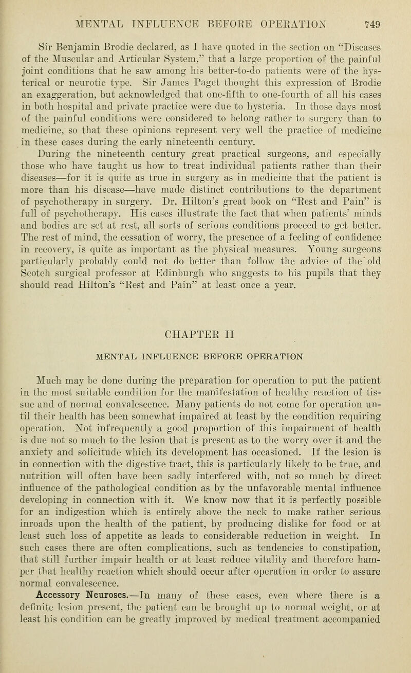 Sir Benjamin Brodie declared, as I have quoted in the section on Diseases of the Muscular and Articular System, that a large proportion of the painful joint conditions that he saw among his hetter-to-do patients were of the hys- terical or neurotic type. Sir James Paget thought this expression of Brodie an exaggeration, but acknowledged that one-fifth to one-fourth of all his cases in both hospital and private practice were due to hysteria. In those days most of the painful conditions were considered to belong rather to surgery than to medicine, so that these opinions represent very well the practice of medicine in these cases during the early nineteenth century. During the nineteenth century great practical surgeons, and especially those who have taught us how to treat individual patients rather than their diseases—for it is quite as true in surgery as in medicine that the patient is more than his disease—have made distinct contributions to the department of psychotherapy in surgery. Dr. Hilton's great book on Rest and Pain is full of psychotherapy. His cases illustrate the fact that when patients' minds and bodies are set at rest, all sorts of serious conditions proceed to get better. The rest of mind, the cessation of worry, the presence of a feeling of confidence in recovery, is quite as important as the physical measures. Young surgeons particularly probably could not do better than follow the advice of the old Scotch surgical professor at Edinburgh who suggests to his pupils that they should read Hilton's Rest and Pain at least once a year. CHAPTER II MENTAL INFLUENCE BEFORE OPERATION Much may be done during the preparation for operation to put the patient in the most suitable condition for the manifestation of healthy reaction of tis- sue and of normal convalescence. Many patients do not come for operation un- til their health has been somewhat impaired at least by the condition requiring operation. Not infrequently a good proportion of this impairment of health is due not so much to the lesion that is present as to the worry over it and the anxiety and solicitude which its development has occasioned. If the lesion is in connection with the digestive tract, this is particularly likely to be true, and nutrition will often have been sadly interfered with, not so much by direct influence of the pathological condition as by the unfavorable mental influence developing in connection with it. We know now that it is perfectly possible for an indigestion which is entirely above the neck to make rather serious inroads upon the health of the patient, by producing dislike for food or at least such loss of appetite as leads to considerable reduction in weight. In such cases there are often complications, such as tendencies to constipation, that still further impair health or at least reduce vitality and therefore ham- per that healthy reaction which should occur after operation in order to assure normal convalescence. Accessory Neuroses.—In many of these cases, even where there is a definite lesion present, the patient can be brought up to normal weight, or at least his condition can be greatly improved by medical treatment accompanied