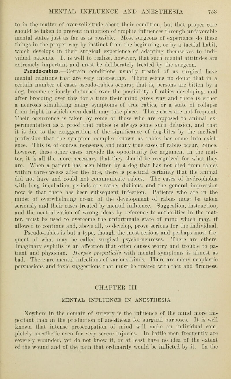 to in the matter of over-solicitude about their condition, hut that proper care should be taken to prevent inhibition of trophic influences through unfavorable mental states just as far as is possible. Most surgeons of experience do these things in the proper way by instinct from the beginning, or by a tactful habit, which develops in their surgical experience of adapting themselves to indi- vidual patients. It is well to realize, however, that such mental attitudes are extremely important and must be deliberately treated by the surgeon. Pseudo-rabies.—Certain conditions usually treated of as surgical have mental relations that are very interesting. There seems no doubt that in a certain number of cases pseudo-rabies occurs; that is, persons are bitten by a dog, become seriously disturbed over the possibility of rabies developing, and after brooding over this for a time their mind gives way and there is either a neurosis simulating many symptoms of true rabies, or a state of collapse from fright in which even death may take place. These cases are not frequent. Their occurrence is taken by some of those who are opposed to animal ex- perimentation as a proof that rabies is always some such delusion, and that it is due to the exaggeration of the significance of dog-bites by the medical profession that the symptom complex known as rabies has come into exist- ence. This is, of course, nonsense, and many true cases of rabies occur. Since, however, these other cases provide the opportunity for argument in the mat- ter, it is all the more necessary that they should be recognized for what they are. When a patient has been bitten by a dog that has not died from rabies within three weeks after the bite, there is practical certainty that the animal did not have and could not communicate rabies. The cases of hydrophobia with long incubation periods are rather dubious, and the general impression now is that there has been subsequent infection. Patients who are in the midst of overwhelming dread of the development of rabies must be taken seriously and their cases treated by mental influence. Suggestion, instruction, and the neutralization of wrong ideas by reference to authorities in the mat- ter, must be used to overcome the unfortunate state of mind which may, if allowed to continue and, above all, to develop, prove serious for the individual. Pseudo-rabies is but a type, though the most serious and perhaps most fre- quent of what may be called surgical psycho-neuroses. There are others. Imaginary syphilis is an affection that often causes worry and trouble to pa- tient and physician. Herpes preputialis with mental symptoms is almost as bad. The^e are mental infections of various kinds. There are many neoplastic persuasions and toxic suggestions that must be treated with tact and firmness. CHAPTER III MENTAL INFLUENCE IN ANESTHESIA Nowhere in the domain of surgery is the influence of the mind more im- portant than in the production of anesthesia for surgical purposes. It is well known that intense preoccupation of mind will make an individual com- pletely anesthetic even for very severe injuries. In battle men frequently are severely wounded, yet do not know it, or at least have no idea of the extent of the wound and of the pain that ordinarily would be inflicted by it. In the