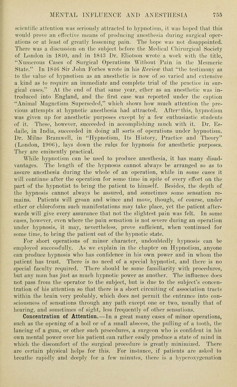 scientific attention was seriously attracted to hypnotism, it was hoped that this would prove an effective means of producing anesthesia during surgical oper- ations or at least of greatly lessening pain. The hope was not disappointed. There was a discussion on the subject before the Medical Chirurgical Society of London in 1840, and in 1843 Dr. Eliotson wrote a work with the title, Numerous Cases of Surgical Operations Without Pain in the Mesmeric State. In 1816 Sir John Forbes wrote in his Review that the testimony as to the value of hypnotism as an anesthetic is now of so varied and extensive a kind as to require an immediate and complete trial of the practice in sur- gical cases. At the end of that same year, ether as an anesthetic was in- troduced into England, and the first case was reported under the caption Animal Magnetism Superseded, which shows how much attention the pre- vious attempts at hypnotic anesthesia had attracted. After* this, hypnotism was given up for anesthetic purposes except by a few enthusiastic students of it. These, however, succeeded in accomplishing much with it. Dr. Es- daile, in India, succeeded in doing all sorts of operations under hypnotism. Dr. Milne Bramwell, in Hypnotism, Its History, Practice and Theory (London, 1906), lays down the rules for hypnosis for anesthetic purposes. They are eminently practical. ^Yhile hypnotism can be used to produce anesthesia, it has many disad- vantages. The length of the hypnosis cannot always be arranged so as to assure anesthesia during the whole of an operation, while in some cases it will continue after the operation for some time in spite of every effort on the part of the hypnotist to bring the patient to himself. Besides, the depth of. the hypnosis cannot always be assured, and sometimes some sensation re- mains. Patients will groan and wince and move, though, of course, under ether or chloroform such manifestations may take place, yet the patient after- wards will give every assurance that not the slightest pain was felt. In some cases, however, even where the pain sensation is not severe during an operation under hypnosis, it may, nevertheless, prove sufficient, when 'continued for some time, to bring the patient out of the hypnotic state. For short operations of minor character, undoubtedly hypnosis can be employed successfully. As we explain in the chapter on Hypnotism, anyone can produce hypnosis who has confidence in his own power and in whom the patient has trust. There is no need of a special hypnotist, and there is no special faculty required. There should be some familiarity with procedures, but any man has just as much hypnotic power as another. The influence does not pass from the operator to the subject, but is due to the subject's concen- tration of his attention so that there is a short circuiting of association tracts within the brain very probably, which does not permit the entrance into con- sciousness of sensations through any path except one or two, usually that of hearing, and sometimes of sight, less frequently of other sensations. Concentration of Attention.—In a great many cases of minor operations, such as the opening of a boil or of a small abscess, the pulling of a tooth, the lancing of a gum, or other such procedures, a surgeon who is confident in his own mental power over his patient can rather easily produce a state of mind in which the discomfort of the surgical procedure is greatly minimized. There are certain physical helps for this. For instance, if patients are asked to breathe rapidly and deeply for a few minutes, there is a hyperoxygenation