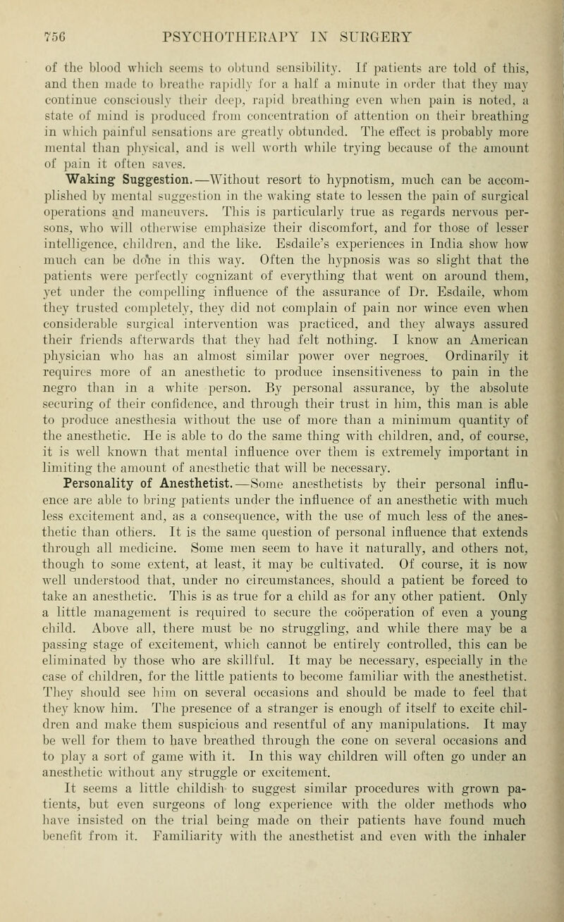 of the blood which seems to obtund sensibility. If patients arc told of this, and then made to breathe rapidly for a half a minute in order that they may continue consciously their deep, rapid breathing even when pain is noted, a state of mind is produced from concentration of attention on their breathing in which painful sensations are greatly obtunded. The effect is probably more mental than physical, and is well worth while trying because of the amount of pain it often saves. Waking Suggestion.—Without resort to hypnotism, much can be accom- plished by mental suggestion in the waking state to lessen the pain of surgical operations and maneuvers. This is particularly true as regards nervous per- sons, who will otherwise emphasize their discomfort, and for those of lesser intelligence, children, and the like. Esdaile's experiences in India show how much can be dome in this way. Often the hypnosis was so slight that the patients were perfectly cognizant of everything that went on around them, yet under the compelling influence of the assurance of Dr. Esdaile, whom they trusted completely, they did not complain of pain nor wince even when considerable surgical intervention was practiced, and they always assured their friends afterwards that they had felt nothing. I know an American physician who has an almost similar power over negroes. Ordinarily it requires more of an anesthetic to produce insensitiveness to pain in the negro than in a white person. By personal assurance, by the absolute securing of their confidence, and through their trust in him, this man is able to produce anesthesia without the use of more than a minimum quantity of the anesthetic. He is able to do the same thing with children, and, of course, it is well known that mental influence over them is extremely important in limiting the amount of anesthetic that will be necessary. Personality of Anesthetist.—Some anesthetists by their personal influ- ence are able to bring patients under the influence of an anesthetic with much less excitement and, as a consequence, with the use of much less of the anes- thetic than others. It is the same question of personal influence that extends through all medicine. Some men seem to have it naturally, and others not, though to some extent, at least, it may be cultivated. Of course, it is now well understood that, under no circumstances, should a patient be forced to take an anesthetic. This is as true for a child as for any other patient. Only a little management is required to secure the cooperation of even a young child. Above all, there must be no struggling, and while there may be a passing stage of excitement, which cannot be entirely controlled, this can be eliminated by those who are skillful. It may be necessary, especially in the case of children, for the little patients to become familiar with the anesthetist. They should see him on several occasions and should be made to feel that they know him. The presence of a stranger is enough of itself to excite chil- dren and make them suspicious and resentful of any manipulations. It may be well for them to have breathed through the cone on several occasions and to play a sort of game with it. In this way children will often go under an anesthetic without any struggle or excitement. It seems a little childish to suggest similar procedures with grown pa- tients, but even surgeons of long experience with the older methods who have insisted on the trial being made on their patients have found much benefit from it. Familiarity with the anesthetist and even with the inhaler