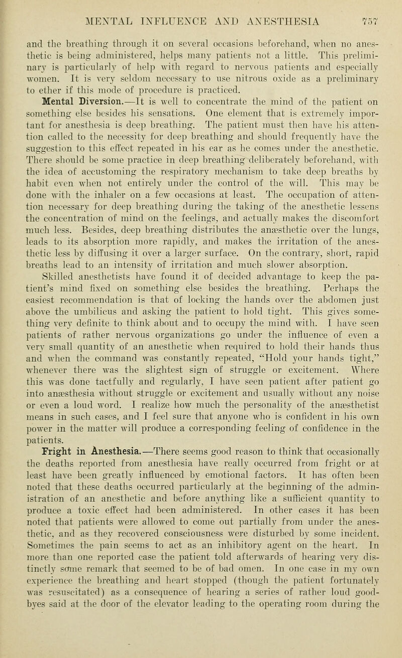 and the breathing through it on several occasions beforehand, when no anes- thetic is being administered, helps many patients not a little. This prelimi- nary is particularly of help with regard to nervous patients and especially women. It is very seldom necessary to use nitrous oxide as a preliminary to ether if this mode of procedure is practiced. Mental Diversion.—It is well to concentrate the mind of the patient on something else besides his sensations. One element that is extremely impor- tant for anesthesia is deep breathing. The patient must then have his atten- tion called to the necessity for deep breathing and should frequently have the suggestion to this effect repeated in his ear as he comes under the anesthetic. There should be some practice in deep breathing deliberately beforehand, with the idea of accustoming the respiratory mechanism to take deep breaths by habit even when not entirely under the control of the will. This may be done with the inhaler on a few occasions at least. The occupation of atten- tion necessary for deep breathing during the taking of the anesthetic lessens the concentration of mind on the feelings, and actually makes the discomfort much less. Besides, deep breathing distributes the anaesthetic over the lungs, leads to its absorption more rapidly, and makes the irritation of the anes- thetic less by diffusing it over a larger surface. On the contrary, short, rapid breaths lead to an intensity of irritation and much slower absorption. Skilled anesthetists have found it of decided advantage to keep the pa- tient's mind fixed on something else besides the breathing. Perhaps the easiest recommendation is that of locking the hands over the abdomen just above the umbilicus and asking the patient to hold tight. This gives some- thing very definite to think about and to occupy the mind with. I have seen patients of rather nervous organizations go under the influence of even a very small quantity of an anesthetic when required to hold their hands thus and when the command was constantly repeated, Hold your hands tight, whenever there was the slightest sign of struggle or excitement. Where this was done tactfully and regularly, I have seen patient after patient go into anaesthesia without struggle or excitement and usually without any noise or even a loud word. I realize how much the personality of the anaesthetist means in such cases, and I feel sure that anyone who is confident in his own power in the matter will produce a corresponding feeling of confidence in the patients. Fright in Anesthesia. —There seems good reason to think that occasionally the deaths reported from anesthesia have really occurred from fright or at least have been greatly influenced by emotional factors. It has often been noted that these deaths occurred particularly at the beginning of the admin- istration of an anesthetic and before anything like a sufficient quantity to produce a toxic effect had been administered. In other cases it has been noted that patients were allowed to come out partially from under the anes- thetic, and as they recovered consciousness were disturbed by some incident. Sometimes the pain seems to act as an inhibitory agent on the heart. In more than one reported case the patient told afterwards of hearing very dis- tinctly some remark that seemed to be of bad omen. In one case in my own experience the breathing and heart stopped (though the patient fortunately was resuscitated) as a consequence of hearing a series of rather loud good- byes said at the door of the elevator leading to the operating room during the