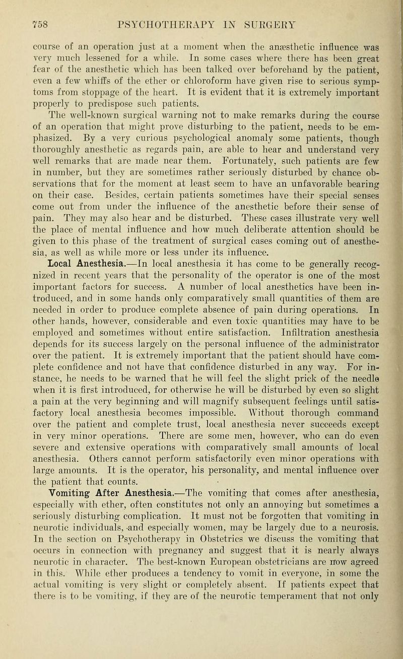 course of an operation just at a moment when the anaesthetic influence was very much lessened for a while. In some cases where there has been great fear of the anesthetic which has been talked over beforehand by the patient, even a few whiffs of the ether or chloroform have given rise to serious symp- toms from stoppage of the heart. It is evident that it is extremely important properly to predispose such patients. The well-known surgical warning not to make remarks during the course of an operation that might prove disturbing to the patient, needs to be em- phasized. By a very curious psychological anomaly some patients, though thoroughly anesthetic as regards pain, are able to hear and understand very well remarks that are made near them. Fortunately, such patients are few in number, but they are sometimes rather seriously disturbed by chance ob- servations that for the moment at least seem to have an unfavorable bearing on their case. Besides, certain patients sometimes have their special senses come out from under the influence of the anesthetic before their sense of pain. They may also hear and be disturbed. These cases illustrate very well the place of mental influence and how much deliberate attention should be given to this phase of the treatment of surgical cases coming out of anesthe- sia, as well as while more or less under its influence. Local Anesthesia.—In local anesthesia it has come to be generally recog- nized in recent years that the personality of the operator is one of the most important factors for success. A number of local anesthetics have been in- troduced, and in some hands only comparatively small quantities of them are needed in order to produce complete absence of pain during operations. In other hands, however, considerable and even toxic quantities may have to be employed and sometimes without entire satisfaction. Infiltration anesthesia depends for its success largely on the personal influence of the administrator over the patient. It is extremely important that the patient should have com- plete confidence and not have that confidence disturbed in any way. For in- stance, he needs to be warned that he will feel the slight prick of the needle when it is first introduced, for otherwise he will be disturbed by even so slight a pain at the very beginning and will magnify subsequent feelings until satis- factory local anesthesia becomes impossible. Without thorough command over the patient and complete trust, local anesthesia never succeeds except in very minor operations. There are some men, however, who can do even severe and extensive operations with comparatively small amounts of local anesthesia. Others cannot perform satisfactorily even minor operations with large amounts. It is the operator, his personality, and mental influence over the patient that counts. Vomiting After Anesthesia.—The vomiting that comes after anesthesia, especially with ether, often constitutes not only an annoying but sometimes a seriously disturbing complication. It must not be forgotten that vomiting in neurotic individuals, -and especially women, may be largely due to a neurosis. In the section on Psychotherapy in Obstetrics we discuss the vomiting that occurs in connection with pregnancy and suggest that it is nearly always neurotic in character. The best-known European obstetricians are now agreed in this. While ether produces a tendency to vomit in everyone, in some the actual vomiting is very slight or completely absent. If patients expect that there is to be vomiting, if they are of the neurotic temperament that not only