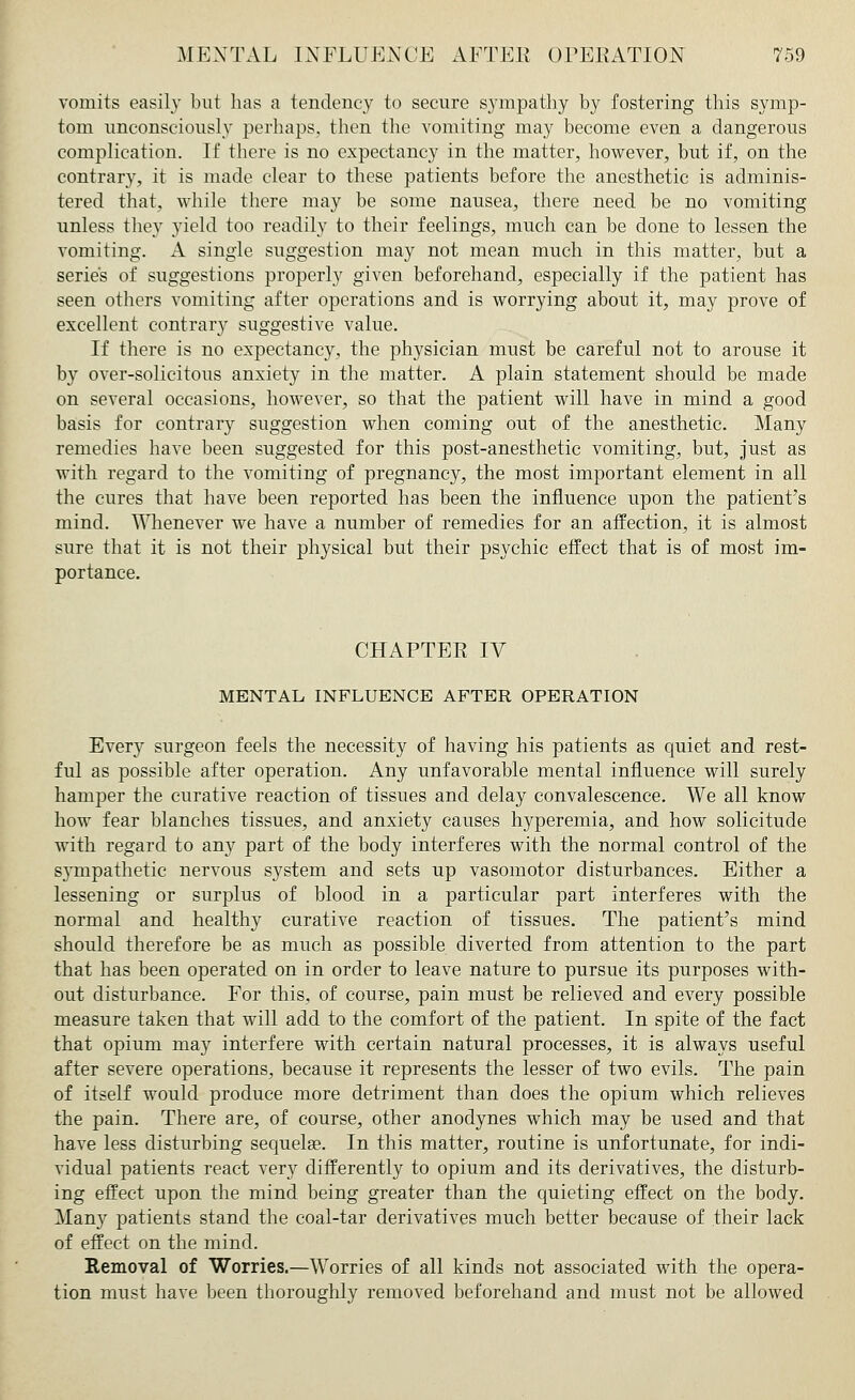 vomits easily but has a tendency to secure sympathy by fostering this symp- tom unconsciously perhaps, then the vomiting may become even a dangerous complication. If there is no expectancy in the matter, however, but if, on the contrary, it is made clear to these patients before the anesthetic is adminis- tered that, while there may be some nausea, there need be no vomiting unless they yield too readily to their feelings, much can be done to lessen the vomiting. A single suggestion may not mean much in this matter, but a series of suggestions properly given beforehand, especially if the patient has seen others vomiting after operations and is worrying about it, may prove of excellent contrary suggestive value. If there is no expectancy, the physician must be careful not to arouse it by over-solicitous anxiety in the matter. A plain statement should be made on several occasions, however, so that the patient will have in mind a good basis for contrary suggestion when coming out of the anesthetic. Many remedies have been suggested for this post-anesthetic vomiting, but, just as with regard to the vomiting of pregnancy, the most important element in all the cures that have been reported has been the influence upon the patient's mind. Whenever we have a number of remedies for an affection, it is almost sure that it is not their physical but their psychic effect that is of most im- portance. CHAPTEE IV MENTAL INFLUENCE AFTER OPERATION Every surgeon feels the necessity of having his patients as quiet and rest- ful as possible after operation. Any unfavorable mental influence will surely hamper the curative reaction of tissues and delay convalescence. We all know how fear blanches tissues, and anxiety causes hyperemia, and how solicitude with regard to any part of the body interferes with the normal control of the sympathetic nervous system and sets up vasomotor disturbances. Either a lessening or surplus of blood in a particular part interferes with the normal and healthy curative reaction of tissues. The patient's mind should therefore be as much as possible diverted from attention to the part that has been operated on in order to leave nature to pursue its purposes with- out disturbance. For this, of course, pain must be relieved and every possible measure taken that will add to the comfort of the patient. In spite of the fact that opium may interfere with certain natural processes, it is always useful after severe operations, because it represents the lesser of two evils. The pain of itself would produce more detriment than does the opium which relieves the pain. There are, of course, other anodynes which may be used and that have less disturbing sequelae. In this matter, routine is unfortunate, for indi- vidual patients react very differently to opium and its derivatives, the disturb- ing effect upon the mind being greater than the quieting effect on the body. Many patients stand the coal-tar derivatives much better because of their lack of effect on the mind. Removal of Worries.—Worries of all kinds not associated with the opera- tion must have been thoroughly removed beforehand and must not be allowed