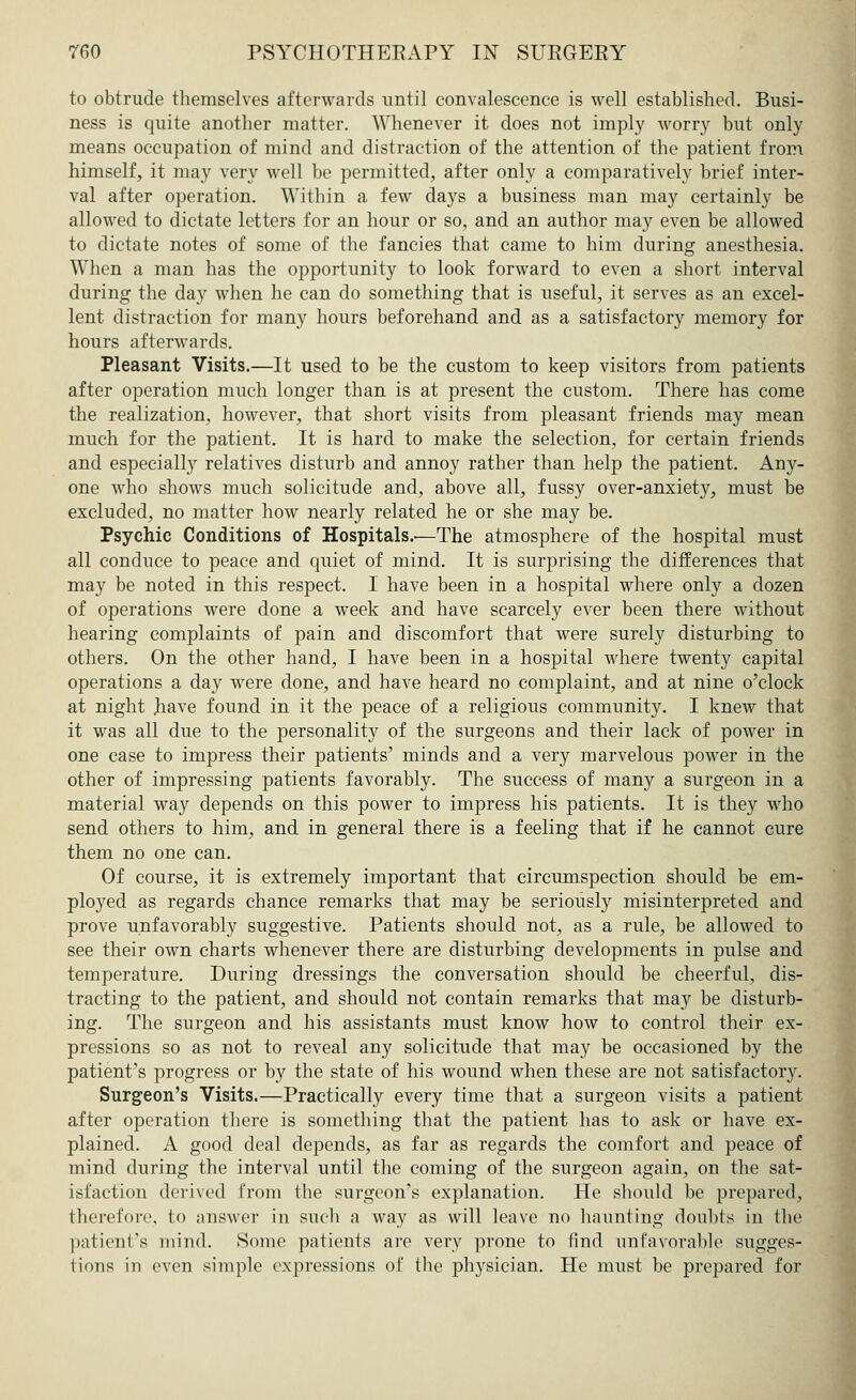 to obtrude themselves afterwards until convalescence is well established. Busi- ness is quite another matter. Whenever it does not imply worry but only means occupation of mind and distraction of the attention of the patient from himself, it may very well be permitted, after only a comparatively brief inter- val after operation. Within a few days a business man may certainly be allowed to dictate letters for an hour or so, and an author may even be allowed to dictate notes of some of the fancies that came to him during anesthesia. When a man has the opportunity to look forward to even a short interval during the day when he can do something that is useful, it serves as an excel- lent distraction for many hours beforehand and as a satisfactory memory for hours afterwards. Pleasant Visits.—It used to be the custom to keep visitors from patients after operation much longer than is at present the custom. There has come the realization, however, that short visits from pleasant friends may mean much for the patient. It is hard to make the selection, for certain friends and especially relatives disturb and annoy rather than help the patient. Any- one who shows much solicitude and, above all, fussy over-anxiety, must be excluded, no matter how nearly related he or she may be. Psychic Conditions of Hospitals..—The atmosphere of the hospital must all conduce to peace and quiet of mind. It is surprising the differences that may be noted in this respect. I have been in a hospital where only a dozen of operations were done a week and have scarcely ever been there without hearing complaints of pain and discomfort that were surely disturbing to others. On the other hand, I have been in a hospital where twenty capital operations a day were done, and have heard no complaint, and at nine o'clock at night have found in it the peace of a religious community. I knew that it was all due to the personality of the surgeons and their lack of power in one case to impress their patients' minds and a very marvelous power in the other of impressing patients favorably. The success of many a surgeon in a material way depends on this power to impress his patients. It is they who send others to him, and in general there is a feeling that if he cannot cure them no one can. Of course, it is extremely important that circumspection should be em- ployed as regards chance remarks that may be seriously misinterpreted and prove unfavorably suggestive. Patients should not, as a rule, be allowed to see their own charts whenever there are disturbing developments in pulse and temperature. During dressings the conversation should be cheerful, dis- tracting to the patient, and should not contain remarks that may be disturb- ing. The surgeon and his assistants must know how to control their ex- pressions so as not to reveal any solicitude that may be occasioned by the patient's progress or by the state of his wound when these are not satisfactory. Surgeon's Visits.—Practically every time that a surgeon visits a patient after operation there is something that the patient has to ask or have ex- plained. A good deal depends, as far as regards the comfort and peace of mind during the interval until the coming of the surgeon again, on the sat- isfaction derived from the surgeon's explanation. He should be prepared, therefore, to answer in such a way as will leave no haunting doubts in the patient's mind. Some patients are very prone to find unfavorable sugges- tions in even simple expressions of the physician. He must be prepared for