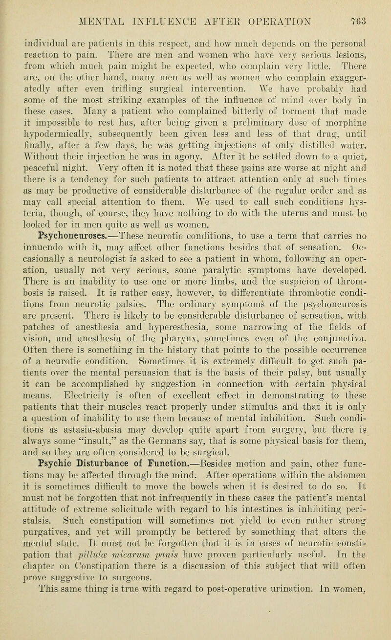 individual are patients in this respect, and how much depends on the personal reaction to pain. There are men and women who have very serious lesions, from which much pain might be expected, who complain very little. There are, on the other hand, many men as well as women who complain exagger- atedly after even trifling surgical intervention. We have probably had some of the most striking examples of the influence of mind over body in these cases. Many a patient who complained bitterly of torment that made it impossible to rest has, after being given a preliminary dose of morphine hvpodermically, subsequently been given less and less of that drug, until finally, after a few days, he was getting injections of only distilled water. Without their injection he was in agony. After it he settled down to a quiet, peaceful night. Very often it is noted that these pains are worse at night and there is a tendency for such patients to attract attention only at such times as may be productive of considerable disturbance of the regular order and as may call special attention to them. We used to call such conditions hys- teria, though, of course, they have nothing to do with the uterus and must be looked for in men quite as well as women. Psychoneuroses.—These neurotic conditions, to use a term that carries no innuendo with it, may affect other functions besides that of sensation. Oc- casionally a neurologist is asked to see a patient in whom, following an oper- ation, usually not very serious, some paralytic symptoms have developed. There is an inability to use one or more limbs, and the suspicion of throm- bosis is raised. It is rather easy, however, to differentiate thrombotic condi- tions from neurotic palsies. The ordinary symptoms of the psychoneurosis are present. There is likely to be considerable disturbance of sensation, with patches of anesthesia and hyperesthesia, some narrowing of the fields of vision, and anesthesia of the pharynx, sometimes even of the conjunctiva. Often there is something in the history that points to the possible occurrence of a neurotic condition. Sometimes it is extremely difficult to get such pa- tients over the mental persuasion that is the basis of their palsy, but usually it can be accomplished by suggestion in connection with certain physical means. Electricity is often of excellent effect in demonstrating to these patients that their muscles react properly under stimulus and that it is only a question of inability to use them because of mental inhibition. Such condi- tions as astasia-abasia may develop quite apart from surgery, but there is always some insult, as the Germans say, that is some physical basis for them, and so they are often considered to be surgical. Psychic Disturbance of Function.—Besides motion and pain, other func- tions may be affected through the mind. After operations within the abdomen it is sometimes difficult to move the bowels when it is desired to do so. It must not be forgotten that not infrequently in these cases the patient's mental attitude of extreme solicitude with regard to his intestines is inhibiting peri- stalsis. Such constipation will sometimes not yield to even rather strong purgatives, and yet will promptly be bettered by something that alters the mental state. It must not be forgotten that it is in cases of neurotic consti- pation that pill nice micarum panis have proven particularly useful. In the chapter on Constipation there is a discussion of this subject that will often prove suggestive to surgeons. This same thing is true with regard to post-operative urination. In women,