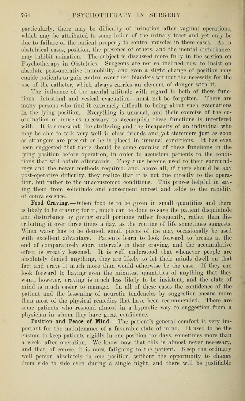 particularly, there may be difficulty of urination after vaginal operations, which may be attributed to.some lesion of the urinary tract and yet only be clue to failure of the patient properly to control muscles in these cases. As in obstetrical cases, position, the presence of others, and the mental disturbance, may inhibit urination. The subject is discussed more fully in the section on Psychotherapy in Obstetrics. Surgeons are not so inclined now to insist on absolute post-operative immobility, and even a slight change of position may enable patients to gain control over their bladders without the necessity for the use of the catheter, which always carries an element of danger with it. The influence of the mental attitude with regard to both of these func- tions—intestinal and vesical evacuation—must not be forgotten. There are many persons who find it extremely difficult to bring about such evacuations in the lying position. Everything is unusual, and their exercise of the co- ordination of muscles necessary to accomplish these functions is interfered with. It is somewhat like stuttering and the incapacity of an individual who may be able to talk very well to close friends and yet stammers just as soon as strangers are present or he is placed in unusual conditions. It has even been suggested that there should be some exercise of these functions in the lying position before operation, in order to accustom patients to the condi- tions that will obtain afterwards. They thus become used to their surround- ings and the newer methods required, and, above all, if there should be any post-operative difficulty, they realize that it is not due directly to the opera- tion, but rather to the unaccustomed conditions. This proves helpful in sav- ing them from solicitude and consequent unrest and adds to the rapidity of convalescence. Food Craving.—When food is to be given in small quantities and there is likely to be craving for it, much can be done to save the patient disquietude and disturbance by giving small portions rather frequently, rather than dis- tributing it over three times a day, as the routine of life sometimes suggests. When water has to be denied, small pieces of ice may occasionally be used with excellent advantage. Patients learn to look forward to breaks at the end of comparatively short intervals in their craving, and the accumulative effect is greatly lessened. It is well understood that whenever people are absolutely denied anything, they are likely to let their minds dwell on that fact and crave it much more than would otherwise be the case. If they can look forward to having even the minutest quantities of anything that they want, however, craving is much less likely to be insistent, and the state of mind is much easier to manage. In all of these cases the confidence of the patient and the lessening of neurotic tendencies by suggestion means more than most of the physical remedies that have been recommended. There are some patients who respond almost in a hypnotic way to suggestion from a physician in whom they have great confidence. Position and Peace of Mind.—The patient's general comfort is very im- portant for the maintenance of a favorable state of mind. It used to be the custom to keep patients rigidly in one position for days, sometimes more than a week, after operation. We know now that this is almost never necessary, and that, of course, it is most fatiguing to the patient. Keep the ordinary well person absolutely in one position, without the opportunity to change from side to side even during a single night, and there will be justifiable