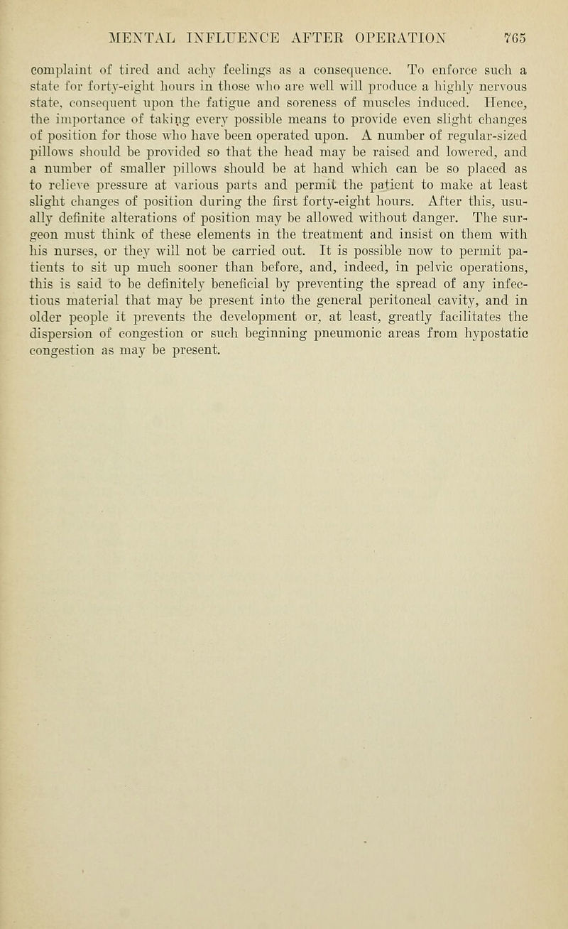 complaint of tired and achy feelings as a consequence. To enforce such a state for forty-eight hours in those who are well will produce a highly nervous state, consequent upon the fatigue and soreness of muscles induced. Hence, the importance of taking every possible means to provide even slight changes of position for those who have been operated upon. A number of regular-sized pillows should be provided so that the head may be raised and lowered, and a number of smaller pillows should be at hand which can be so placed as to relieve pressure at various parts and permit the patient to make at least slight changes of position during the first forty-eight hours. After this, usu- ally definite alterations of position may be allowed without danger. The sur- geon must think of these elements in the treatment and insist on them with his nurses, or they will not be carried out. It is possible now to permit pa- tients to sit up much sooner than before, and, indeed, in pelvic operations, this is said to he definitely beneficial by preventing the spread of any infec- tious material that may be present into the general peritoneal cavity, and in older people it prevents the development or, at least, greatly facilitates the dispersion of congestion or such beginning pneumonic areas from hypostatic congestion as may be present.