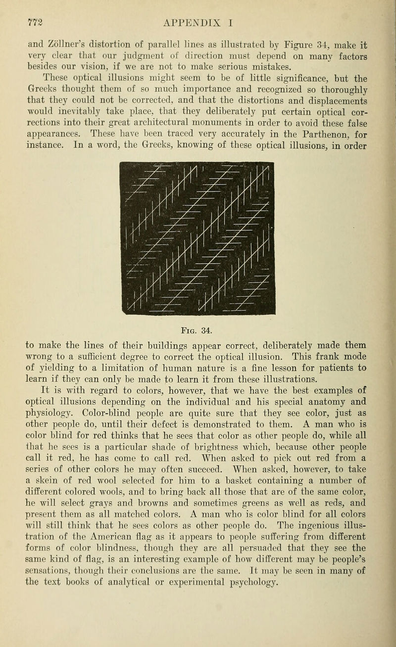 and Zollner's distortion of parallel lines as illustrated by Figure 31, make it very clear that our judgment of direction must depend on many factors besides our vision, if we are not to make serious mistakes. These optical illusions might seem to be of little significance, but the Greeks thought them of so much importance and recognized so thoroughly that they could not be corrected, and that the distortions and displacements would inevitably take place, that they deliberately put certain optical cor- rections into their great architectural monuments in order to avoid these false appearances. These have been traced very accurately in the Parthenon, for instance. In a word, the Greeks, knowing of these optical illusions, in order Fig. 34. to make the lines of their buildings appear correct, deliberately made them wrong to a sufficient degree to correct the optical illusion. This frank mode of yielding to a limitation of human nature is a fine lesson for patients to learn if they can only be made to learn it from these illustrations. It is with regard to colors, however, that we have the best examples of optical illusions depending on the individual and his special anatomy and physiology. Color-blind people are quite sure that they see color, just as other people do, until their defect is demonstrated to them. A man who is color blind for red thinks that he sees that color as other people do, while all that he sees is a particular shade of brightness which, because other people call it red, he has come to call red. When asked to pick out red from a series of other colors he may often succeed. When asked, however, to take a skein of red wool selected for him to a basket containing a number of different colored wools, and to bring back all those that are of the same color, he will select grays and browns and sometimes greens as well as reds, and present them as all matched colors. A man who is color blind for all colors will still think that he sees colors as other people do. The ingenious illus- tration of the American flag as it appears to people suffering from different forms of color blindness, though they are all persuaded that they see the same kind of flag, is an interesting example of how different may be people's sensations, though their conclusions are the same. It may be seen in many of the text books of analytical or experimental psychology.