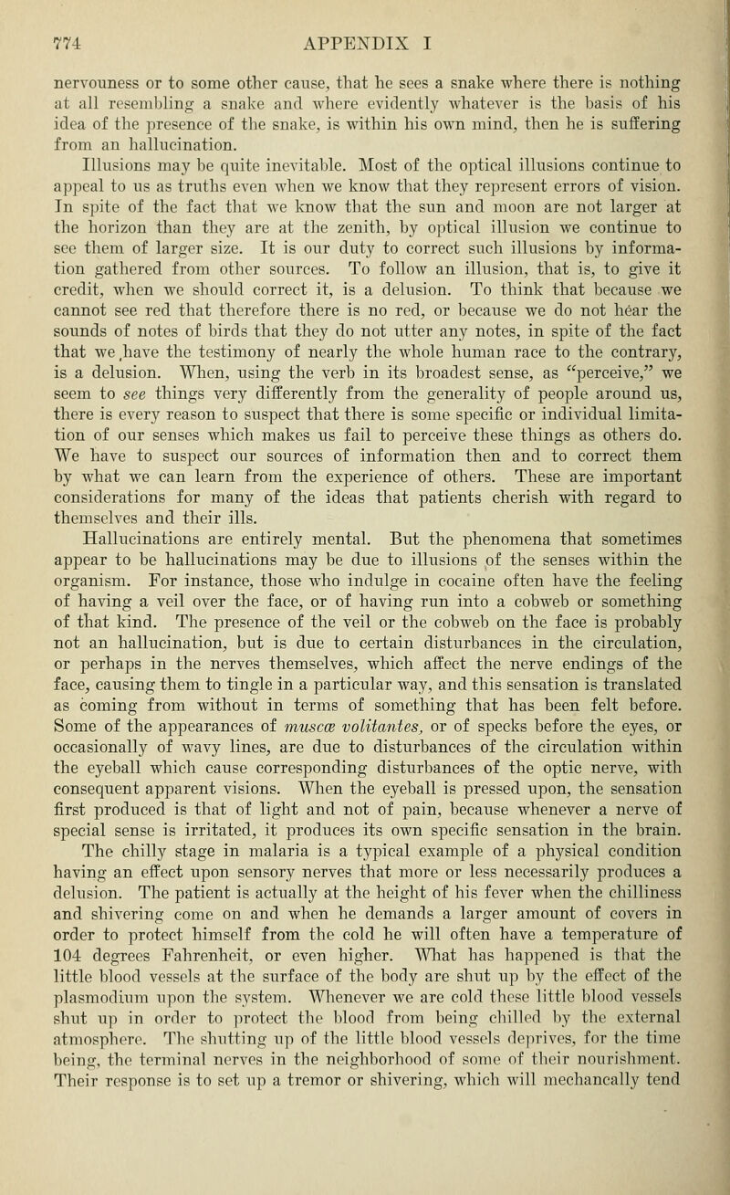 nervouness or to some other cause, that he sees a snake where there is nothing at all resembling a snake and where evidently whatever is the basis of his idea of the presence of the snake, is within his own mind, then he is suffering from an hallucination. Illusions may be quite inevitable. Most of the optical illusions continue to appeal to us as truths even when we know that they represent errors of vision. In spite of the fact that we know that the sun and moon are not larger at the horizon than they are at the zenith, by optical illusion we continue to see them of larger size. It is our duty to correct such illusions by informa- tion gathered from other sources. To follow an illusion, that is, to give it credit, when we should correct it, is a delusion. To think that because we cannot see red that therefore there is no red, or because we do not hear the sounds of notes of birds that they do not utter any notes, in spite of the fact that we(have the testimony of nearly the whole human race to the contrary, is a delusion. When, using the verb in its broadest sense, as perceive, we seem to see things very differently from the generality of people around us, there is every reason to suspect that there is some specific or individual limita- tion of our senses which makes us fail to perceive these things as others do. We have to suspect our sources of information then and to correct them by what we can learn from the experience of others. These are important considerations for many of the ideas that patients cherish with regard to themselves and their ills. Hallucinations are entirely mental. But the phenomena that sometimes appear to be hallucinations may be due to illusions of the senses within the organism. For instance, those who indulge in cocaine often have the feeling of having a veil over the face, or of having run into a cobweb or something of that kind. The presence of the veil or the cobweb on the face is probably not an hallucination, but is due to certain disturbances in the circulation, or perhaps in the nerves themselves, which affect the nerve endings of the face, causing them to tingle in a particular way, and this sensation is translated as coming from without in terms of something that has been felt before. Some of the appearances of muscce volitantes, or of specks before the eyes, or occasionally of wavy lines, are due to disturbances of the circulation within the eyeball which cause corresponding disturbances of the optic nerve, with consequent apparent visions. When the eyeball is pressed upon, the sensation first produced is that of light and not of pain, because whenever a nerve of special sense is irritated, it produces its own specific sensation in the brain. The chilly stage in malaria is a typical example of a physical condition having an effect upon sensory nerves that more or less necessarily produces a delusion. The patient is actually at the height of his fever when the chilliness and shivering come on and when he demands a larger amount of covers in order to protect himself from the cold he will often have a temperature of 104 degrees Fahrenheit, or even higher. What has happened is that the little blood vessels at the surface of the body are shut up by the effect of the Plasmodium upon the system. Whenever we are cold these little blood vessels shut up in order to protect the blood from being chilled by the external atmosphere. The shutting up of the little blood vessels deprives, for the time being, the terminal nerves in the neighborhood of some of their nourishment. Their response is to set up a tremor or shivering, which will mechancally tend