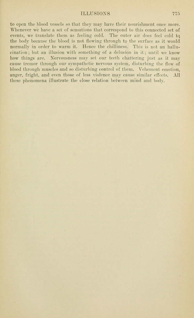 to open the blood vessels so that they may have their nourishment once more. Whenever we have a set of sensations that correspond to this connected set of events, we translate them as feeling cold. The outer air does feel cold to, the body because the blood is not flowing through to the surface as it would normally in order to warm it. Hence the chilliness. This is not an hallu- cination : but an illusion with something of a delusion in it; until we know how things are. Nervousness may set our teeth chattering just as it may cause tremor through our sympathetic nervous system, disturbing the flow of blood through muscles and so disturbing control of them. Vehement emotion, anger, fright, and even those of less violence may cause similar effects. All these phenomena illustrate the close relation between mind and body.