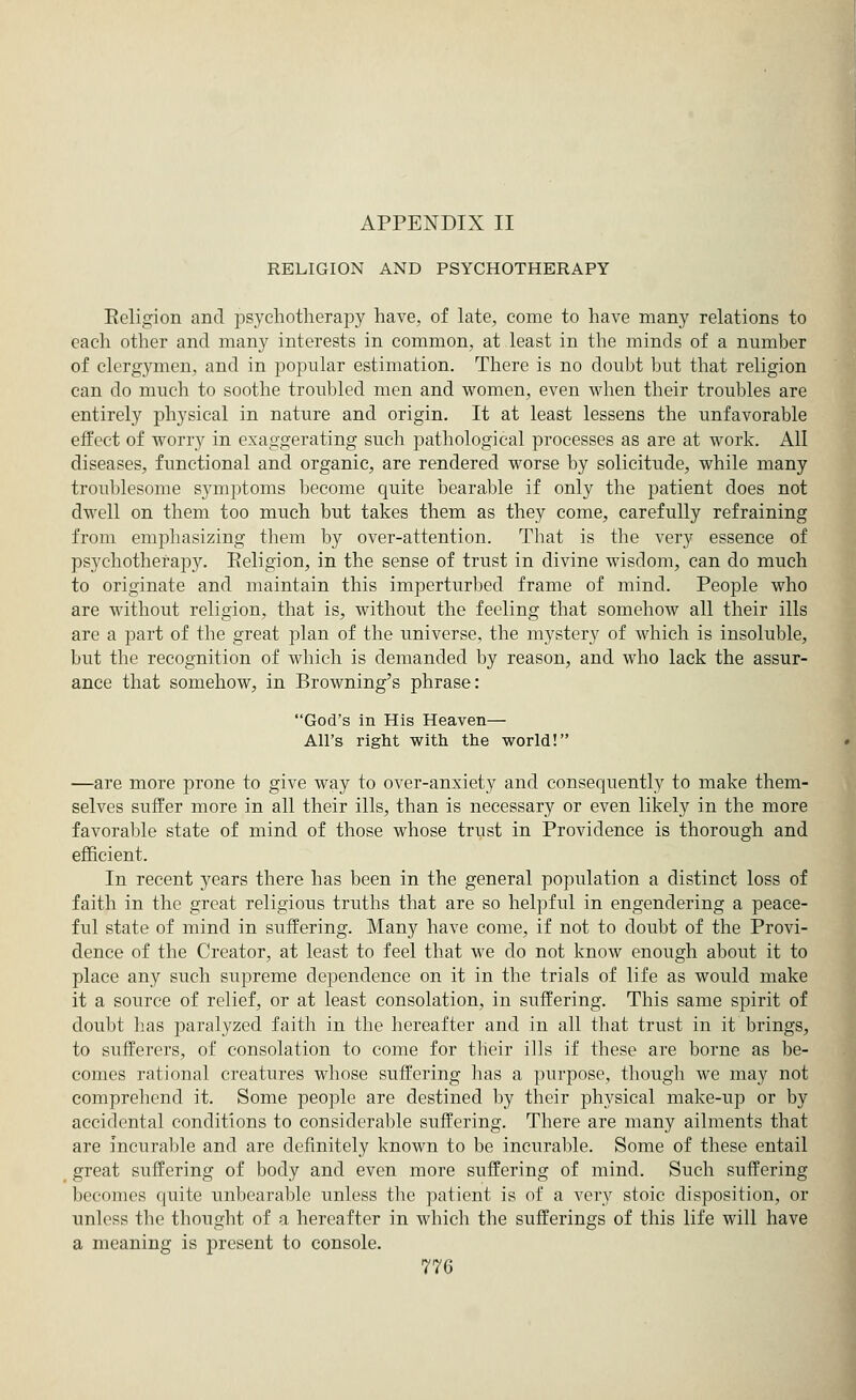 RELIGION AND PSYCHOTHERAPY Religion and psychotherapy have, of late, come to have many relations to each other and many interests in common, at least in the minds of a number of clergymen, and in popular estimation. There is no doubt but that religion can do much to soothe troubled men and women, even when their troubles are entirely physical in nature and origin. It at least lessens the unfavorable effect of worry in exaggerating such pathological processes as are at work. All diseases, functional and organic, are rendered worse by solicitude, while many troublesome symptoms become quite bearable if only the patient does not dwell on them too much but takes them as they come, carefully refraining from emphasizing them by over-attention. That is the very essence of psychotherapy. Religion, in the sense of trust in divine wisdom, can do much to originate and maintain this imperturbed frame of mind. People who are without religion, that is, without the feeling that somehow all their ills are a part of the great plan of the universe, the mystery of which is insoluble, but the recognition of which is demanded by reason, and who lack the assur- ance that somehow, in Browning's phrase: God's in His Heaven— All's right with the world! —are more prone to give way to over-anxiety and consequently to make them- selves suffer more in all their ills, than is necessary or even likely in the more favorable state of mind of those whose trust in Providence is thorough and efficient. In recent years there has been in the general population a distinct loss of faith in the great religious truths that are so helpful in engendering a peace- ful state of mind in suffering. Many have come, if not to doubt of the Provi- dence of the Creator, at least to feel that we do not know enough about it to place any such supreme dependence on it in the trials of life as would make it a source of relief, or at least consolation, in suffering. This same spirit of doubt has paralyzed faith in the hereafter and in all that trust in it brings, to sufferers, of consolation to come for their ills if these are borne as be- comes rational creatures whose suffering has a purpose, though we may not comprehend it. Some people are destined by their physical make-up or by accidental conditions to considerable suffering. There are many ailments that are incurable and are definitely known to be incurable. Some of these entail great suffering of body and even more suffering of mind. Such suffering becomes quite unbearable unless the patient is of a very stoic disposition, or unless the thought of a hereafter in which the sufferings of this life will have a meaning is present to console.