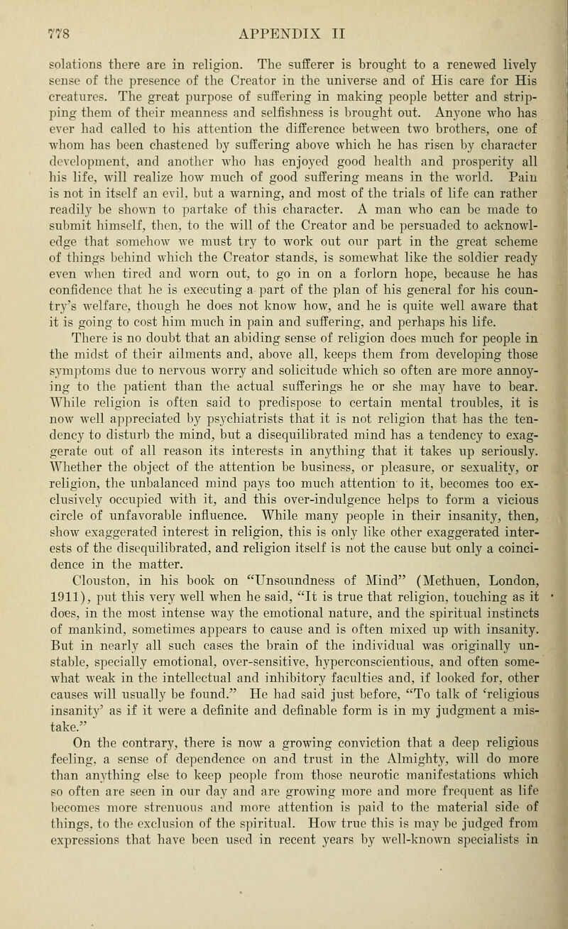 solations there are in religion. The sufferer is brought to a renewed lively- sense of the presence of the Creator in the universe and of His care for His creatures. The great purpose of suffering in making people better and strip- ping them of their meanness and selfishness is brought out. Anyone who has ever had called to his attention the difference between two brothers, one of whom has been chastened by suffering above which he has risen by character development, and another who has enjoyed good health and prosperity all his life, will realize how much of good suffering means in the world. Pain is not in itself an evil, but a warning, and most of the trials of life can rather readily be shown to partake of this character. A man who can be made to submit himself, then, to the will of the Creator and be persuaded to acknowl- edge that somehow we must try to work out our part in the great scheme of things behind which the Creator stands, is somewhat like the soldier ready even when tired and worn out, to go in on a forlorn hope, because he has confidence that he is executing a part of the plan of his general for his coun- try's welfare, though he does not know how, and he is quite well aware that it is going to cost him much in pain and suffering, and perhaps his life. There is no doubt that an abiding sense of religion does much for people in the midst of their ailments and, above all, keeps them from developing those symptoms due to nervous worry and solicitude which so often are more annoy- ing to the patient than the actual sufferings he or she may have to bear. While religion is often said to predispose to certain mental troubles, it is now well appreciated by psychiatrists that it is not religion that has the ten- dency to disturb the mind, but a disequilibrated mind has a tendency to exag- gerate out of all reason its interests in anything that it takes up seriously. Whether the object of the attention be business, or pleasure, or sexuality, or religion, the unbalanced mind pays too much attention' to it, becomes too ex- clusively occupied with it, and this over-indulgence helps to form a vicious circle of unfavorable influence. While many people in their insanity, then, show exaggerated interest in religion, this is only like other exaggerated inter- ests of the disequilibrated, and religion itself is not the cause but only a coinci- dence in the matter. Clouston, in his book on Unsoundness of Mind (Methuen, London, 1911), put this very well when he said, It is true that religion, touching as it does, in the most intense way the emotional nature, and the spiritual instincts of mankind, sometimes appears to cause and is often mixed up with insanity. But in nearly all such cases the brain of the individual was originally un- stable, specially emotional, over-sensitive, hyperconscientious, and often some- what weak in the intellectual and inhibitory faculties and, if looked for, other causes will usually be found. He had said just before, To talk of 'religious insanity' as if it were a definite and definable form is in my judgment a mis- take. On the contrary, there is now a growing conviction that a deep religious feeling, a sense of dependence on and trust in the Almighty, will do more than anything else to keep people from those neurotic manifestations which so often are seen in our day and are growing more and more frequent as life becomes more strenuous and more attention is paid to the material side of things, to the exclusion of the spiritual. How true this is may be judged from expressions that have been used in recent years by well-known specialists in