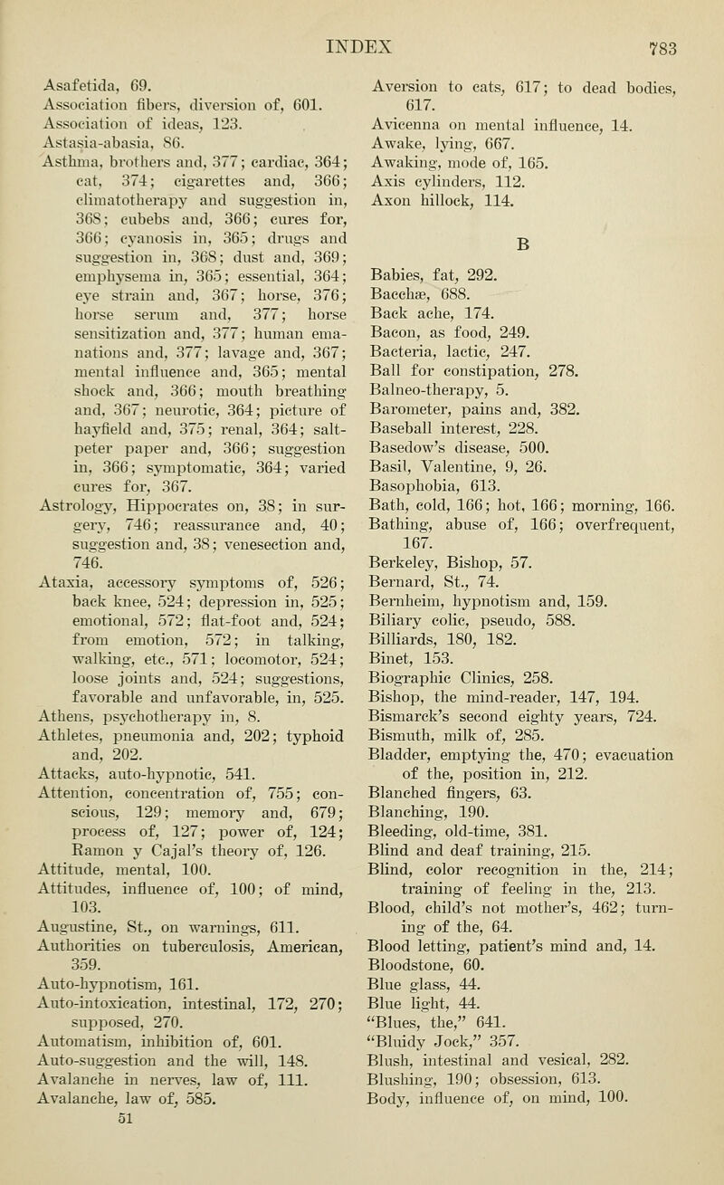 Asafetida, 69. Association fibers, diversion of, 601. Association of ideas, 123. Astasia-abasia. 86. Asthma, brothers and, 377; cardiac, 364; cat, 374; cigarettes and, 366; climatotherapy and suggestion in, 36S; eubebs and, 366; cures for, 366; cyanosis in, 365; drugs and suggestion in, 368; dust and, 369 emphysema in, 365; essential, 364 eye strain and, 367; horse, 376 horse serum and, 377; horse sensitization and, 377; human ema- nations and, 377; lavage and, 367; mental influence and, 365; mental shock and, 366; mouth breathing and, 367; neurotic, 364; picture of hayfield and, 375; renal, 364; salt- peter paper and, 366; suggestion in, 366; symptomatic, 364; varied cures for, 367. Astrology, Hippocrates on, 38; in sur- gery, 746; reassurance and, 40; suggestion and, 38; venesection and, 746. Ataxia, accessory symptoms of, 526; back knee, 524; depression in, 525; emotional, 572; flat-foot and, 524; from emotion, 572; in talking, walking, etc., 571; locomotor, 524; loose joints and, 524; suggestions, favorable and unfavorable, in, 525. Athens, psychotherapy in, 8. Athletes, pneumonia and, 202; typhoid and, 202. Attacks, auto-hypnotic, 541. Attention, concentration of, 755; con- scious, 129; memory and, 679; process of, 127; power of, 124; Ramon y Cajal's theory of, 126. Attitude, mental, 100. Attitudes, influence of, 100; of mind, 103. Augustine, St., on warnings, 611. Authorities on tuberculosis, American, 359. Auto-hypnotism, 161. Auto-intoxication, intestinal, 172, 270; supposed, 270. Automatism, inhibition of, 601. Auto-suggestion and the will, 148. Avalanche in nerves, law of, 111. Avalanche, law of, 585. 51 Aversion to cats, 617; to dead bodies, 617. Avicenna on mental influence, 14. Awake, lying, 667. Awaking, mode of, 165. Axis cylinders, 112. Axon hillock, 114. B Babies, fat, 292. Bacchse, 688. Back ache, 174. Bacon, as food, 249. Bacteria, lactic, 247. Ball for constipation, 278. Balneo-therapy, 5. Barometer, pains and, 382. Baseball interest, 228. Basedow's disease, 500. Basil, Valentine, 9, 26. Basophobia, 613. Bath, cold, 166; hot, 166; morning, 166. Bathing, abuse of, 166; overfrequent, 167. Berkeley, Bishop, 57. Bernard, St., 74. Bernheim, hypnotism and, 159. Biliary colic, pseudo, 588. Billiards, 180, 182. Binet, 153. Biographic Clinics, 258. Bishop, the mind-reader, 147, 194. Bismarck's second eighty years, 724. Bismuth, milk of, 285. Bladder, emptying the, 470; evacuation of the, position in, 212. Blanched fingers, 63. Blanching, 190. Bleeding, old-time, 381. Blind and deaf training, 215. Blind, color recognition in the, 214; training of feeling in the, 213. Blood, child's not mother's, 462; turn- ing of the, 64. Blood letting, patient's mind and, 14. Bloodstone, 60. Blue glass, 44. Blue light, 44. Blues, the, 641. Bluidy Jock, 357. Blush, intestinal and vesical, 282. Blushing, 190; obsession, 613. Body, influence of, on mind, 100.