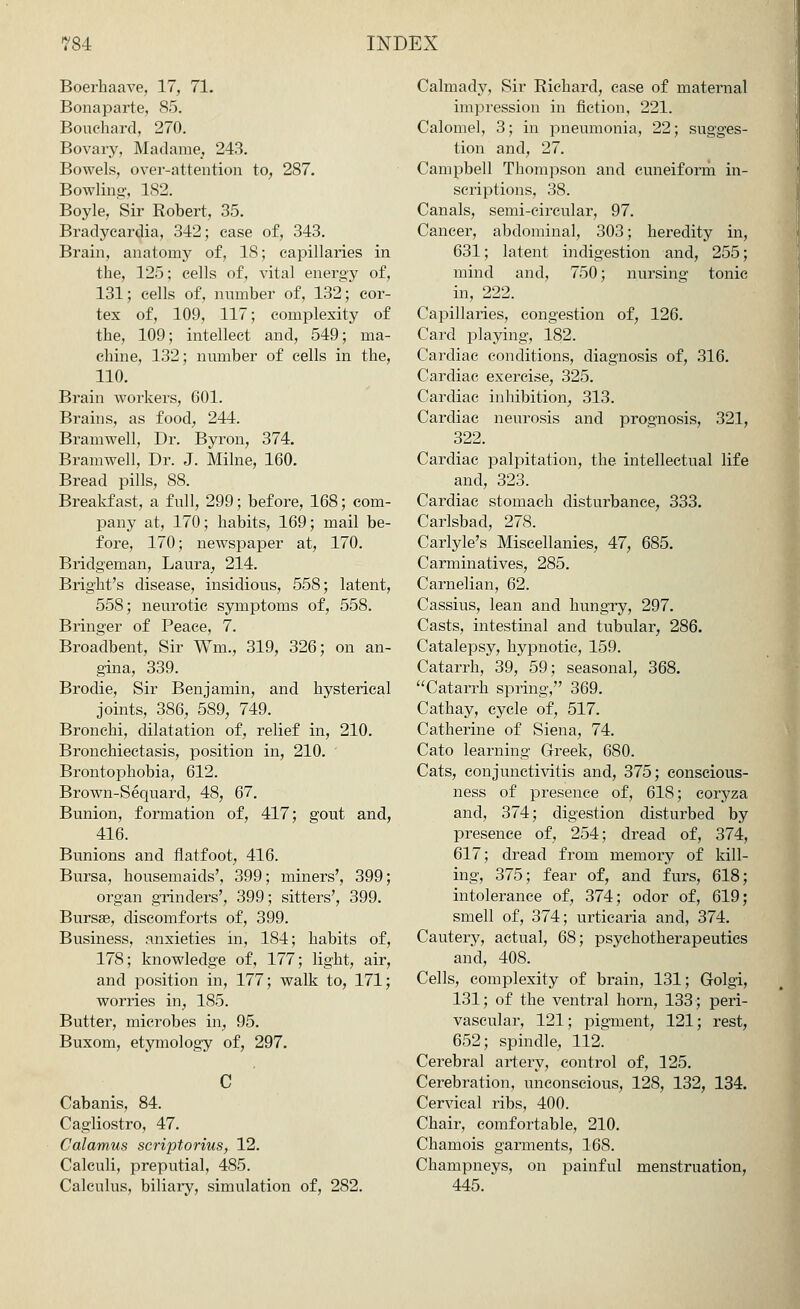 Boerhaave, 17, 71. Bonaparte, 85. Bouchard, 270. Bovary, Madame, 243. Bowels, over-attention to, 287. Bowling, 182. Boyle, Sir Robert, 35. Bradycardia, 342; case of, 343. Brain, anatomy of, IS; capillaries in the, 125; cells of, vital energy of, 131; cells of, number of, 132; cor- tex of, 109, 117; complexity of the, 109; intellect and, 549; ma- chine, 132; number of cells in the, 110. Brain workers, 601. Brains, as food, 244. Bramwell, Dr. Byron, 374. Bramwell, Dr. J. Milne, 160. Bread pills, 88. Breakfast, a full, 299; before, 168; com- pany at, 170; habits, 169; mail be- fore, 170; newspaper at, 170. Bridgeman, Laura, 214. Bright's disease, insidious, 558; latent, 558; neurotic symptoms of, 558. Bringer of Peace, 7. Broadbent, Sir Wm, 319, 326; on an- gina, 339. Brodie, Sir Benjamin, and hysterical joints, 386, 589, 749. Bronchi, dilatation of, relief in, 210. Bronchiectasis, position in, 210. Brontophobia, 612. Brown-Sequard, 48, 67. Bunion, formation of, 417; gout and, 416. Bunions and flatfoot, 416. Bursa, housemaids', 399; miners', 399; organ grinders', 399; sitters', 399. Bursa?, discomforts of, 399. Business, anxieties in, 184; habits of, 178; knowledge of, 177; light, air, and position in, 177; walk to, 171; worries in, 185. Butter, microbes in, 95. Buxom, etymology of, 297. C Cabanis, 84. Cagliostro, 47. Calamus scriptorius, 12. Calculi, preputial, 485. Calculus, biliary, simulation of, 282. Calmady, Sir Richard, case of maternal impression in fiction, 221. Calomel, 3; in pneumonia, 22; sugges- tion and, 27. Campbell Thompson and cuneiform in- scriptions, 38. Canals, semi-circular, 97. Cancer, abdominal, 303; heredity in, 631; latent indigestion and, 255; mind and, 750; nursing tonic in, 222. Capillaries, congestion of, 126. Card playing, 182. Cardiac conditions, diagnosis of, 316. Cardiac exercise, 325. Cardiac inhibition, 313. Cardiac neurosis and prognosis, 321, 322. Cardiac palpitation, the intellectual life and, 323. Cardiac stomach disturbance, 333. Carlsbad, 278. Carlyle's Miscellanies, 47, 685. Carminatives, 285. Carnelian, 62. Cassius, lean and hungry, 297. Casts, intestinal and tubular, 286. Catalepsy, hypnotic, 159. Catarrh, 39, 59; seasonal, 368. Catarrh spring, 369. Cathay, cycle of, 517. Catherine of Siena, 74. Cato learning Greek, 680. Cats, conjunctivitis and, 375; conscious- ness of presence of, 618; coryza and, 374; digestion disturbed by presence of, 254; dread of, 374, 617; dread from memory of kill- ing, 375; fear of, and furs, 618; intolerance of, 374; odor of, 619; smell of, 374; urticaria and, 374. Cautery, actual, 68; psychotherapeutics and, 408. Cells, complexity of brain, 131; Golgi, 131; of the ventral horn, 133; peri- vascular, 121; pigment, 121; rest, 652; spindle, 112. Cerebral artery, control of, 125. Cerebration, unconscious, 128, 132, 134. Cervical ribs, 400. Chair, comfortable, 210. Chamois garments, 168. Champneys, on painful menstruation, 445.