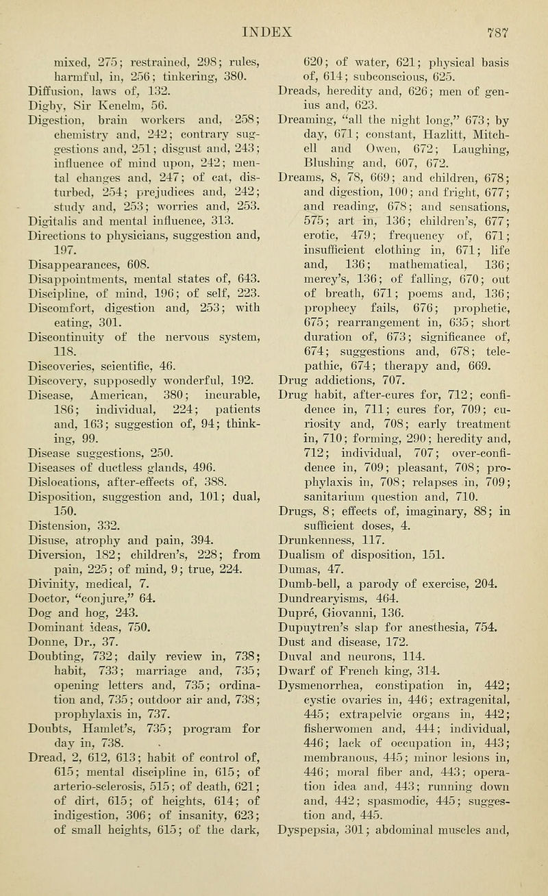 mixed, 275; restrained, 29S; rules, harmful, in, 256; tinkering, 380. Diffusion, laws of, 132. Digby, Sir Kenelm, 56. Digestion, brain workers and, 258; chemistry and, 242; contrary sug- gestions and, 251; disgust and, 243; influence of mind upon, 242; men- tal changes and, 247; of cat, dis- turbed, 254; prejudices and, 242; study and, 253; worries and, 253. Digitalis and mental influence, 313. Directions to physicians, suggestion and, 197. Disappearances, 608. Disappointments, mental states of, 643. Discipline, of mind, 196; of self, 223. Discomfort, digestion and, 253; with eating, 301. Discontinuity of the nervous system, 118. Discoveries, scientific, 46. Discovery, supposedly wonderful, 192. Disease, American, 380; incurable, 186; individual, 224; patients and, 163; suggestion of, 94; think- ing, 99. Disease suggestions, 250. Diseases of ductless glands, 496. Dislocations, after-effects of, 388. Disposition, suggestion and, 101; dual, 150. Distension, 332. Disuse, atrophy and pain, 394. Diversion, 182; children's, 228; from pain, 225; of mind, 9; true, 224. Divinity, medical, 7. Doctor, conjure, 64. Dog and hog, 243. Dominant ideas, 750. Donne, Dr., 37. Doubting, 732; daily review in, 738; habit, 733; marriage and, 735; opening letters and, 735; ordina- tion and, 735; outdoor air and, 738; prophylaxis in, 737. Doubts, Hamlet's, 735; program for day in, 738. Dread, 2, 612, 613; habit of control of, 615; mental discipline in, 615; of arterio-selerosis, 515; of death, 621; of dirt, 615; of heights, 614; of indigestion, 306; of insanity, 623; of small heights, 615; of the dark, 620; of water, 621; physical basis of, 614; subconscious, 625. Dreads, heredity and, 626; men of gen- ius and, 623. Dreaming, all the night long, 673; by day, 671; constant, Hazlitt, Mitch- ell and Owen, 672; Laughing, Blushing and, 607, 672. Dreams, 8, 78, 669; and children, 678; and digestion, 100; and fright, 677; and reading, 678; and sensations, 575; art in, 136; children's, 677; erotic, 479; frequency of, 671; insufficient clothing in, 671; life and, 136; mathematical, 136; mercy's, 136; of falling, 670; out of breath, 671; poems and, 136; prophecy fails, 676; prophetic, 675; rearrangement in, 635; short duration of, 673; significance of, 674; suggestions and, 678; tele- pathic, 674; therapy and, 669. Drug addictions, 707. Drug habit, after-cures for, 712; confi- dence in, 711; cures for, 709; cu- riosity and, 708; early treatment in, 710; forming, 290; heredity and, 712; individual, 707; over-confi- dence in, 709; pleasant, 708; pro- phylaxis in, 708; relapses in, 709; sanitarium question and, 710. Drugs, 8; effects of, imaginary, 88; in sufficient doses, 4. Drunkenness, 117. Dualism of disposition, 151. Dumas, 47. Dumb-bell, a parody of exercise, 204. Dundrearyisms, 464. Dupre, Giovanni, 136. Dupuytren's slap for anesthesia, 754. Dust and disease, 172. Duval and neurons, 114. Dwarf of French king, 314. Dysmenorrhea, constipation in, 442 cystic ovaries in, 446; extragenital 445; extrapelvic organs in, 442 fisherwomen and, 444; individual 446; lack of occupation in, 443 membranous, 445; minor lesions in, 446; moral fiber and, 443; opera- tion idea and, 443; running down and, 442; spasmodic, 445; sugges- tion and, 445. Dyspepsia, 301; abdominal muscles and,