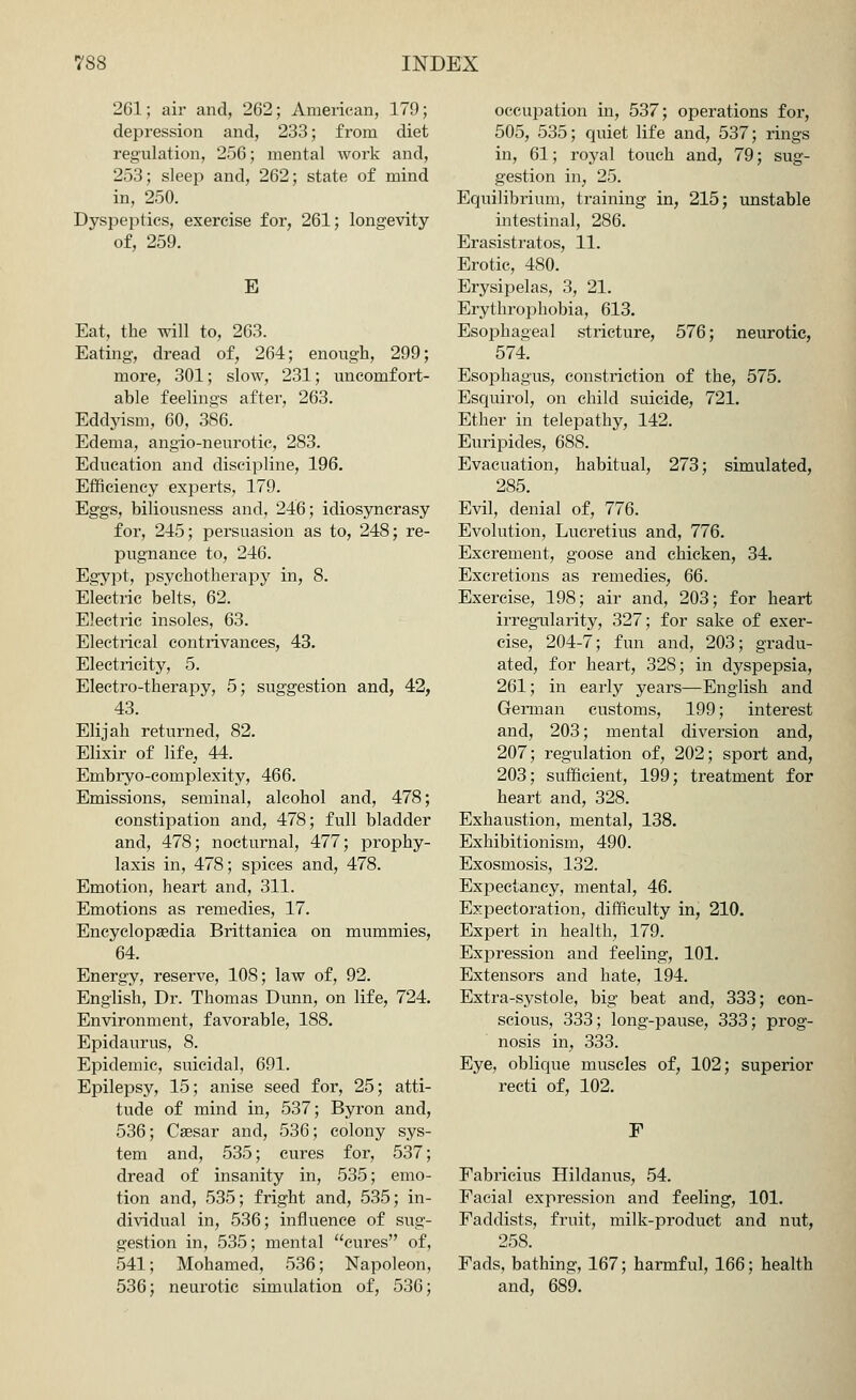 261; air and, 262; American, 179; depression and, 233; from diet regulation, 256; mental work and, 253; sleep and, 262; state of mind in, 250. Dyspeptics, exercise for, 261; longevity of, 259. E Eat, the will to, 263. Eating, dread of, 264; enough, 299; more, 301; slow, 231; uncomfort- able feelings after, 263. Eddyism, 60, 386. Edema, angio-neurotic, 283. Education and discipline, 196. Efficiency experts, 179. Eggs, biliousness and, 246; idiosyncrasy for, 245; persuasion as to, 248; re- pugnance to, 246. Egypt, psychotherapy in, 8. Electric belts, 62. Electric insoles, 63. Electrical contrivances, 43. Electricity, 5. Electro-therapy, 5; suggestion and, 42, 43. Elijah returned, 82. Elixir of life, 44. Embryo-complexity, 466. Emissions, seminal, alcohol and, 478; constipation and, 478; full bladder and, 478; nocturnal, 477; prophy- laxis in, 478; spices and, 478. Emotion, heart and, 311. Emotions as remedies, 17. Encyclopaedia Brittanica on mummies, 64. Energy, reserve, 108; law of, 92. English, Dr. Thomas Dunn, on life, 724. Environment, favorable, 188. Epidaurus, 8. Epidemic, suicidal, 691. Epilepsy, 15; anise seed for, 25; atti- tude of mind in, 537; Byron and, 536; Caesar and, 536; colony sys- tem and, 535; cures for, 537; dread of insanity in, 535; emo- tion and, 535; fright and, 535; in- dividual in, 536; influence of sug- gestion in, 535; mental cures of, 541; Mohamed, 536; Napoleon, 536; neurotic simulation of, 536; occupation in, 537; operations for, 505, 535; quiet life and, 537; rings in, 61; royal touch and, 79; sug- gestion in, 25. Equilibrium, training in, 215; unstable intestinal, 286. Erasistratos, 11. Erotic, 480. Erysipelas, 3, 21. Erythrophobia, 613. Esophageal stricture, 576; neurotic, 574. Esophagus, constriction of the, 575. Esquirol, on child suicide, 721. Ether in telepathy, 142. Euripides, 688. Evacuation, habitual, 273; simulated, 285. Evil, denial of, 776. Evolution, Lucretius and, 776. Excrement, goose and chicken, 34. Excretions as remedies, 66. Exercise, 198; air and, 203; for heart irregularity, 327; for sake of exer- cise, 204-7; fun and, 203; gradu- ated, for heart, 328; in dyspepsia, 261; in early years—English and German customs, 199; interest and, 203; mental diversion and, 207; regulation of, 202; sport and, 203; sufficient, 199; treatment for heart and, 328. Exhaustion, mental, 138. Exhibitionism, 490. Exosmosis, 132. Expectancy, mental, 46. Expectoration, difficulty in, 210. Expert in health, 179. Expression and feeling, 101. Extensors and hate, 194. Extra-systole, big beat and, 333; con- scious, 333; long-pause, 333; prog- nosis in, 333. Eye, oblique muscles of, 102; superior recti of, 102. F Fabricius Hildanus, 54. Facial expression and feeling, 101. Faddists, fruit, milk-product and nut, 258. Fads, bathing, 167; harmful, 166; health and, 689.