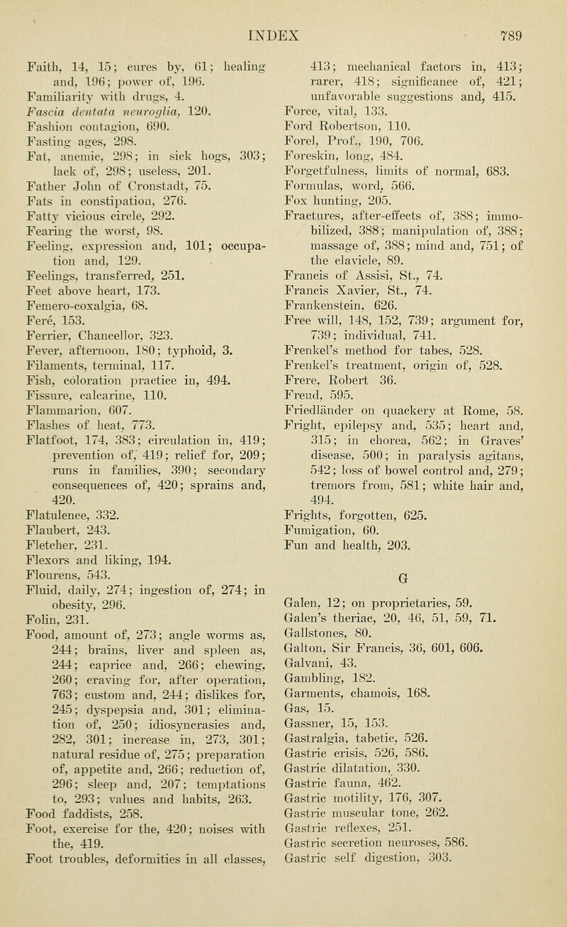 Faith, 14, 15; cures by, 61; healing and, 196; power1 of, 196. Familiarity with drugs, 4. Fascia dentata neuroglia, 120. Fashion contagion, 690. Fasting ages, 298. Fat, anemic, 29S; in sick hogs, 303; lack of, 298; useless, 201. Father John of Cronstadt, 75. Fats in constipation, 276. Fatty vicious circle, 292. Fearing the worst, 9S. Feeling, expression and, 101; occupa- tion and, 129. Feelings, transferred, 251. Feet above heart, 173. Femero-coxalgia, 68. Fere, 153. Ferrier, Chancellor, 323. Fever, afternoon, 180; typhoid, 3. Filaments, terminal, 117. Fish, coloration practice in, 494. Fissure, calcarine, 110. Flammarion, 607. Flashes of heat, 773. Flat-foot, 174, 383; circulation in, 419; prevention of,' 419; relief for, 209; runs in families, 390; secondary consequences of, 420; sprains and, 420. Flatulence, 332. Flaubert, 243. Fletcher, 231. Flexors and liking, 194. Flourens, 543. Fluid, daily, 274; ingestion of, 274; in obesity, 296. Folin, 231. Food, amount of, 273; angle worms as, 244; brains, liver and spleen as, 244; caprice and, 266; chewing, 260; craving for, after operation, 763; custom and, 244; dislikes for, 245; dyspepsia and, 301; elimina- tion of, 250; idiosyncrasies and, 282, 301; increase in, 273, 301; natural residue of, 275; preparation of, appetite and, 266; reduction of, 296; sleep and, 207; temptations to, 293; values and habits, 263. Food faddists, 258. Foot, exercise for the, 420; noises with the, 419. Foot troubles, deformities in all classes, 413; mechanical factors in, 413; rarer, 418; significance of, 421; unfavorable suggestions and, 415. Force, vital, 133. Ford Robertson, 110. Forel, Prof., 190, 706. Foreskin, long, 484. Forgetfulness, limits of normal, 683. Formulas, word, 566. Fox hunting, 205. Fractures, after-effects of, 388; immo- bilized, 388; manipulation of, 388; massage of, 388; mind and, 751; of the clavicle, 89. Francis of Assisi, St., 74. Francis Xavier, St., 74. Frankenstein, 626. Free will, 148, 152, 739; argument for, 739; individual, 741. Frenkel's method for tabes, 528. Frenkel's treatment, origin of, 528. Frere, Robert 36. Freud, 595. Friedlander on quackery at Rome, 58. Fright, epilepsy and, 535; heart and, 315; in chorea, 562; in Graves' disease, 500; in paralysis agitans, 542; loss of bowel control and, 279; tremors from, 581; white hair and, 494. Frights, forgotten, 625. Fumigation, 60. Fun and health, 203. G Galen, 12; on proprietaries, 59. Galen's theriac, 20, 46, 51, 59, 71. Gallstones, 80. Galton, Sir Francis, 36, 601, 606. Galvani, 43. Gambling, 182. Garments, chamois, 168. Gas, 15. Gassner, 15, 153. Gastralgia, tabetic, 526. Gastric crisis, 526, 586. Gastric dilatation, 330. Gastric fauna, 462. Gastric motility, 176, 307. Gastric muscular tone, 262. Gastric reflexes, 251. Gastric secretion neuroses, 586. Gastric self digestion, 303.